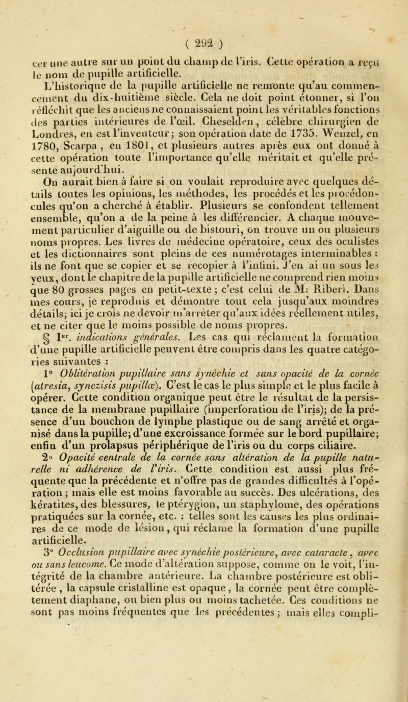 ( 291 ) eer une autre sur un point du champ de l'iris. Cette opération a reçu le nom de pupille artificielle. L'historique de la pupille artificielle ne remonte qu'au commen- cement du dix-huitième siècle. Gela ne doit point étonner, si l'on réfléchit que les anciens ne connaissaient point les véritables fonctions des parties intérieures de l'œil. Cheselden , célèbre chirurgien de Londres, en est l'inventeur ; son opération date de 1735. Wenzel, en 1780, Scarpa , en 1801, et plusieurs autres après eux ont donné à cette opération toute l'importance qu'elle méritait et qu'elle pré- sente aujourd'hui. On aurait bien à faire si on voulait reproduire avec quelques dé- tails toutes les opinions, les méthodes, les procédés et les procédon- cules qu'on a cherché à établir. Plusieurs se confondent tellement ensemble, qu'on a de la peine à les différencier. A chaque mouve- ment particulier d'aiguille ou de bistouri, on trouve un ou plusieurs noms propres. Les livres de médecine opératoire, ceux des oculistes et les dictionnaires sont pleins de ces numérotages interminables : ils ne font que se copier et se recopier à l'infini. J'en ai un sous les yeux, dont le chapitre de la pupille artificielle ne comprend rien moins que 80 grosses pages en petit-texte ; c'est celui de M: Riberi. Dans mes cours, je reproduis et démontre tout cela jusqu'aux moindres détails; ici je crois ne devoir m'arrêter qu'aux idées réellement utiles, et ne citer que le moins possible de noms propres. § Ier. indications générales. Les cas qui réclament la formation d'une pupille artificielle peuvent être compris dans les quatre catégo- ries suivantes : 1° Oblitération pupillaire sans synéchie et sans opacité de la cornée [atresia, synezisis pupillœ). C'est le cas le plus simple et le plus facile à opérer. Cette condition organique peut être le résultat de la persis- tance de la membrane pupillaire (imperforation de l'iris); de la pré- sence d'un bouchon de lymphe plastique ou de sang arrêté et orga- nisé dans la pupille; d'une excroissance formée sur le bord pupillaire; enfin d'un prolapsus périphérique de l'iris ou du corps ciliaire. 2° Opacité centrale de la cornée sans altération de la pupille natu- relle ni adhérence de Viris. Cette condition est aussi plus fré- quente que la précédente et n'offre pas de grandes difficultés à l'opé- ration ; mais elle est moins favorable au succès. Des ulcérations, des kératites, des blessures, le ptérygion, un staphylome, des opérations pratiquées sur la cornée, etc. : telles sont les causes les plus ordinai- res de ce mode de lésion, qui réclame la formation d'une pupille artificielle. 3° Occlusion pupillaire avec synéchie postérieure, avec cataracte. avec ou sans leucome. Ce mode d'altération suppose, comme on le voit, l'in- tégrité de la chambre antérieure. La chambre postérieure est obli- térée , la capsule cristalline est opaque, la cornée peut être complè- tement diaphane, ou bien plus ou moins tachetée. Ces conditions ne sont pas moins fréquentes que les précédentes; mais elles compli-