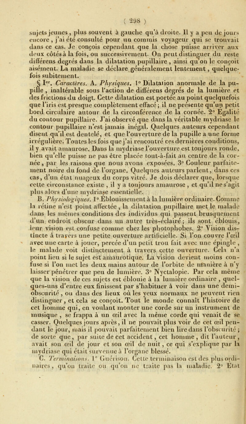 sujets jeunes , plus souvent à gauche qu'à droite. Il y a peu tle jours encore , j'ai été consulté pour un commis voyageur qui se trouvait dans ce cas. Je conçois cependant que la chose puisse arriver aux deux côtés à la fois, ou successivement. On peut distinguer du reste différens degrés dans la dilatation pupillaire , ainsi qu'on le conçoit aisément. La maladie se déclare généralement lentement, quelque- fois subitement. § Ier. Caractères. A. Physiques. 1° Dilatation anormale de la pu- pille , inaltérable sous l'action de différens degrés de la lumière et des frictions du doigt. Cette dilatation est portée au point quelquefois que l'iris est presque complètement effacé ; il ne présente qu'un petit bord circulaire autour de la circonférence de la cornée. 2° Egalité du contour pupillaire. J'ai observé que dans la véritable mydriase le contour pupillaire n'est jamais inégal. Quelques auteurs cependant disent qu'il est dentelé, et que l'ouverture de la pupille a une forme irrégulière. Toutes les fois que j'ai rencontré ces dernières conditions, il y avait amaurose. Dans la mydriase l'ouverture est toujours ronde, bien qu'elle puisse ne pas être placée tout-à-fait au centre de la cor- née , par les raisons que nous avons exposées. 3° Couleur parfaite- ment noire du fond de l'organe. Quelques auteurs parlent, dans ces cas, d'un état nuageux du corps vitré. Je dois déclarer que, lorsque cette circonstance existe , il y a toujours amaurose , et qu'il ne s'agit plus alors d'une mydriase essentielle. B. Physiologiques. 1° Eblouissement à la lumière ordinaire. Comme la rétine n'est point affectée, la dilatation pupillaire met le malade dans les mêmes conditions des individus qui passent brusquement d'un endroit obscur dans un autre très-éclairé ; ils sont éblouis, leur vision est confuse comme chez les photophobes. 2° Vision dis- tincte à travers une petite ouverture artificielle. Si l'on couvre l'œil avec une carte à jouer, percée d'un petit trou fait avec une épingle , le malade voit distinctement à travers cette ouverture. Cela n'a point lieu si le sujet est amaurotique. La vision devient moins con- fuse si l'on met les deux mains autour de l'orbite de manière à n'y laisser pénétrer que peu de lumière. 3° Nyctalopie. Par cela même que la vision de ces sujets est éblouie à la lumière ordinaire , quel- ques-uns d'entre eux finissent par s'habituer à voir dans une demi- obscurité , ou dans des lieux où les yeux normaux ne peuvent rien distinguer, et cela se conçoit. Tout le monde connaît l'histoire de cet homme qui, en voulant monter une corde sur un instrument de musique , se frappa à un œil avec la même corde qui venait de se casser. Quelques jours après, il ne pouvait plus voir de cet œil pen- dant le jour, mais il pouvait parfaitement bien lire dans l'obscurité ; de sorte que, par suite de cet accident, cet homme , dit l'auteur , avait son œil de jour et son œil de nuit, ce qui s'explique par la mydriase qui était survenue à l'organe blessé. C. Terminaisons. 1° Guérison. Cette terminaison est des plus ordi- naires , qu'on traite ou qu'on ne traite pas la maladie. 2° Etat