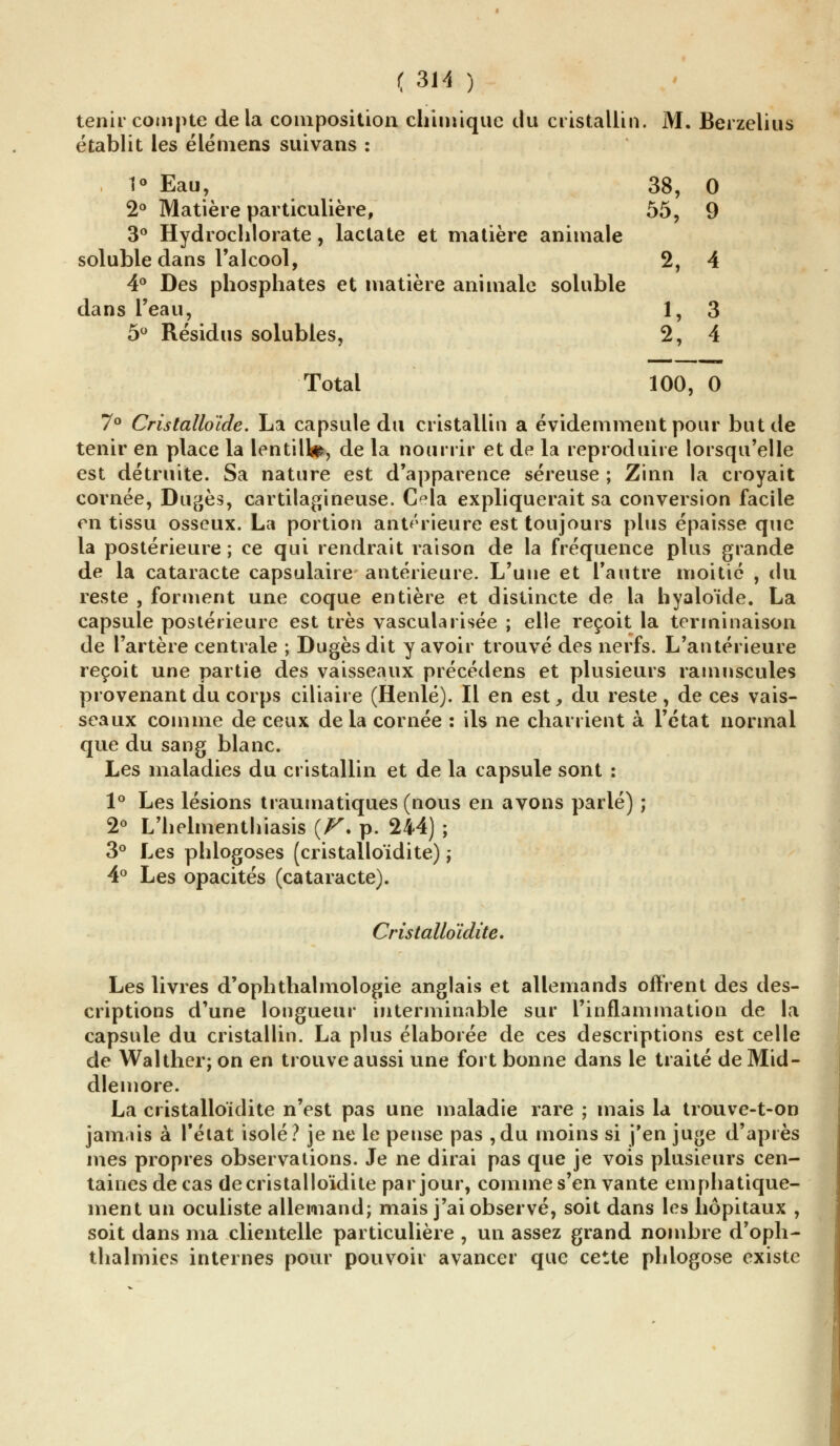 tenir compte delà composition chimique du cristallin. M. Berzelius établit les é lé mens suivans : 1° Eau, 38, 0 2° Matière particulière, 55, 9 3° Hydrochlorate, lactate et matière animale soluble dans l'alcool, 2, 4 4° Des phosphates et matière animale soluble dans l'eau, 1, 3 5° Résidus solubles, 2, 4 Total 100, 0 7° Cristalloïde. La capsule du cristallin a évidemment pour but de tenir en place la lentille, de la nourrir et de la reproduire lorsqu'elle est détruite. Sa nature est d'apparence séreuse ; Zinn la croyait cornée, Dugès, cartilagineuse. Cela expliquerait sa conversion facile en tissu osseux. La portion antérieure est toujours plus épaisse que la postérieure ; ce qui rendrait raison de la fréquence plus grande de la cataracte capsulaire antérieure. L'une et l'autre moitié , du reste , forment une coque entière et distincte de la hyaloïde. La capsule postérieure est très vascularisée ; elle reçoit la terminaison de l'artère centrale ; Dugèsdit y avoir trouvé des nerfs. L'antérieure reçoit une partie des vaisseaux précédens et plusieurs ramnscules provenant du corps ciliaire (Henlé). Il en est, du reste, de ces vais- seaux comme de ceux delà cornée : ils ne charrient à l'état normal que du sang blanc. Les maladies du cristallin et de la capsule sont : 1° Les lésions traumatiques (nous en avons parlé) ; 2° L'helmenthiasis {F'. p. 244) ; 3° Les phlogoses (cristalloïdite) ; 4° Les opacités (cataracte). Cristalloïdite. Les livres d'ophthalmologie anglais et allemands offrent des des- criptions d'une longueur interminable sur l'inflammation de la capsule du cristallin. La plus élaborée de ces descriptions est celle de Walther; on en trouve aussi une fort bonne dans le traité de Mid- dlemore. La cristalloïdite n'est pas une maladie rare ; mais la trouve-t-on jamais à l'état isolé? je ne le pense pas ,du moins si j'en juge d'après mes propres observations. Je ne dirai pas que je vois plusieurs cen- taines de cas de cristalloïdite par jour, comme s'en vante emphatique- ment un oculiste allemand; mais j'ai observé, soit dans les hôpitaux , soit dans ma clientelle particulière , un assez grand nombre d'opli- thalmies internes pour pouvoir avancer que cette phlogose existe