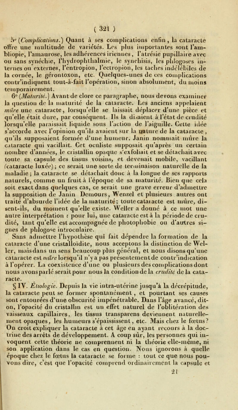 5° (Complications.) Quant à ses complications enfin , la cataracte offre une multitude de variétés. Los plus importantes sont Tarn- bliopie, l'amaurose, les adhérences iriennes, l'atrésie pupillaii e avec ou sans synéclue, Phydiophthalmie, le synchisis, les phlogoses in- ternes ou externes, l'entropion, l'ectropion, les taches indélébiles de la cornée, le géiontoxon, etc. Quelques-unes de ces complications contr'indiquent tout-à-fait l'opération, sinon absolument, du moins temporairement. 6° (Maturité.) Avant de clore ce paragraphe, nous devons examiner la question de la maturité de la cataracte. Les anciens appelaient mure une cataracte, lorsqu'elle se laissait déplacer d'une pièce et qu'elle était dure, par conséquent. Ils la diraient à l'état de crudité lorsqu'elle paraissait liquide sous l'action de l'aiguille. Cette idée s'accorde avec l'opinion qu'ils avaient sur la njatuie de la cataracte , qu'ils supposaient formée d'une humeur. Janin nommait mûre la cataracte qui vacillait. Cet oculiste supposait qu'après un certain nombre d'années, le cristallin opaque s'exfoliait et se détachait avec toute sa capsule des tissus voisins> et devenait mobile, vacillant (cataracte luxée); ce serait une sorte de terminaison naturelle de la maladie ; la cataracte se détachait donc à la longue de ses rapports naturels, comme un fruit à l'époque de sa maturité. Bien que cela soit exact dans quelques cas, ce serait une grave erreur d'admettre la supposition de Janin Demours, Wenzel et plusieurs autres ont traité d'absurde l'idée de la maturité; toutecataiacte est mûre, di- sent-ils, du moment qu'elle existe. Weller a douné à ce mot une autre interprétation : pour lui, une cataracte est à la période de cru- dité, tant qu'elle est accompagnée de photophobie ou d'autres si- gnes de phlogose introculaire. Sans admettre l'hypothèse qui fait dépendre la formation de la cataracte d'une cristalloïdite, nous acceptons la distinction de Wel- ler, maisdans un sens beaucoup plus général, et nous disonsq^une cataracte est mitre lorsqu'il n'ya pas présentement de contr'indication à l'opérer. La coexistence d'une ou plusieurs des complications dont nous avons parlé serait pour nous la condition de la crudité de la cata- racte. § IV. Elwlogie. Depuis la vie intra-utérine jusqu'à la décrépitude, la cataracte peut se former spontanément, et pourtant ses causes sont entourées d'une obscurité impénétrable. Dans l'âge avancé, dit- on, l'opacité du cristallin est un effet naturel de l'oblitération des vaisseaux capillaires, les tissus transparens deviennent naturelle- ment opaques, les humeurs s'épaississent, etc. Mais chez le fœtus? On croit expliquer la cataracte à cet âge en ayant recours à la doc- trine des arrêts de développement. A coup sûr, les personnes qui in- voquent cette théorie ne comprennent ni la théorie elle-même, ni son application dans le cas en question. Nous ignorons à quelle époque chez le fœtus la cataracte se forme : tout ce que nous pou- vons dire, c'est que l'opacité comprend ordinairement la capsule et 2Î