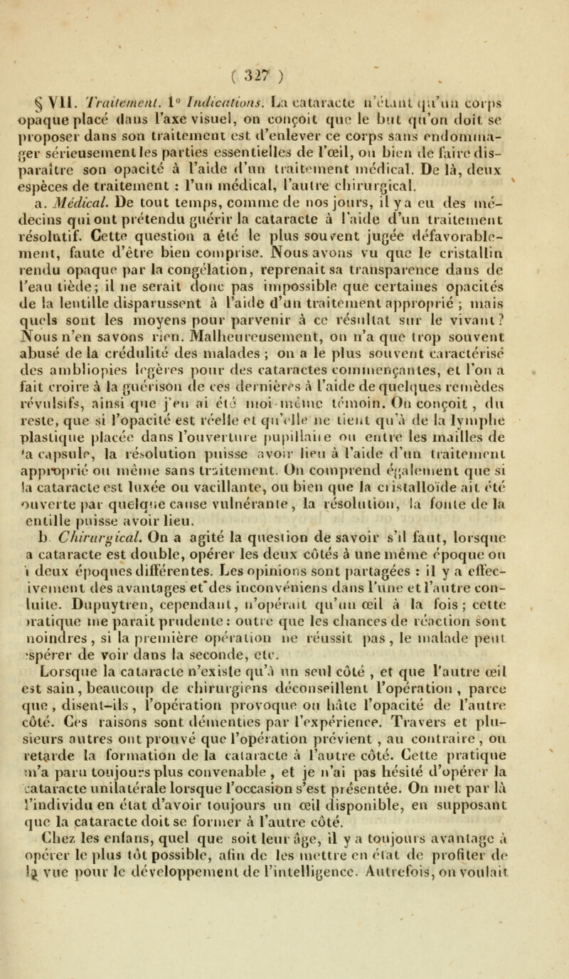 § VII. Traitement. 1° Indications. Lu cataracte n'étant qu'un corps opaque placé dans Taxe visuel, on conçoit que le but qu'on doit se proposer dans son traitement est d'enlever ce corps sans endomma- ger sérieusement les parties essentielles de l'œil, ou bien île faire dis- paraître son opacité à l'aide d'un traitement médical. De là, deux espèces de traitement : l'un médical, l'autre chirurgical. a. Médical. De tout temps, comme de nos jours, il y a eu des mé- decins qui ont prétendu guérir la cataracte à l'aide d'un traitement résolutif. Cette question a été le plus souvent jugée défavorable- ment, faute d'être bien comprise. Nous avons vu que le cristallin rendu opaque par la congélation, reprenait sa transparence dans de l'eau tiède; il ne serait donc pas impossible que certaines opacités de la lentille disparussent à l'aide d'un traitement approprié ; mais quels sont les moyens pour parvenir à ce résultat sur le vivant? Nous n'en savons rien. Malheureusement, on n'a que trop souvent abusé delà crédulité des malades ; on a le plus souvent caractérisé des ambliopies légères pour des cataractes commençantes, et l'on a fait croire à la guérison de ces dernières à l'aide de quelques remèdes révulsifs, ainsi que j'en ai été moi -même témoin. On conçoit , du reste, que si l'opacité est réelle et qu'elle ne tient qu'à de la lymphe plastique placée dans l'ouverture pupillaiie ou entre les mailles de 'a capsule, la résolution puisse avoir lieu à l'aide d'un traitement approprié ou même sans traitement. On comprend également que si la cataracte est luxée ou vacillante, ou bien que la ciistalloïde ait été ouverte par quelque cause vulnérante, la résolution, la fonte de la entille puisse avoir lieu. b Chirnrgical. On a agité la question de savoir s'il faut, lorsque a cataracte est double, opérer les deux côtés à une même époque ou i deux époques différentes. Les opinions sont partagées : il y a effec- ivement des avantages et'des inconvéniens dans l'une et l'autre con- luite. Dupuytren, cependant, n'opérait qu'un œil à la fois ; cette rratique me parait prudente : outre que les chances de réaction sont noindres , si la première opération ne réussit pas, le malade peut îBpérer de voir dans la seconde, etc. Lorsque la cataracte n'existe qu'à un seul côté , et que l'autre œil est sain, beaucoup de chirurgiens déconseillent l'opération, parce que , disent-ils , l'opération provoque on hâte l'opacité de l'autre côté. Ces raisons sont démenties par l'expérience. Travers et plu- sieurs autres ont prouvé que l'opération prévient , au contraire, ou retarde la formation de la cataracte à l'autre côté. Cette pratique n'a paru toujours plus convenable , et je n'ai pas hésité d'opérer la cataracte unilatérale lorsque l'occasion s'est présentée. On met par là l'individu en état d'avoir toujours un œil disponible, en supposant que la cataracte doit se former à l'autre côté. Chez les enfans, quel que soit leur âge, il y a toujours avantage à opérer le plus tôt possible, afin de les mettre en état de profiter de lj vue pour le développement de l'intelligence. Autrefois, on voulait