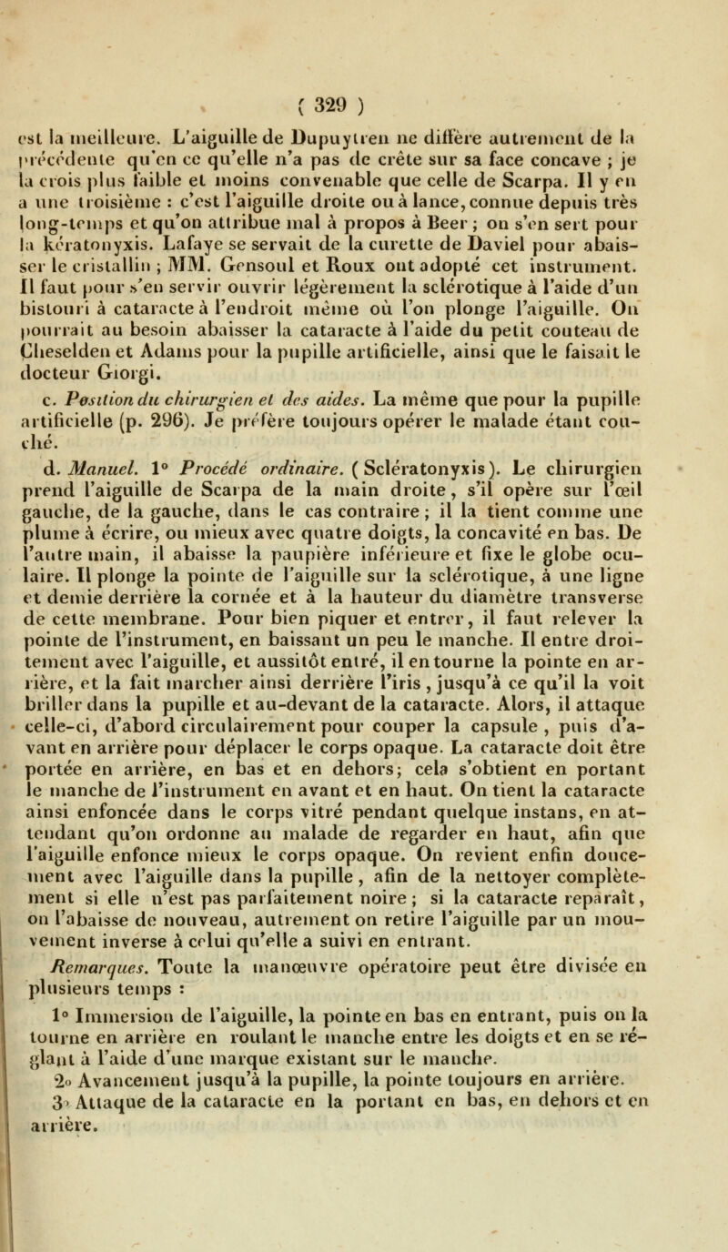 est la meilleure. L'aiguille de Dupuytren ne diffère autrement de la précédente qu'en ce qu'elle n'a pas de crête sur sa face concave ; je la crois plus faible et moins convenable que celle de Scarpa. Il y eu a une troisième : c'est l'aiguille droite ou à lance, connue depuis très long-temps et qu'on attribue mal à propos à Béer ; on s'en sert pour la kératonyxis. Lafaye se servait de la curette de Daviel pour abais- ser le cristallin ; MM. Gensoul et Roux ont adopté cet instrument. Il faut pour s'en servir ouvrir légèrement la sclérotique à l'aide d'un bistouri à cataracte à l'endroit même où l'on plonge l'aiguille. On pourrait au besoin abaisser la cataracte à l'aide du petit couteau de Çlieselden et Àdams pour la pupille artificielle, ainsi que le faisait le docteur Giorgi. c. Position du chirurgien et des aides. La même que pour la pupille artificielle (p. 296). Je préfère toujours opérer le malade étant cou- ché. A. Manuel. 1° Procédé ordinaire. ( Scieratonyxis). Le chirurgien prend l'aiguille de Scarpa de la main droite, s'il opère sur l'œil gauche, de la gauche, dans le cas contraire; il la tient comme une plume à écrire, ou mieux avec quatre doigts, la concavité en bas. De l'antre main, il abaisse la paupière inférieure et fixe le globe ocu- laire. Il plonge la pointe de l'aiguille sur la sclérotique, à une ligne et demie derrière la cornée et à la hauteur du diamètre transverse de cette membrane. Pour bien piquer et entrer, il faut relever la pointe de l'instrument, en baissant un peu le manche. Il entre droi- tement avec l'aiguille, et aussitôt entré, il en tourne la pointe en ar- rière, et la fait marcher ainsi derrière l'iris, jusqu'à ce qu'il la voit briller dans la pupille et au-devant de la cataracte. Alors, il attaque celle-ci, d'abord circulairement pour couper la capsule, puis d'a- vant en arrière pour déplacer le corps opaque. La cataracte doit être portée en arrière, en bas et en dehors; cela s'obtient en portant le manche de l'instrument en avant et en haut. On tient la cataracte ainsi enfoncée dans le corps vitré pendant quelque instans, en at- tendant qu'on ordonne au malade de regarder en haut, afin que l'aiguille enfonce mieux le corps opaque. On revient enfin douce- ment avec l'aiguille dans la pupille, afin de la nettoyer complète- ment si elle n'est pas parfaitement noire ; si la cataracte reparaît, on l'abaisse de nouveau, autrement on retire l'aiguille par un mou- vement inverse à celui qu'elle a suivi en entrant. Remarques. Toute la manœuvre opératoire peut être divisée en plusieurs temps : 1° Immersion de l'aiguille, la pointe en bas en entrant, puis on la tourne en arrière en roulant le manche entre les doigts et en se ré- glant à l'aide d'une marque existant sur le manche. 2o Avancement jusqu'à la pupille, la pointe toujours en arrière. 3> Attaque de la cataracte en la portant en bas, en dehors et en arrière.