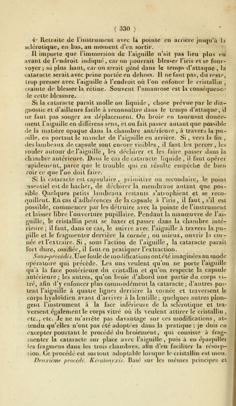 4° Retraite de l'instrument avec la pointe en arrière jusqu'à la sclérotique, en bas, au moment d'en sortir. Il importe que l'immersion de l'aiguille n'ait pas lieu plus en avant de l'endroit indiqué, car on pourrait blesser l'iris et se four- voyer; ni plus haut, car on serait gène dans le temps d'attaque , la cataracte serait avec peine portée en dehors. Il ne faut pas, du reste, trop presser avec l'aiguille à l'endroit où Ton enfonce le cristallin , crainte de blesser la rétine. Souvent l'amaurose est la conséquence le cette blessure. Si la cataracte paraît molle ou liquide , chose prévue par le dia- gnostic et d'ailleurs facile à reconnaître dans le temps d'attaque, il ne faut pas songer au déplacement. On broie en tournant douce- ment l'aiguille en différens sens, et on fait passer autant que possible de la matière opaque dans la chambre antérieure , à travers la pu- pille, en portant le manche de l'aiguille en arrière. Si, vers la fin , des lambeaux décapsule sont encore visibles , il faut les percer, les rouler autour de l'aiguille, les déchirer et les faire passer dans la chambre antérieure. Dans le cas de cataracte liquide , il faut opérer rapidement, parce que le trouble qui en résulte empêche de bien /oir ce que Ton doit faire. Si la cataracte est capsulaire , primitive ou secondaire, le point essentiel est de hacher, de déchirer la membrane autant que pos- sible. Quelques petits lambeaux restants s'atrophient et se reco- quillent. En cas d'adhérences de la capsule à l'iris , il faut , s'il est possible, commencer par les détruire avec la pointe de l'instrument et laisser libre l'ouverture pupillaire. Pendant la manœuvre de l'ai- guille, le cristallin peut se luxer et passer dans la chambre inté- rieure ; il faut, dans ce cas, le suivie avec l'aiguille à travers la pu- pille et le fragmenter derrière la cornée; ou mieux, ouvrir la cor- née et l'extraire. Si , sous l'action de l'aiguille, la cataracte paraît fort dure, ossifiée, il faut en pratiquer l'extraction. Sous-procédé s. Une foule de modifications ont été imaginées au mode opératoire qui précède. Les uns veulent qu'on ne porte l'aiguille qu'à la face postérieure du cristallin et qu'on respecte la capsule antérieure ; les autres, qu'on broie d'abord une partie du corps vi- tré, afin d'y enfoncer plus commodément la cataracte ; d'autres por- tent l'aiguille à quatre lignes derrière la cornée et traversent le corps hyaloïdien avant d'arriver à la lentille; quelques autres plon- gent l'instrument à la face inférieure de la sclérotique et tra- versent également le corps vitré où ils veulent attirer le cristallin , etc., etc. Je ne m'arrête pas davantage sur ces modifications, at- tendu qu'elles n'ont pas été adoptées dans la pratique ; je dois en excepter pourtant le procédé du broiement, qui consiste à frag- menter la cataracte sur place avec l'aiguille , puis à en éparpiller les fragmens dans les trois chambres, afin d'en faciliter la résorp- tion. Ce procédé est surtout adoptable lorsque le cristallin est mou. Deuxième procédé. Kéralonyxis. Basé sur les mêmes principes et