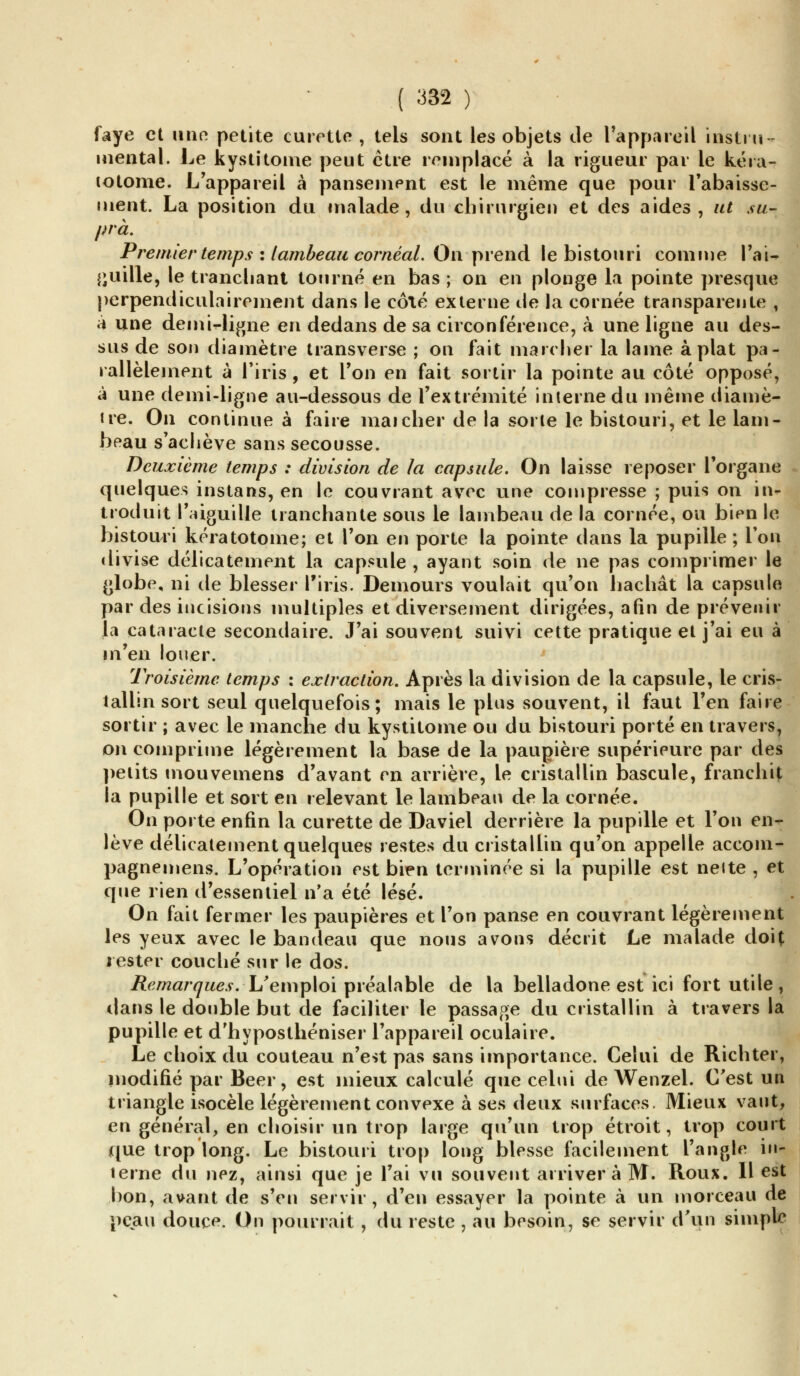 faye et une petite curette , tels sont les objets de l'appareil instru- mental. Le kystitome peut être remplacé à la rigueur par le kéra- lotome. L'appareil à pansement est le même que pour rabaisse- ment. La position du malade, du chirurgien et des aides, ut su- pra. Premier temps : lambeau cornéal. On prend le bistouri comme l'ai- guille, le tranchant tourné en bas ; on en plonge la pointe presque perpendiculairement dans le côté externe de la cornée transparente , à une demi-ligne en dedans de sa circonférence, à une ligne au des- sus de son diamètre transverse ; on fait marcher la laine aplat pa- rallèlement à l'iris , et l'on en fait sortir la pointe au côté opposé, à une demi-ligne au-dessous de l'extrémité interne du même diamè- tre. On continue à faire mai cher de la sorte le bistouri, et le lam- beau s'achève sans secousse. Deuxième temps : division de la capsule. On laisse reposer l'organe quelques instans, en le couvrant avec une compresse ; puis on in* troduit l'aiguille tranchante sous le lambeau de la cornée, ou bien le bistouri kératotome; et l'on en porte la pointe dans la pupille; l'on divise délicatement la capsule , ayant soin de ne pas comprimer le globe, ni de blesser l'iris. Demours voulait qu'on hachât la capsule par des incisions multiples et diversement dirigées, afin de prévenir la cataracte secondaire. J'ai souvent suivi cette pratique et j'ai eu à m'en louer. Troisième temps : extraction. Après la division de la capsule, le cris- tallin sort seul quelquefois; mais le plus souvent, il faut l'en faire sortir ; avec le manche du kystitome ou du bistouri porté en travers, on comprime légèrement la base de la paupière supérieure par des petits mouvemens d'avant en arrière, le cristallin bascule, franchit la pupille et sort en relevant le lambeau de la cornée. On porte enfin la curette de Daviel derrière la pupille et l'on en- lève délicatement quelques restes du cristallin qu'on appelle accom- pagnemens. L'opération est bien terminée si la pupille est neite , et que rien d'essentiel n'a été lésé. On fait fermer les paupières et l'on panse en couvrant légèrement les yeux avec le bandeau que nous avons décrit Le malade doit rester couché sur le dos. Remarques. L'emploi préalable de la belladone est ici fort utile, dans le double but de faciliter le passage du cristallin à travers la pupille et d'hyposthéniser l'appareil oculaire. Le choix du couteau n'eu pas sans importance. Celui de Richter, modifié par Béer, est mieux calculé que celui de Wenzel. C'est un triangle isocèle légèrement convexe à ses deux surfaces. Mieux vaut, en général, en choisir un trop large qu'un trop étroit, trop court que trop long. Le bistouri trop long blesse facilement l'angle in- terne du nez, ainsi que je l'ai vu souvent arrivera M. Roux. 11 est bon, avant de s'en servir, d'en essayer la pointe à un morceau de peau douce. On pourrait , du reste , au besoin, se servir d'un simple