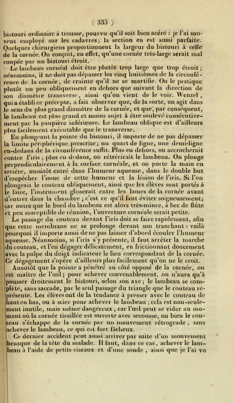 bistouri ordinaire à trousse, pourvu qu'il soit bien acéré : je rai sou- vent employé sur les cadavres; la section en est aussi parfaite. Quelques chirurgiens proportionnent la largeur du bistouri à celle de la cornée. On conçoit, en effet, qu'une cornée très-large serait mal coupée par un bistouri étroit. Le lambeau cornéal doit être plutôt trop large que trop étroit ; néanmoins, il ne doit pas dépasser les cinq huitièmes de la circonfé- rence de la cornée, de crainte qu'il ne se mortifie. On le pratique plutôt un peu obliquement en dehors que suivant la direction de son diamètre transverse, ainsi qu'on vient de le voir. Wenzel , qui a établi ce précepte, a fait observer que, de la sorte, on agit dans le sens du plus grand diamètre de la cornée, et que, par conséquent, le lambeau est plus grand et inoins sujet à être soulevé consécutive- ment par la paupière inférieure. Le lambeau oblique est d'ailleurs plus facilement exécutable que ie transverse. En plongeant la pointe du bistouri, il importe de ne pas dépasser la limite périphérique prescrite; un quart de ligne, une demi-ligne en-dedans de la circonférence suffit. Plus en dehors, on accrocherait contre l'iris ; plus en d< dans, on rétrécirait le lambeau. On plonge perpendiculairement à la surface cornéale, et on porte la main en arrière, aussitôt entré dans l'humeur aqueuse, dans le double but d'empêcher l'issue de cette humeur et la lésion de l'iris. Si l'on plongeait le couteau obliquement, ainsi que les élèves sont portés à le faire, l'instrument glisserait entre les lames de la cornée avant jd'entrer dans la chambre ; c'est ce qu'il faut éviter soigneusement; (car outre que le bord du lambeau est alors très-mince, à bec de flûte jet peu susceptible de réunion, l'ouverture cornéale serait petite. Le passage du couteau devant l'iris doit se faire rapidement, afin que cette membrane ne se prolonge devant son tranchant : voilà pourquoi il importe aussi de ne pas laisser d'abord écouler l'humeur aqueuse. Néanmoins, si l'iris s'y présente, il faut arrêter la marche du couteau, et l'en dégager délicatement, en frictionnant doucement avec la pulpe du doigt indicateur le lieu correspondant de la cornée. Ce dégagement s'opère d'ailleurs plus facilement qu'on ne le croit. Aussitôt que la pointe a pénétré au côté opposé de la cornée, on est maître de l'œil ; pour achever convenablement, on n'aura qu'à pousser droitement le bistouri, selon son axe ; le lambeau se com- plète, sans saccade, par le seul passage du triangle que le couteau re- présente. Les élèves ont de la tendance à presser avec le couteau de haut en bas, ou à scier pour achever le lambeau ; cela est non-seule- ment inutile, mais même dangereux , car l'œil peut se vider au mo- ment où la cornée tiraillée est ouverte avec secousse, ou bien le cou- iteau s'échappe de la cornée par un mouvement rétrograde , sans achever le lambeau, ce qui est fort fâcheux. Ce dernier accident peut aussi arriver par suite d'un mouvement |brusque de la tête du malade. Il faut, dans ce cas, achever le lam- beau à l'aide de petits ciseaux et d'une sonde , ainsi que je l'ai vu