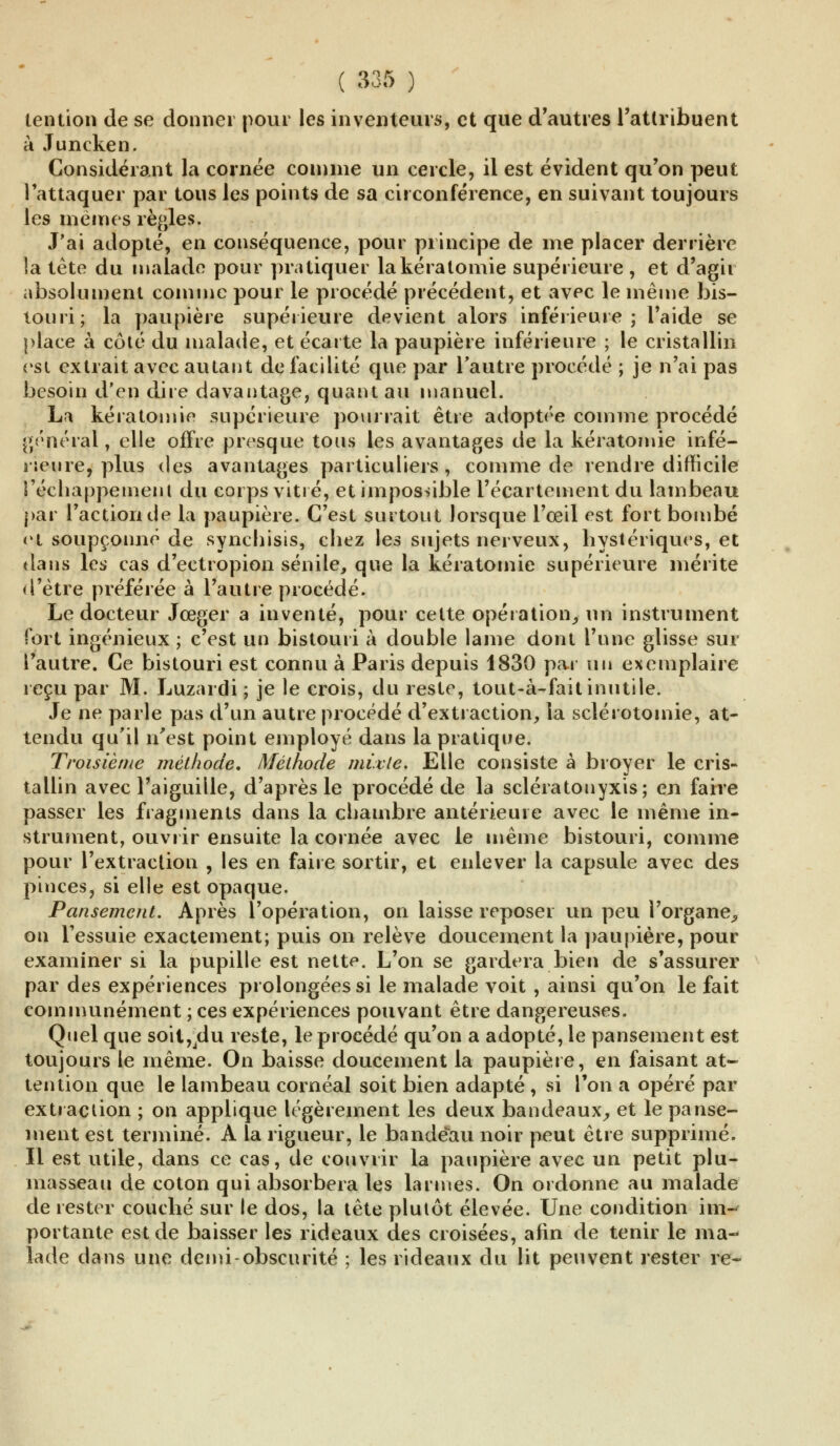 lention de se donner pour les inventeurs, et que d'autres l'attribuent à Juncken. Considérant la cornée comme un cercle, il est évident qu'on peut l'attaquer par tous les points de sa circonférence, en suivant toujours les mêmes règles. J'ai adopté, en conséquence, pour principe de me placer derrière la tête du malade pour pratiquer lakéralomie supérieure , et d'agir absolument comme pour le procédé précédent, et avec le même bis- touri; la paupière supérieure devient alors inférieure; l'aide se place à côté du malade, et écarte la paupière inférieure ; le cristallin est extrait avec autant de facilité que par l'autre procédé ; je n'ai pas besoin d'en dire davantage, quant au manuel. La kératomie supérieure pourrait être adoptée comme procédé général, elle offre presque tous les avantages de la kératomie infé- rieure, plus des avantages particuliers, comme de rendre difficile l'échappement du corps vitré, et impossible l'écartement du lambeau par l'action de la paupière. C'est surtout lorsque l'œil est fort bombé e«t soupçonné de synchisis, chez les sujets nerveux, hystériques, et dans les cas d'ectropion sénile, que la kératomie supérieure mérite d'être préférée à l'autre procédé. Le docteur Jœger a inventé, pour cette opération,-un instrument fort ingénieux ; c'est un bistouri à double lame dont l'une glisse sur l'autre. Ce bistouri est connu à Paris depuis 1830 par au exemplaire reçu par M. Luzardi ; je le crois, du reste, tout-à-fait inutile. Je ne parle pas d'un autre procédé d'extraction, la sclérotoinie, at- tendu qu'il n'est point employé dans la pratique. Troisième méthode. Méthode mixte. Elle consiste à broyer le cris- tallin avec l'aiguille, d'après le procédé de la sclératonyxis; en faire passer les fragments dans la chambre antérieure avec le même in- strument, ouvrir ensuite la cornée avec le même bistouri, comme pour l'extraction , les en faire sortir, et enlever la capsule avec des pinces, si elle est opaque. Pansement. Après l'opération, on laisse reposer un peu l'organe, on l'essuie exactement; puis on relève doucement la paupière, pour examiner si la pupille est nette. L'on se gardera bien de s'assurer par des expériences prolongées si le malade voit , ainsi qu'on le fait communément ; ces expériences pouvant être dangereuses. Quel que soit,du reste, le procédé qu'on a adopté, le pansement est toujours le même. On baisse doucement la paupière, en faisant at- tention que le lambeau cornéal soit bien adapté , si l'on a opéré par extraction ; on applique légèrement les deux bandeaux, et le panse- ment est terminé. A la rigueur, le bandeau noir peut être supprimé. Il est utile, dans ce cas, de couvrir la paupière avec un petit plu- masseau de coton qui absorbera les larmes. On ordonne au malade de rester couché sur le dos, la tête plutôt élevée. Une condition im- portante est de baisser les rideaux des croisées, afin de tenir le ma- lade dans une demi-obscurité ; les rideaux du lit peuvent rester re-