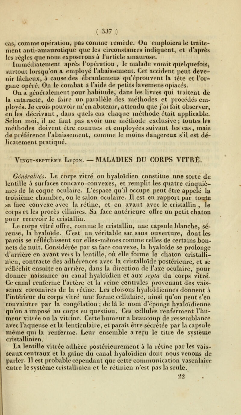 cas, comme opération, pas comme remède. On emploiera le traite- ment anti-amaurotique que les circonstances indiquent, et d'après les règles que nous exposerons à l'article amaurose. Immédiatement après l'opération , le malade vomit quelquefois, surtout lorsqu'on a employé l'abaissement. Cet accident peut deve- nir fâcheux, à cause des ébranle mens qu'éprouvent la tête et l'or- gane opéré. On le combat à l'aide de petits lavemens opiacés. On a généralement pour habitude, dans les livres qui traitent de la cataracte, de faire un parallèle des méthodes et procédés em- ployés. Je crois pouvoir m'en abstenir, attendu que j'ai fait observer, en les décrivant, dans quels cas chaque méthode était applicable. Selon moi, il ne faut pas avoir une méthode exclusive ; toutes les méthodes doivent être connues et employées suivant les cas, mais de préférence rabaissement, comme le moins dangereux s'il est dé- licatement pratiqué. Vingt-septième Leçon. — MALADIES DU CORPS VITRÉ. Généralités. Le corps vitré ou hyaloïdien constitue une sorte de lentille à surfaces concavo-convexes, et remplit les quatre cinquiè- mes de la coque oculaire. L'espace qu'il occupe peut être appelé la troisième chambre, ou le salon oculaire. Il est en rapport par toute sa face convexe avec la rétine, et en avant avec le cristallin , le corps et les procès ciliaires. Sa face antérieure offre un petit chaton pour recevoir le cristallin. Le corps vitré offre, comme le cristallin, une capsule blanche, sé- reuse, la hyaloide. C'est un véritable sac sans ouverture, dont les parois se réfléchissent sur elles-mêmes comme celles de certains bon- nets de nuit. Considérée par sa face convexe, la hyaloide se prolonge d'arrière en avant vers la lentille, où elle forme le chaton cristalli- nien, contracte des adhérences avec la cristalloïde postérieure, et se réfléchit ensuite en arrière, dans la direction de l'axe oculaire, pour donner naissance au canal hyaloïdien et aux septa du corps vitré. Ce canal renferme l'artère et la veine centrales provenant des vais- seaux coronaires de la i éline. Les cloisons hyaloïdiennes donnent à l'intérieur du corps vitré une forme cellulaire, ainsi qu'on peut s'en convaincre par la congélation ; de là le nom d'épongé hyaloïdienne qu'on a imposé au corps en question. Ces cellules renferment l'hu- meur vitrée ou la vitrine. Cette humeur a beaucoup de ressemblance avec l'aqueuse et la lenticulaire, et paraît être sécrétée par la capsule même qui la renferme. Leur ensemble a reçu le titre de système cristallinien. La lentille vitrée adhère postérieurement à la rétine par les vais- seaux centraux et la gaîne du canal hyaloïdien dont nous venons de parler. Il est probable cependant que cette communication vasculaire entre le système cristallinien et le rétinien n'est pas la seule. 22