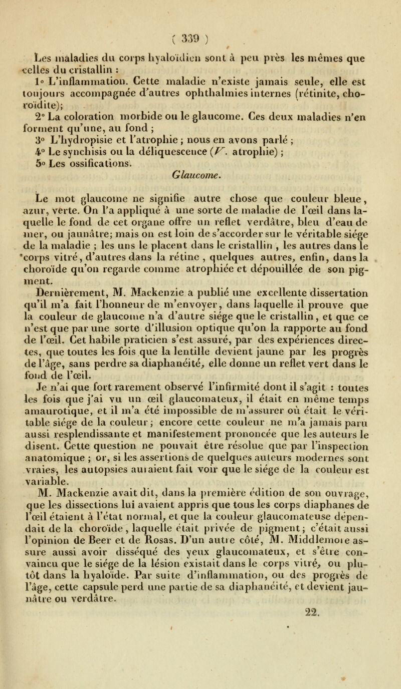 Les maladies du corps hyaloïdien sont à peu près les mêmes que ■celles du cristallin : 1° L'inflammation. Cette maladie n'existe jamais seule, elle est toujours accompagnée d'autres ophthalmies internes (rétinite, cho- roïdite); 2° La coloration morbide ou le glaucome. Ces deux maladies n'en forment qu'une, au fond ; 3° L'hydropisie et l'atrophie ; nous en avons parlé ; 4° Le synchisis ou la déliquescence {V. atrophie) ; 5° Les ossifications. Glaucome. Le mot glaucome ne signifie autre chose que couleur bleue, azur, verte. On Ta appliqué à une sorte de maladie de l'œil dans la- quelle le fond de cet organe offre un reflet verdâtre, bleu d'eau de mer, ou jaunâtre; mais on est loin de s'accorder sur le véritable siège de la maladie ; les uns le placent dans le cristallin , les autres dans le 'corps vitré, d'autres dans la rétine , quelques autres, enfin, dans la choroïde qu'on regarde comme atrophiée et dépouillée de son pig- ment. Dernièrement, M. Mackenzie a publié une excellente dissertation qu'il m'a fait l'honneur de m'envoyer, dans laquelle il prouve que la couleur de glaucome n'a d'autre siège que le cristallin, et que ce n'est que par une sorte d'illusion optique qu'on la rapporte au fond de l'œil. Cet habile praticien s'est assuré, par des expériences direc- tes, que toutes les fois que la lentille devient jaune par les progrès de l'âge, sans perdre sa diaphanéité, elle donne un reflet vert dans le fond de l'œil. Je n'ai que fort rarement observé l'infirmité dont il s'agit : toutes les fois que j'ai vu un œil glaucomateux, il était en même temps amaurotique, et il m'a été impossible de m'assurer où était le véri- table siège de la couleur ; encore cette couleur ne m'a jamais paru aussi resplendissante et manifestement prononcée que les auteurs le disent. Cette question ne pouvait être résolue que par l'inspection anatomique ; or, si les assertions de quelques auteurs modernes sont vraies, les autopsies auraient fait voir que le siège de la couleur est variable. M. Mackenzie avait dit, clans la première édition de son ouvrape, que les dissections lui avaient appris que tous les corps diaphanes de l'œil étaient à l'état normal, et que la couleur glaucomateuse dépen- dait de la choroïde , laquelle était privée de pigment ; c'était aussi l'opinion de Béer et de Rosas. D'un autre côté, M. Middlemoie as- sure aussi avoir disséqué des yeux glaucomateux, et s'être con- vaincu que le siège de la lésion existait dans le corps vitré, ou plu- tôt dans la hyaloïde. Par suite d'inflammation, ou des progrès de l'âge, cette capsule perd une partie de sa diaphanéité, et devient jau- nâtre ou verdâtre. 22.
