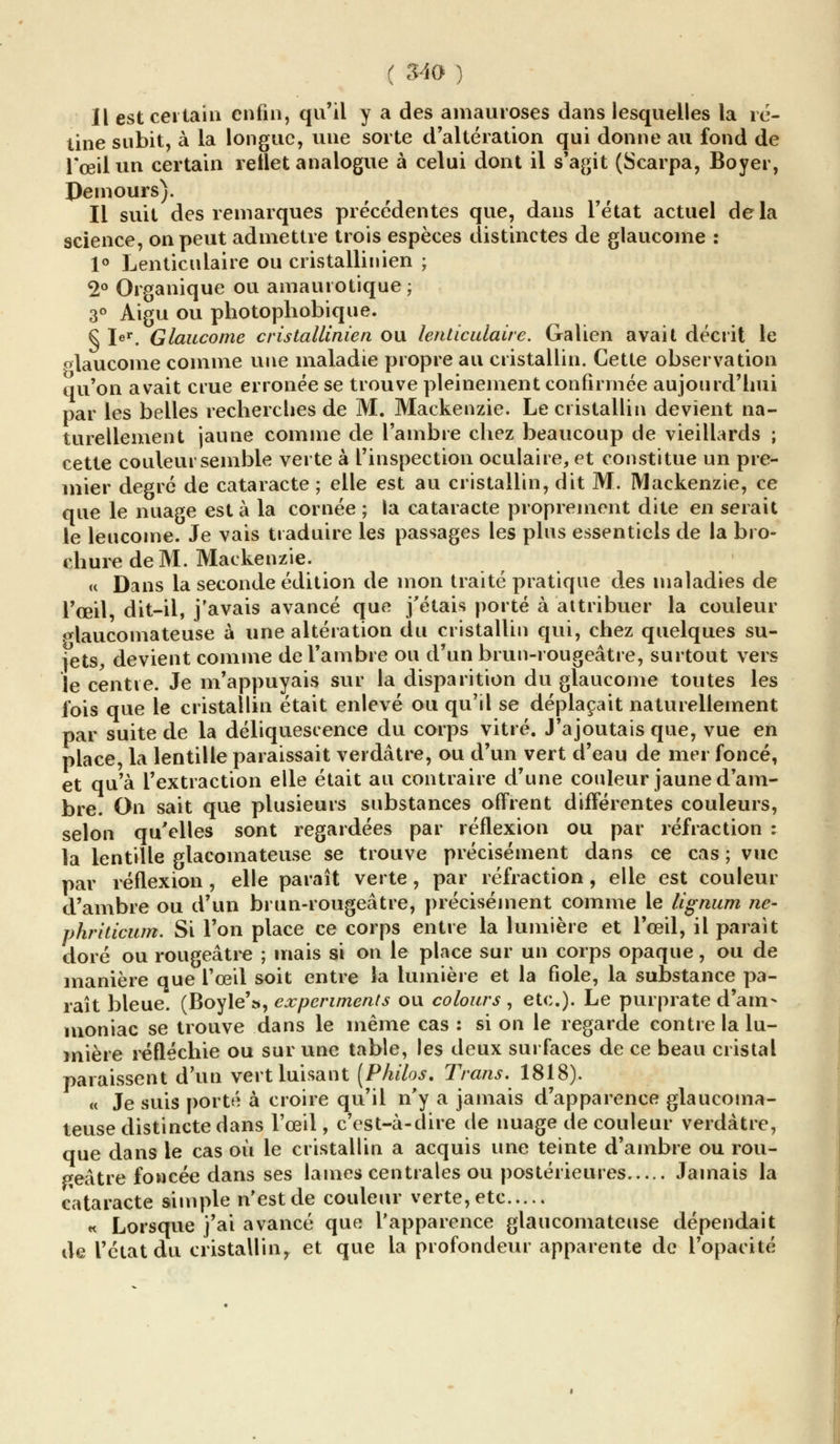 Il est certain enfin, qu'il y a des amauroses dans lesquelles la ré- tine subit, à la longue, une sorte d'altération qui donne au fond de l'œil un certain reflet analogue à celui dont il s'agit (Scarpa, Boyer, Demours). Il suit des remarques précédentes que, dans l'état actuel delà science, on peut admettre trois espèces distinctes de glaucome : 1° Lenticulaire ou cristallinien ; 2° Organique ou amaurotique ; 3° Aigu ou photophobique. § Ier. Glaucome cristallinien ou lenticulaire. Galien avait décrit le «laucome comme une maladie propre au cristallin. Cette observation qu'on avait crue erronée se trouve pleinement confirmée aujourd'hui par les belles recherches de M. Mackenzie. Le cristallin devient na- turellement jaune comme de l'ambre chez beaucoup de vieillards ; cette couleur semble verte à l'inspection oculaire, et constitue un pre- mier degré de cataracte ; elle est au cristallin, dit M. Mackenzie, ce que le nuage esta la cornée ; la cataracte proprement dite en serait le leucome. Je vais traduire les passages les plus essentiels de la bro- chure de M. Mackenzie. u Dans la seconde édition de mon traité pratique des maladies de l'œil dit-il, j'avais avancé que j'étais porté à attribuer la couleur <*laucomateuse à une altération du cristallin qui, chez quelques su- jets, devient comme de l'ambre ou d'un brun-rougeâtre, surtout vers le centre. Je m'appuyais sur la disparition du glaucome toutes les fois que le cristallin était enlevé ou qu'il se déplaçait naturellement par suite de la déliquescence du corps vitré. J'ajoutais que, vue en place, la lentille paraissait verdâtre, ou d'un vert d'eau de mer foncé, et qu'à l'extraction elle était au contraire d'une couleur jaune d'am- bre. On sait que plusieurs substances offrent différentes couleurs, selon qu'elles sont regardées par réflexion ou par réfraction : la lentille glacomateuse se trouve précisément dans ce cas ; vue par réflexion , elle paraît verte , par réfraction , elle est couleur d'ambre ou d'un brun-rougeâtre, précisément comme le lignum ne- phriticum. Si l'on place ce corps entre la lumière et l'œil, il parait doré ou rougeâtre ; mais si on le place sur un corps opaque, ou de manière que l'œil soit entre la lumière et la fiole, la substance pa- raît bleue. (Boyle'», expcriments ou colours , etc.). Le purprate d'am- moniac se trouve dans le même cas : si on le regarde contre la lu- mière réfléchie ou sur une table, les deux surfaces de ce beau cristal paraissent d'un vert luisant [Philos. Trans. 1818). « Je suis porté à croire qu'il n'y a jamais d'apparence glaucoma- teuse distincte dans l'œil, c'est-à-dire de nuage de couleur verdâtre, que dans le cas où le cristallin a acquis une teinte d'ambre ou rou- geâtre foncée dans ses lames centrales ou postérieures Jamais la cataracte simple n'est de couleur verte, etc « Lorsque j'ai avancé que l'apparence glaucomateuse dépendait de l'état du cristallin^ et que la profondeur apparente de l'opacité