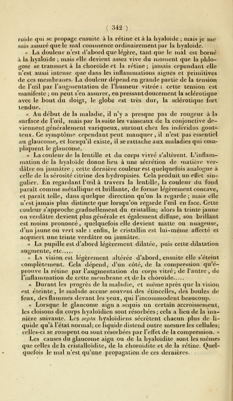 roïde qui se propage ensuite à la rétine et à la hyaloïde ; mais je me suis assuré que le mal commence ordinairement par la hyaloïde. « La douleur n'est d'abord que légère, tant que le mal est borné à la hyaloïde ; mais elle devient assez vive du moment que la phlo- gose se transmet à la choroïde et la rétine ; jamais cependant elle n'est aussi intense que dans les inflammations aiguës et primitives de ces membranes. La douleur dépend en grande partie de la tension de l'œil par l'augmentation de l'humeur vitrée : cette tension est manifeste ; on peut s'en assurer, en pressant doucement la sclérotique avec le bout du doigt, le globe est très dur, la sclérotique fort tendue. « Au début de la maladie, il n'y a presque pas de rougeur à la surface de l'œil, mais par la suite les vaisseaux de la conjonctive de- viennent généralement variqueux, surtout chez les individus gout- teux. Ce symptôme cependant peut manquer, il n'est pas essentiel au glaucome, et lorsqu'il existe, il se rattache aux maladies qui com- pliquent le glaucome. « La couleur de la lentille et du corps vivre s'altèrent. L'inflam- mation de la hyaloïde donne lieu à une sécrétion de matière ver- dâtre ou jaunâtre ; cette dernière couleur est quelquefois analogue à celle de la sérosité citrine des hydropisies. Cela produit un effet sin- gulier. En regardant l'œil à travers la lentille, la couleur du fond paraît comme métallique et brillante, de forme légèrement concave, et paraît telle, dans quelque direction qu'on la regarde ; mais elle n'est jamais plus distincte que lorsqu'on regarde l'œil en face. Cette couleur s'approche graduellement du cristallin; alors la teinte jaune ou verdâtre devient plus générale et également diffuse, son brillant est moins prononcé, quelquefois elle devient matte ou nuageuse, d'un jaune ou vert sale : enfin, le cristallin est lui-même affecté et acquiert une teinte verdâtre ou jaunâtre. « La pupille est d'abord légèrement dilatée, puis cette dilatation augmente, etc « La vision est légèrement altérée d'abord, ensuite elle s'éteint complètement. Cela dépend, d'un côté, de la compression qu'é- prouve la rétine par l'augmentation du corps vitré; de l'autre , de l'inflammation de cette membrane et delà choroïde « Durant les progrès de la maladie, et même après que la vision est éteinte, le malade accuse souvent des étincelles, des boules de feux, des flammes devant les yeux, qui l'incommodent beaucoup. « Lorsque le glaucome aigu a acquis un certain accroissement, les cloisons du corps hyaloïdien sont résorbées ; cela a lieu de la ma- nière suivante. Les septa hyaloïdiens sécrètent chacun plus de li- quide qu'à l'état normal; ce liquide distend outre mesure les cellules; celles-ci se rompent ou sont résorbées par l'effet de la compression. » Les causes du glaucome aigu ou de la hyaloïdite sont les mêmes que celles delà cristalloïdite, de la choroïdite et de la rétine. Quel- quefois le mal n'est qu'une propagation de ces dernières.