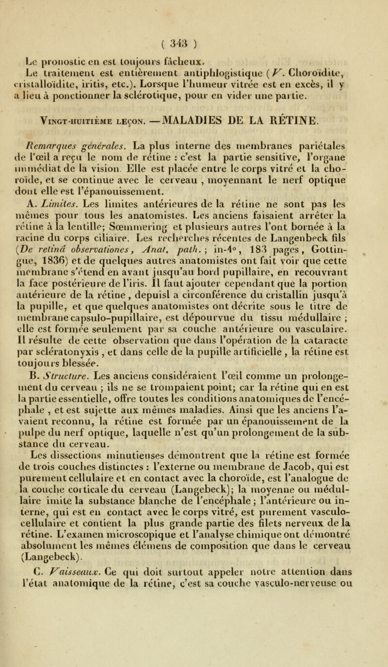 Le pronostic en est toujours fâcheux. Le traitement est entièrement antiphlogistique {V. Choroïdite, cristalloïdite, iritis, etc.). Lorsque riiumeur vitrée est en excès, il y a lieu à ponctionner la sclérotique, pour en vicier une partie. Vingt huitième leçon.—MALADIES DE LA RÉTINE. Remarques générales. La plus interne des membranes pariétales de l'œil a reçu le nom de rétine : c'est la partie sensitive, l'organe, immédiat de la vision Elle est placée entre le corps vitré et la cho- roïde, et se continue avec le cerveau , moyennant le nerf optique dont elle est l'épanouissement. A. Limites. Les limites antérieures de la rétine ne sont pas les mêmes pour tous les anatomistes. Les anciens faisaient arrêter la rétine à la lentille; Sœmmering et plusieurs autres l'ont bornée à la racine du corps ciliaire. Les recherches récentes de Langenbeck fils {De retinâ observationes, Anal, pal/i. ; in-4°, 183 pages, Gottin- gue, 1836) et de quelques autres anatomistes ont fait voir que cette membrane s'étend en avant jusqu'au bord pupillaire, en recouvrant la face postérieure de l'iris. Il faut ajouter cependant que la portion antérieure de la rétine , depuisl a circonférence du cristallin jusqu'à la pupille, et que quelques anatomistes ont décrite sous le titre de membrane capsulo-pupillaire, est dépourvue du tissu médullaire ; elle est formée seulement par sa couche antérieure ou vasculaire. Il résulte de cette observation que dans l'opération de la cataracte par scieratonyxis , et dans celle de la pupille artificielle , la rétine est toujours blessée. B. Structure. Les anciens considéraient l'œil comme un prolonge- ment du cerveau ; ils ne se trompaient point; car la rétine qui en est la partie essentielle, offre toutes les conditions anatomiques de l'encé- phale , et est sujette aux mêmes maladies. Ainsi que les anciens l'a- vaient reconnu, la rétine est formée par un épanouissement de la pulpe du nerf optique, laquelle n'est qu'un prolongement de la sub- stance du cerveau. Les dissections minutieuses démontrent que la rétine est formée de trois couches distinctes : l'externe ou membrane de Jacob, qui est purement cellulaire et en contact avec la choroïde, est l'analogue de la couche corticale du cerveau (Langebeck); la moyenne ou médul- laire imite la substance blanche de l'encéphale ; l'antérieure ou in- terne, qui est en contact avec le corps vitré, est purement vasculo- cellulaire et contient la plus grande partie des filets nerveux de la rétine. L'examen microscopique et l'analyse chimique ont démontré absolument les mêmes élémens de composition que dans le cerveau (Langebeck). C. Vaisseaux. Ce qui doit surtout appeler notre attention dans l'état anatomique de la rétine, c'est sa couche vasculo-nerveuse ou