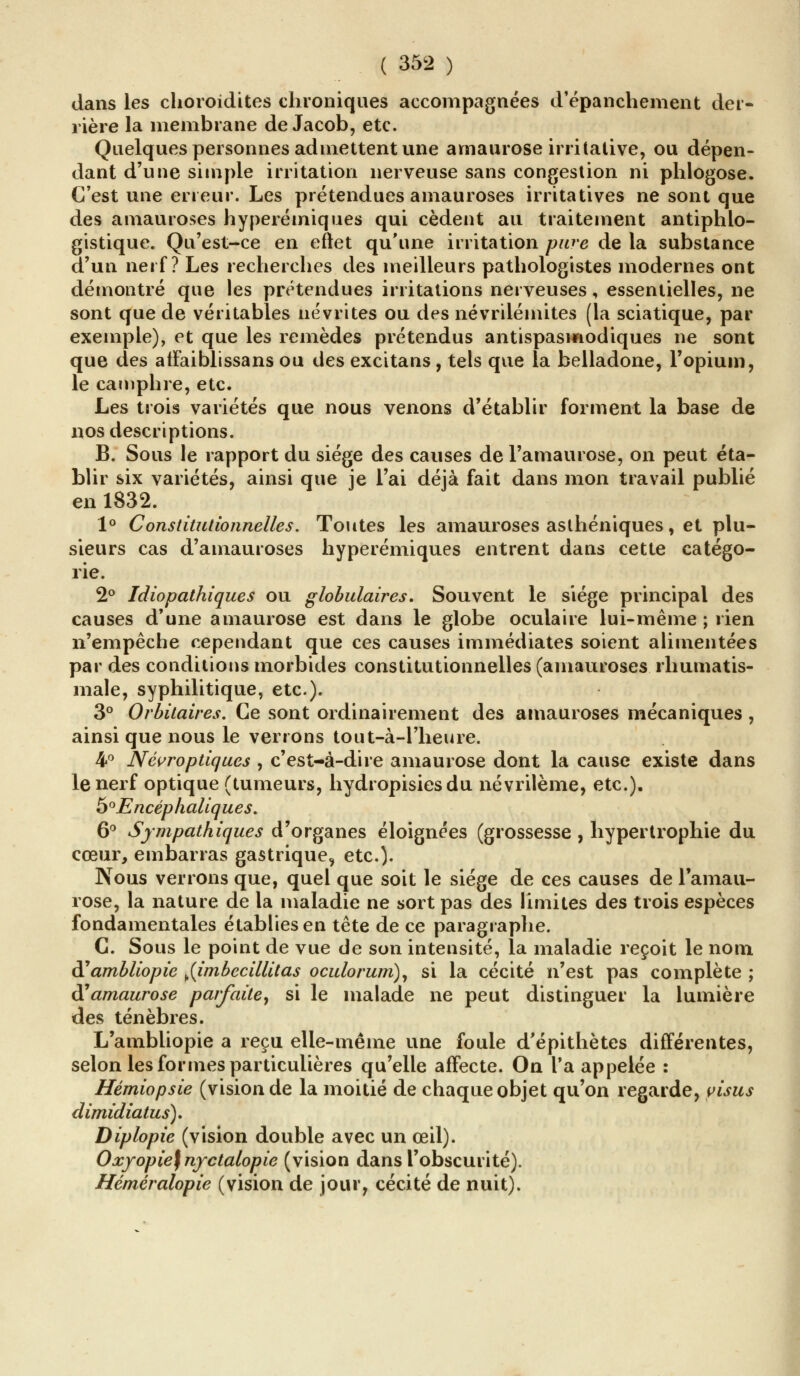 dans les choroidites chroniques accompagnées d'épanchement der- rière la membrane de Jacob, etc. Quelques personnes admettent une amaurose irritative, ou dépen- dant d'une simple irritation nerveuse sans congestion ni phlogose. C'est une erreur. Les prétendues amauroses irritatives ne sont que des amauroses hyperémiques qui cèdent au traitement antiphlo- gistique. Qu'est-ce en eftet qu'une irritation pure de la substance d'un nerf? Les recherches des meilleurs pathologistes modernes ont démontré que les prétendues irritations nerveuses, essentielles, ne sont que de véritables névrites ou des névriiéinites (la sciatique, par exemple), et que les remèdes prétendus antispasmodiques ne sont que des atFaiblissans ou des excitans , tels que la belladone, l'opium, le camphre, etc. Les trois variétés que nous venons d'établir forment la base de nos descriptions. B. Sous le rapport du siège des causes de l'amaurose, on peut éta- blir six variétés, ainsi que je l'ai déjà fait dans mon travail publié en 1832. 1° Constitutionnelles. Toutes les amauroses asthéniques, et plu- sieurs cas d'amauroses hyperémiques entrent dans cette catégo- rie. 2° Idiopathiques ou globulaires. Souvent le siège principal des causes d'une amaurose est dans le globe oculaire lui-même ; rien n'empêche cependant que ces causes immédiates soient alimentées par des conditions morbides constitutionnelles (amauroses rhumatis- male, syphilitique, etc.). 3° Orbilaires. Ce sont ordinairement des amauroses mécaniques , ainsi que nous le verrons tout-à-1'heure. 4° Névroptiques , c'est-à-dire amaurose dont la cause existe dans le nerf optique (tumeurs, hydropisiesdu névrilème, etc.), 5e'Encéphaliques. 6° Sympathiques d'organes éloignées (grossesse, hypertrophie du cœur, embarras gastrique, etc.). Nous verrons que, quel que soit le siège de ces causes de ramau- rose, la nature de la maladie ne sort pas des limites des trois espèces fondamentales établies en tête de ce paragraphe. C. Sous le point de vue de son intensité, la maladie reçoit le nom d'ambliopie ^{imbecillitas oculorum), si la cécité n'est pas complète ; (ïamaurose parfaite, si le malade ne peut distinguer la lumière des ténèbres. L'ambliopie a reçu elle-même une foule d'épithètes différentes, selon les formes particulières qu'elle affecte. On Ta appelée : Hémiopsie (vision de la moitié de chaque objet qu'on regarde, yisus dimidiatus). Diplopie (vision double avec un œil). Oxyopie)nyctalopie (vision dans l'obscurité). Hérnéralopie (vision de jour, cécité de nuit).