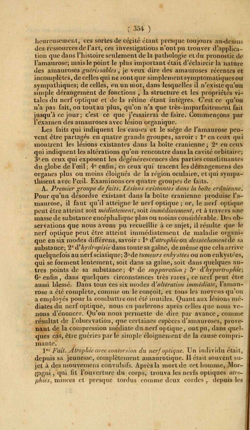 heureusement, ces sortes de cécité étant presque toujours au-dessus des ressources de l'art, ces investigations n'ont pu trouver d'applica- tion que dans l'histoire seulement de la pathologie et du pronostic de l'amaurose; mais le point le plus important était d'éclaircir la nature des amauroses guérissables, je veux dire des amauroses récentes et incomplètes, de celles qui ne sont que simplement symptomatiques ou sympathiques; de celles, en un mot, dans lesquelles il n'existe qu'un simple dérangement de fonctions , la structure et les propriétés vi- tales du nerf optique et delà rétine étant intègres. C'est ce qu'on n'a pas fait, ou tout au plus, qu'on n'a que très-imparfaitement fait jusqu'à ce jour; c'est ce que j'essaierai défaire. Commençons par l'examen des amauroses avec lésion organique. Les faits qui indiquent les causes et le siège de l'amaurose peu- vent être partagés en quatre grands groupes, savoir : 1° en ceux qui montrent les lésions existantes dans la boîte crânienne ; 2° en ceux qui indiquent les altérations qu'on rencontre dans la cavité orbitaire; 3° en ceux qui exposent les dégénérescences des parties constituantes du globe de l'œil; 4° enfin, en ceux qui tracent les dérangemens des organes plus ou moins éloignés de la région oculaire, et qui sympa- thisent avec l'œil. Examinons ces quatre groupes de faits. A. Premier groupe défaits. Lésions existantes dans la boite crânienne. Pour qu'un désordre existant dans la boîte crânienne produise l'a- maurose, il faut qu'il atteigne le nerf optique ; or, le nerf optique peut être atteint soit médiatemenl, soit immédiatement, et à travers une masse de substance encéphalique plus ou moins considérable. Des ob- servations que nous avons pu recueillir à ce sujet, il résulte que le nerf optique peut être atteint immédiatement de maladie organi- que en six modes différens, savoir : 1° d?atrophie ou. dessèchement de sa substance; 2° d'hydropisie dans toute sa gaine, de même que cela arrive quelquefois au nerf sciatique; 3°de tumeurs enkystées ou non enkystées, qui se forment lentement, soit dans sa gaîne, soit dans quelques au- tres points de sa substance; 4° de suppuration; 5° & hypertrophie-, 6° enfin, dans quelques circonstances très rares, ce nerf peut être aussi blessé. Dans tous ces six modes d'altération immédiate, l'amau- rose a été complète, comme on le conçoit, et tous les moyens qu'on a employés pour la combattre ont été inutiles. Quant aux lésions mé- diates du nerf optique, nous en parlerons après celles que nous ve- nons d'énoncer. Qu'on nous permette de dire par avance, comme résultat de l'observation, que certaines espèces d'amauroses, prove- nant de la compression médiate du nerf optique, ont pu, dans quel- ques cas, être guéries parle simple éloignèrent de la cause compri- mante. 1er Fait. Atrophie avec contorsion du nerf optique. Un individu était, depuis sa jeunesse, complètement amaurotique. Il était souvent su- jet à des mouvemens convulsifs. Après la mort de cet homme, Mor- gagni, qui fit l'ouverture du corps, trouva les nerfs optiques atro- phiés, minces et presque tordus comme deux cordes , depuis les