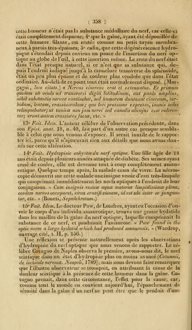 cette humeur n'était pas la substance médullaire du nerf, car celle-et était complètement disparue; 4° que la gaine, ayant été dépouillée de cette humeur filante, est restée comme un petit tuyau membra- neux à parois très-épaisses; 5° enfin, que cette dégénérescence hydro- pique s'étendait depuis environ un pouce de l'insertion du nerf op- tique au globe de l'œil, à cette insertion même. Le reste du nerf était dans l'état presque naturel, si ce n'est que sa substance qui, de- puis l'endroit indiqué jusqu'à la cannelure transverse du sphénoïde, était un peu plus épaisse et de couleur plus cendrée que dans l'état ordinaire. Au-delà de ce point tout était normalement disposé. (Moi- gagni, ïoeo citato.) <x Nenuis cinereus erat et extenuatus. Et prinuun quideni ab oculo ad transversi dîgiti latitudinemy aut paulo amplius> nihil substantia nervea continebat, sed kumorem duntaxat cincreum, tur- bidum, lentum, crassiusculum ; quo levi pressione expresso, inanis sedes relinquebatur; ut tunicœ non jam nervi sed canalls alieujus esse videren- tur; crant autem crassioresjactœ, etc. » 13e Fait. Idem. L'auteur célèbre de l'observation précédente, dans son Eplst. anat. 18, n. 40, fait part d'un autre cas presque sembla- ble à celui que nous venons d'exposer. Il serait inutile de le rappor- ter ici, parce qu'il n'ajouterait rien aux détails que nous avons don- nés sur cette altération. 14e Fait, Hydropisie enkystée du nerf optique. Une fille âgée de 18 ans était depuis plusieurs années attaquée de diabète. Ses urines ayant cessé de couler, elle est devenue tout à coup complètement amau- rotique. Quelque temps après, la malade cessa de vivre. La nécros- copie découvrit sur cette malade une insigne vessie d'eau très-limpide qui comprimait immédiatement les nerfs optiques à l'endroit de leur conjugaison. » Cum insignis vesieœ aquœ materiœ limpidissimœ plena, eosdem nervos occuparet, circa crucijixionem, idest ubi inter se jungun- lur, etc. » (Boaeti, Scpulchretum.) 15e Fait. Idem, Le docteur Paw, de Londres, ayant eu l'occasion d'ou- vrir le corps d'un individu amaurotique, trouva une grosse hydatide dans les mailles de la gaine dunert optique, laquelle comprimait la substance de ce nerf, et produisait l'amaurose. « Paw found in the optic nerve a large hydalid which had produced amaurosis. » (Wardrop, ouvrage cité, t. II, p. 156.) Une réflexion se présente naturellement après les observations d'hydropisie du nerf optique que nous venons de rapporter. Le cé- lèbre Cotugno de Naples observa le premier, avons-nous dit, le nerf sciatique dans un état d'hydropisie plus ou moins avancé (Cotunnii, de ischiade nervosa. Neapolir 1789); mais nous devons faire remarquer que l'illustre observateur se trompait, en attribuant la cause de la douleur sciatique à la présence de cette humeur dans la gaine. Co- tugno prenait, dans cette circonstance, l'effet pour la cause; car, comme tout le monde en convient aujourd'hui, répanchement de sérosité dans la gaine d un nerf ne peut être que le produit d'une