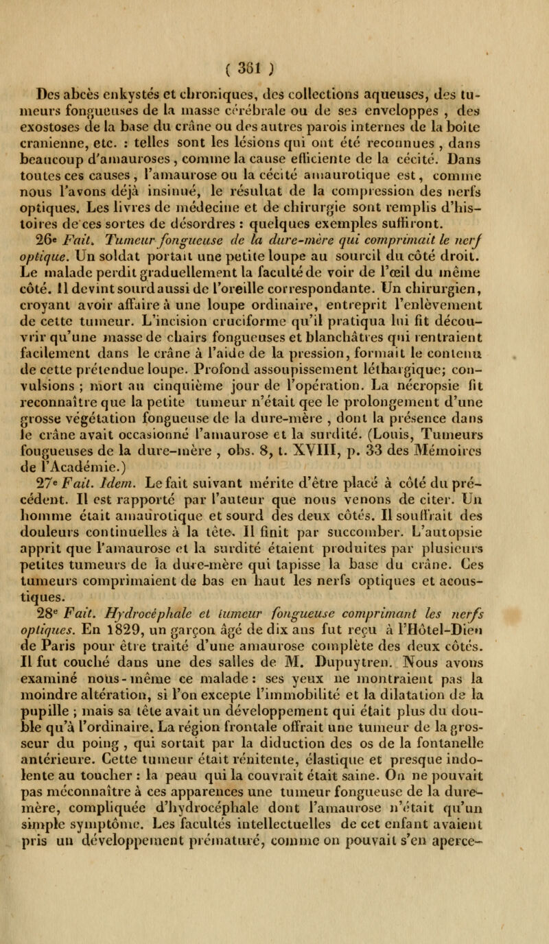 ( 381 ) Des abcès enkystés et chroniques, des collections aqueuses, des tu- meurs fongueuses de la masse cérébrale ou de ses enveloppes , des exostoses de la base du crâne ou des autres parois internes de la boîte crânienne, etc. : telles sont les lésions qui ont été reconnues , dans beaucoup d'amauroses , comme la cause efficiente de la cécité. Dans toutes ces causes , l'amaurose ou la cécité amaurotique est, comme nous l'avons déjà insinué, le résultat de la compression des nerfs optiques. Les livres de médecine et de chirurgie sont remplis d'his- toires de ces sortes de désordres : quelques exemples suffiront. 26e Fait* Tumeur fongueuse de la dure-mère qui comprimait le nerj optique. Un soldat portait une petite loupe au sourcil du côté droit. Le malade perdit graduellement la faculté de voir de l'œil du même côté. 11 devint sourd aussi de l'oreille correspondante. Un chirurgien, croyant avoir affaire à une loupe ordinaire, entreprit l'enlèvement de cette tumeur. L'incision cruciforme qu'il pratiqua lui fit décou- vrir qu'une masse de chairs fongueuses et blanchâtres qui rentraient facilement dans le crâne à l'aide de la pression, formait le contenu de cette prétendue loupe. Profond assoupissement léthargique; con- vulsions ; mort au cinquième jour de l'opération. La nécropsie fit reconnaître que la petite tumeur n'était qee le prolongement d'une grosse végétation fongueuse de la dure-mère , dont la présence dans le crâne avait occasionné l'amaurose et la surdité. (Louis, Tumeurs fougueuses de la dure-mère , obs. 8, t. XVIII, p. 33 des Mémoires de l'Académie.) 27e Fait. Idem. Le fait suivant mérite d'être placé à côté du pré- cédent. Il est rapporté par l'auteur que nous venons de citer. Un homme était amaurotique et sourd des deux côtés. Il souffrait des douleurs continuelles à la tête. Il finit par succomber. L'autopsie apprit que l'amaurose et la surdité étaient produites par plusieurs petites tumeurs de la dure-mère qui tapisse la base du crâne. Ces tumeurs comprimaient de bas en haut les nerfs optiques et acous- tiques. 28e Fait. Hydrocéphale et tumeur fongueuse comprimant les nerfs optiques. En 1829, un garçon âgé de dix ans fut reçu à l'Hôtel-Dien de Paris pour être traité d'une amaurose complète des deux côtés. Il fut couché dans une des salles de M. Dupuytren. Nous avons examiné noirs-même ce malade: ses yeux ne montraient pas la moindre altération, si l'on excepte l'immobilité et la dilatation de la pupille ; mais sa tête avait un développement qui était plus du dou- ble qu'à l'ordinaire. La région frontale offrait une tumeur de la gros- seur du poing , qui sortait par la diduction des os de la fontanelle antérieure. Cette tumeur était rénitente, élastique et presque indo- lente au toucher : la peau qui la couvrait était saine. On ne pouvait pas méconnaître à ces apparences une tumeur fongueuse de la dure- mère, compliquée d'hydrocéphale dont l'amaurose n'était qu'un simple symptôme. Les facultés intellectuelles de cet enfant avaient pris un développement prématuré, comme on pouvait s'en aperce-