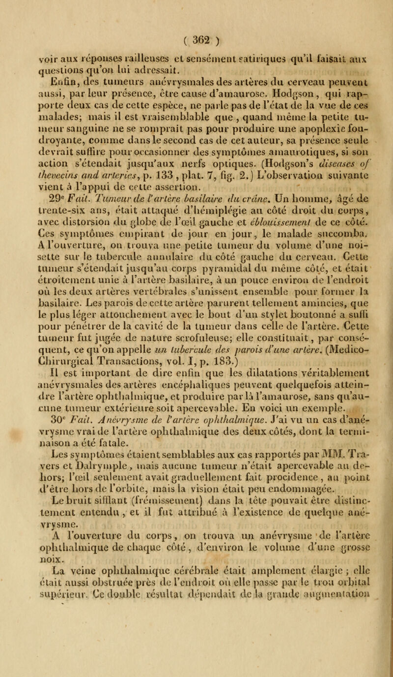 voir aux réponses railleuses et sensément eatiriques qu'il faisait aux questions qu'on lui adressait. Enfin, des tumeurs anévrysmales des artères du cerveau peuvent aussi, parleur présence, être cause d'amaurose. Hodgson, qui rap- porte deux cas de cette espèce, ne parle pas de l'état de la vue de ces malades; mais il est vraisemblable que , quand même la petite tu- meur sanguine ne se romprait pas pour produire une apoplexie fou- droyante, comme dans le second cas de cet auteur, sa présence seule devrait suffire pour occasionner des symptômes amaurotiques, si son action s'étendait jusqu'aux nerfs optiques. (Hodgson's diseuses of thevecins and arteries, p. 133 , plat. 7, fig. 2.) L'observation suivante vient à l'appui de cette assertion. 29e Fait, Tumeur de l'artère basilaire du crâne. Un homme, âgé de trente-six ans, était attaqué d'hémiplégie au côté droit du corps, avec distorsion du globe de l'œil gauche et éblouis sèment de ce côté. Ces symptômes empirant de jour en jour, le malade succomba. A l'ouverture, on trouva une petite tumeur du volume d'une noi- sette sur le tubercule annulaire du côté gauche du cerveau. Cette tumeur s'étendait jusqu'au corps pyramidal du même côté, et était étroitement unie à l'artère basilaire, à un pouce environ de l'endroit où les deux artères vertébrales s'unissent ensemble pour former la basilaire. Les parois de cette artère parurent tellement amincies, que le plus léger attouchement avec le bout d'un stylet boutonné a suffi pour pénétrer de la cavité de la tumeur dans celle de l'artère. Cette tumeur fut jugée de nature scrofuleuse; elle constituait, par consé- quent, ce qu'on appelle un tubercule des parois d'une artère. (Medico- Chirurgical Transactions, vol. I, p. 183.) Il est important de dire enfin que les dilatations véritablement anévrysmales des artères encéphaliques peuvent quelquefois attein- dre l'artère ophthalmique, et produire par là l'amaurose, sans qu'au- cune tumeur extérieure soit apercevable. En voici un exemple. 30e Fait. Anêvrysme de Vartère ophthalmique. J'ai vu un cas d'ané- vrysme vrai de l'artère ophthalmique des deux côtés, dont la termi- naison a été fatale. Les symptômes étaient semblables aux cas rapportés par MM. Tra- vers et Dalrymple, mais aucune tumeur n'était apercevable au de- hors; l'œil seulement avait graduellement fait procidence , au point d'être hors de l'orbite, mais la vision était peu endommagée. Le bruit sifflant (frémissement) dans la tête pouvait être distinc- tement entendu , et il fut attribué à l'existence de quelque ané- vrysme. A l'ouverture du corps, on trouva un anévrysnie de l'artère ophthalmique de chaque côté, d'environ le volume d'une grosse noix. La veine ophthalmique cérébrale était amplement élargie ; elle était aussi obstruée près de l'endroit où elle passe par le trou orbital supérieur. Ce double résultat dépendait delà grande augmentation