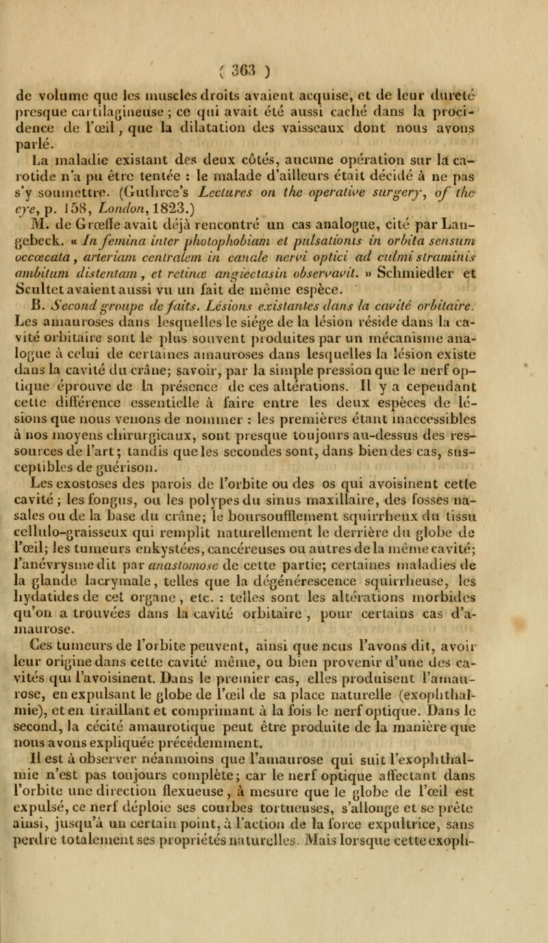 de volume que les muscles droits avaient acquise, et de leur dureté presque cartilagineuse ; ce qui avait été aussi caché dans la proci- dence de l'œil , que la dilatation des vaisseaux dont nous avons parlé. La maladie existant des deux côtés, aucune opération sur la ca- rotide n'a pu être tentée : le malade d'ailleurs était décidé à ne pas s'y soumettre. (Guthrce's Lectures on the opérande surgery, of tlic cye, p. 158, London, 1823.) M. de Grœfïeavait déjà rencontré un cas analogue, cité par Lan- gebeck. « In femina inter photophobiam et pidsationis in orbita sensum occœcata, arteriam cenlralem in canote nervi optici ad culmi straminis ambitum distentam, et retinœ angiectasin observavit. » Schmiedier et Scultet avaient aussi vu un fait de même espèce. B. Second groupe défaits. Lésions existantes dans la cavité orbitaire. Les amauroses dans lesquelles le siège de la lésion réside dans la ca- vité orbitaire sont le plus souvent produites par un mécanisme ana- logue à celui de certaines amauroses dans lesquelles la lésion existe dans la cavité du crâne; savoir, par la simple pression que le nerf op- tique éprouve de la présence de ces altérations. Il y a cependant cette différence essentielle à faire entre les deux espèces de lé- sions que nous venons de nommer : les premières étant inaccessibles à nos moyens chirurgicaux, sont presque toujours au-dessus des res- sources de l'art ; tandis que les secondes sont, dans bien des cas, sus- ceptibles de guérison. Les exostoses des parois de l'orbite ou des os qui avoisinent cette cavité ; lesfongus, ou les polypes du sinus maxillaire, des fosses na- sales ou de la base du crâne; le boursoufïïeinent squirrheux du tissu cellulo-graisseux qui remplit naturellement le derrière du globe de l'œil; les tumeurs enkystées, cancéreuses ou autres delà même cavité; l'anévrysinedit par anastomose de cette partie; certaines maladies de la glande lacrymale, telles que la dégénérescence squirrheuse, les hydatides de cet organe , etc. : telles sont les altérations morbides qu'on a trouvées dans la cavité orbitaire , pour certains cas d'a- maurose. Ces tumeurs de l'orbite peuvent, ainsi que ncus l'avons dit, avoir leur origine dans cette cavité même, ou bien provenir d'une des ca- vités qui Favoisinent. Dans le premier cas, elles produisent l'ainau- rose, en expulsant le globe de l'œil de sa place naturelle (exophthal- mie), et en tiraillant et comprimant à la fois le nerf optique. Dans le second, la cécité amaurotique peut être produite de la manière que nous avons expliquée précédemment. Il est à observer néanmoins que Famaurose qui suit l'exophthal- mie n'est pas toujours complète; car le nerf optique affectant dans l'orbite une direction flexueuse, à mesure que le globe de l'œil est expulsé, ce nerf déploie ses courbes tortueuses, s'allonge et se prête ainsi, jusqu'à un certain point, à Faction de la force expultrice, sans perdre totalement ses propriétés naturelles. Mais lorsque cette cxoph-