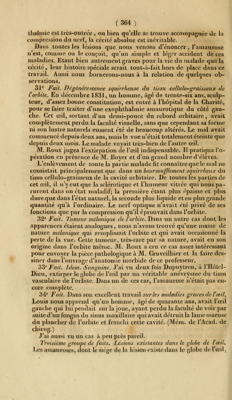 thalmie est très-outrée , ou bien qu'elle se trouve accompagnée de la compression du nerf, la cécité absolue est inévitable. Dans toutes les lésions que nous venons d'énoncer, l'amaurose n'est, comme on le conçoit, qu'un simple et léger accident de ces maladies. Etant bien autrement graves pour la vie du malade que la cécité , leur histoire spéciale serait tout-à-fait hors de place dans ce travail. Aussi nous bornerons-nous à la relation de quelques ob- servations. 31e Fait. Dégénérescence squirrhcuse du tissu ccllulo~ graisseux de Vorbite. En décembre 1831, un homme, âgé de trente-six ans, sculp- teur, d'assez bonne constitution, est entré à l'hôpital de la Charité, pour se faire traiter d'une exophthalmie amaurotique du côté gau- che. Cet œil, sortant d'un demi-pouce du rebord orbitaire, avait complètement perdu la faculté visuelle, sans que cependant sa forme ni son lustre naturels eussent été de beaucoup altérés. Le mal avait commencé depuis deux ans, mais la vue n'était totalement éteinte que depuis deux mois. Le malade voyait très-bien de l'autre œil. M. Roux jugea l'extirpation de l'œil indispensable. Il pratiqua l'o- pération en présence de M. Boyer et d'un grand nombre d'élèves. L'enlèvement de toute la partie malade fit connaître que le mal ne consistait principalement que dans un boursouflement squirrhcux du tissu cellulo-graisscux de la cavité orbitaire. De toutes les parties de cet œil, il n'y eut que la sclérotique et l'humeur vitrée qui nous pa- rurent dans un état maladif; la première étant plus épaisse et pins dure que dans l'état naturel, la seconde plus liquide et en plus grande quantité qu'à l'ordinaire. Le nerf optique n'avait été privé de ses fonctions que par la compression qu'il éprouvait dans l'orbite. 32e Fait. Tumeur mélanique de l'orbite. Dans un autre cas dont les apparences étaient analogues, nous n'avons trouvé qu'une masse de nature mélanique qui remplissait l'orbite et qui avait occasionné la perte de la vue. Cette tumeur, très-rare par sa nature, avait eu son origine dans l'orbite même. M. Roux a cru ce cas assez intéressant pour envoyer la pièce pathologique à M. Cruveilhier et la faire des- siner dans l'ouvrage d'anatomie morbide de ce professeur. 33e Fait. Idem. Sanguine. J'ai vu deux fois Dupuytren, à l'Hôtel- Dieu, extirper le globe de l'œil par un véritable anévrysrne du tissu vasculaire de l'orbite. Dans un de ces cas, l'amaurose n'était pas en- core complète. 34e Fait. Dans son excellent travail sur les maladies graves de l'œil, Louis nous apprend qu'un homme, âgé de quarante ans, avait l'œil gauche qui lui pendait sur la joue, ayant perdu la faculté de voir par suite d'un fongus du sinus maxillaire qui avait détruit la lameosseuse du plancher de l'orbite et franchi cette cavité. (Mém. de l'Acad. de chirug.) J'ai aussi vu un cas à peu près pareil. Troisième groupe de faits. Lésions existantes dans le globe de ïœiL Les amauroses, dont le siège de la lésion existe dans le globe de l'œil*