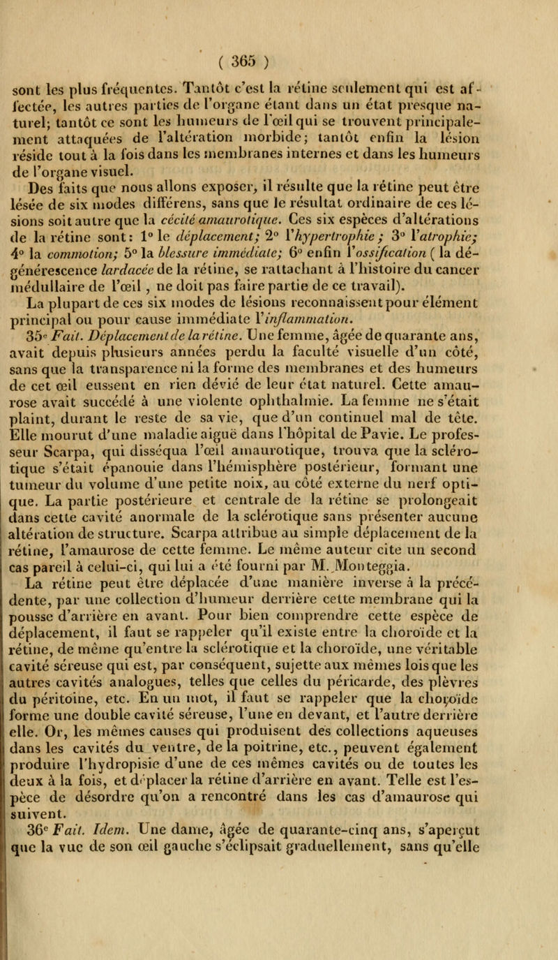 sont les plus fréquentes. Tantôt c'est la rétine seulement qui est af- fectée, les autres parties de l'organe étant dans un état presque na- turel; tantôt ce sont les humeurs de l'œil qui se trouvent principale- ment attaquées de l'altération morbide; tantôt enfin la lésion réside tout à la fois dans les membranes internes et dans les humeurs de l'organe visuel. Des faits que nous allons exposer, il résulte que la rétine peut être lésée de six inodes différens, sans que le résultat ordinaire de ces lé- sions soit autre que la cécité amaurotique. Ces six espèces d'altérations de la rétine sont: 1° le déplacement; 2° Y hypertrophie ; 3° Y atrophie; 4° la commotion; 5° la blessure immédiate; 6° enfin Y ossification ( la dé- générescence lardacée de la rétine, se rattachant à l'histoire du cancer médullaire de l'œil , ne doit pas faire partie de ce travail). La plupart de ces six modes de lésions reconnaissent pour élément principal ou pour cause immédiate Y inflammation. 35° Fait. Déplacement de la rétine. Une femme, âgée de quarante ans, avait depuis plusieurs années perdu la faculté visuelle d'un côté, sans que la transparence ni la forme des membranes et des humeurs de cet œil eussent en rien dévié de leur état naturel. Cette aman- rose avait succédé à une violente ophthalmie. La femme ne s'était plaint, durant le reste de sa vie, que d'un continuel mal de tête. Elle mourut d'une maladie aiguë dans l'hôpital dePavie. Le profes- seur Scarpa, qui disséqua l'œil amaurotique, trouva que la scléro- tique s'était épanouie dans l'hémisphère postérieur, formant une tumeur du volume d'une petite noix, au côté externe du nerf opti- que. La partie postérieure et centrale de la rétine se prolongeait dans cette cavité anormale de la sclérotique sans présenter aucune altération de structure. Scarpa attribue au simple déplacement de la rétine, l'amaurose de cette femme. Le même auteur cite un second cas pareil à celui-ci, qui lui a été fourni par M. JVIonteggia. La rétine peut être déplacée d'une manière inverse à la précé- dente, par une collection d'humeur derrière cette membrane qui la pousse d'arrière en avant. Pour bien comprendre cette espèce de déplacement, il faut se rappeler qu'il existe entre la choroïde et la rétine, de même qu'entre la sclérotique et la choroïde, une véritable cavité séreuse qui est, par conséquent, sujette aux mêmes lois que les autres cavités analogues, telles que celles du péricarde, des plèvres du péritoine, etc. En un mot, il faut se rappeler que la chor/nde forme une double cavité séreuse, l'une en devant, et l'autre derrière elle. Or, les mêmes causes qui produisent des collections aqueuses dans les cavités du ventre, delà poitrine, etc., peuvent également produire l'hydropisie d'une de ces mêmes cavités ou de toutes les deux à la fois, et d« placer la rétine d'arrière en avant. Telle est l'es- pèce de désordre qu'on a rencontré dans les cas d'amaurose qui suivent. 36e Fait. Idem. Une dame, âgée de quarante-cinq ans, s'aperçut que la vue de son œil gauche s'éclipsait graduellement, sans qu'elle