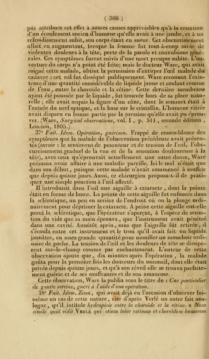 pût attribuer cet effet à autres causes appréciables qu'à la cessation d'un écoulement ancien d'humeur qu'elle avait à une jambe, et à un refroidissement subit, son corps étant en sueur. Cet obscurcissement allait en augmentant, lorsque la femme fut tout-à-coup saisie de violentes douleurs à la tête, perte de la parole et convulsions géné- rales. Ces symptômes furent suivis d'une mort presque subite. L'ou- verture du corps n'a point été faite; mais le docteur Ware, qui avait soigné cette malade, obtint la permission d'extirper l'oeil malade du cadavre : cet œil fut disséqué publiquement. Ware reconnut l'exis- tence d'une quantité considérable de liquide jaune et coulant comme de l'eau , entre la choroïde et la rétine. Cette dernière membrane ayant été poussée par le liquide , fut trouvée hors de sa place natu- relle ; elle avait acquis la figure d'un cône, dont le sommet était à l'entrée du nerf optique, et la base sur le cristallin. L'humeur vitrée avait disparu en bonne partie par la pression qu'elle avait pu éprou- ver. (Ware, Surgical observations, vol. I , p. 511 , seconde édition , London, 1805.) 37e Fait. Idem. Opération, guérison. Frappé de ressemblance des symptômes que la malade de l'observation précédente avait présen- tés (savoir : le sentiment de pesanteur et de tension de l'œil* l'obs- curcissement graduel de la vue et de la sensation douloureuse à la tête), avec ceux qu'éprouvait actuellement une autre dame, Ware présuma avoir affaire à une maladie pareille. Ici le mal n'était que dans son début, puisque cette malade n'avait commencé à souffrir que depuis quinze jours. Aussi, ce chirurgien proposa-t-il de prati- quer une simple ponction à l'œil affecté. Il introduisit dans l'œil une aiguille à cataracte , dont la pointe était en forme de lance. La pointe de cette aiguille fut enfoncée dans la sclérotique, un peu en arrière de l'endroit où on la plonge ordi- nairement pour déprimer la cataracte. À peine cette aiguille eut-elle percé la sclérotique, que l'opérateur s'aperçut, à l'espèce de sensa- tion du vide que sa main éprouva , que l'instrument avait pénétré dans une cavité. Aussitôt après, sans que l'aiguille fût retirée , il s'écoula entre cet instrument et le trou qu'il avait fait un liquide jaunâtre, en assez grande quantité pour mouiller un mouchoir ordi- naire de poche. La tension de l'œil et les douleurs de tête se dissipè- rent sur-le-champ comme par enchantement. L'auteur de cette observation ajoute que , dix minutes après l'opération , la malade goûta pour la première fois les douceurs du sommeil, dont elle était privée depuis quinze jours, et qu'à son réveil elle se trouva parfaite- ment guérie et de ses souffrances et de son amaurose. Cette observation, Ware la publia sous le titre de : Cas particulier de goutte sereine, guéri à l'aide dune opération. 38e Fait. Idem. Zinn , qui avait déjà eu l'occasion d'observer lui- même un cas de cette nature, cite d'après Verlé un autre fait ana- logue, qu'il intitule hydropisie entre la choroïde et la rétine, a Num simile quid vidit Verlé qui ctiam infer retinam et choroïde m humorcm