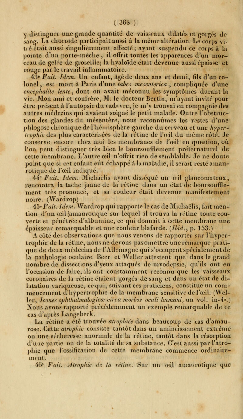 y distinguer une grande quantité de vaisseaux dilatés et gorgés de sang. La choroïde participait aussi à la même altération. Le corps vi- tré était aussi singulièrement affecté; ayant suspendu ce corps à la pointe d'un porte-mèche , il offrit toutes les apparences d'un mor- ceau de gelée de groseille; la hyaloïde était devenue aussi épaisse et rouge par le travail inflammatoire. 43e Fait, Idem. Un enfant, âgé de deux ans et demi, fils d'un co- lonel, est mort à Paris d'une laie.? mesenterica , compliquée d'une encéphalite lente, dont on avait méconnu les symptômes durant la vie. Mon ami et confrère. M. le docteur Bertin, m'ayant invité pour être présent à l'autopsie du cadavre, je m'y trouvai en compagnie des autres médecins qui avaient soigné le petit malade. Outre l'obstruc- tion des glandes du mésentère, nous reconnûmes les restes d'une phlogose chronique de l'hémisphère gauche du cerveau et une hyper- trophie des plus caractérisées de la rétine de l'œil du même côté. Je conserve encore chez moi les membranes de l'œil en question, où l'on peut distinguer très bien le boursoufflement préternaturel de cette membrane. L'autre œil n'offrit rien de semblable. Je ne doute point que si cet enfant eût échappé à la maladie, il serait resté amau- rotique de l'œil indiqué. 44e Fait. Idem. Michaëlis ayant disséqué un œil glaucomateux, rencontra la tache jaune de la rétine dans un état de boursouffle- ment très prononcé, et sa couleur était devenue manifestement noire. (Wardrop) 45e Fait. Idem. Wardrop qui rapporte le cas de Michaëlis, fait men- tion d'un œiljamaurotique sur lequel il trouva la rétine toute cou- verte et pénétrée d'albumine, ce qui donnait à cette membrane une épaisseur remarquable et une couleur blafarde. {Jhid.y p. 153.) A côté des observations que nous venons de rapporter sur l'hyper- trophie de la rétine, nous ne devons pasomettre une remarque prati- que de deux médecins de l'Allemagne qui s'occupent spécialement de la pathologie oculaire. Béer et Weller attestent que dans le grand nombre de dissections d'yeux attaqués de myodepsie, qu'ils ont eu l'occasion de faire, ils ont constamment reconnu que les vaisseaux coronaires de la rétine étaient gorgés de sang et dans un état de di- latation variqueuse, ce qui, suivant ces praticiens, constitue un com- mencement d'hypertrophie delà membrane sensitive de l'œil. (Wel- ler, Icônes ophthalmalogicœ circa morbos oculi humani, un vol. in-4°.) Nous avons rapporté précédemment un exemple remarquable de ce cas d'après Langebeck. La rétine a été trouvée atrophiée dans beaucoup de cas d'amau- rose. Cette atrophie consiste tantôt dans un amincissement extrême ou une sécheresse anormale de la rétine, tantôt dans la résorption d'une partie ou de la totalité de sa substance. C'est aussi par l'atro- phie que l'ossification de cette membrane commence ordinaire- ment. 469 Fait. Atrophie do la rétine. Sur un œil amaurotique que