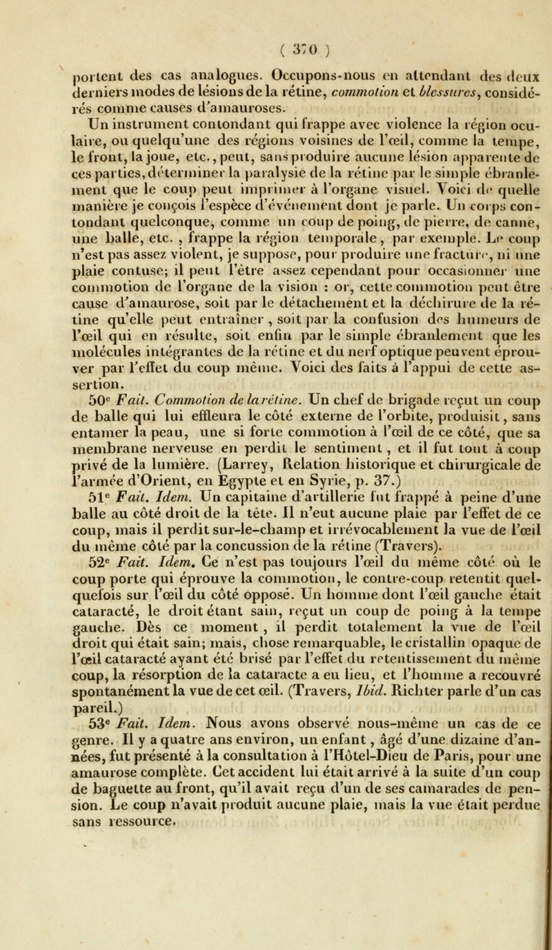 portent des cas analogues. Occupons-nous en attendant des deux derniers modes de lésions de la rétine, commotion et blessures, considé- rés comme causes d'amauroses. Un instrument contondant qui frappe avec violence la région ocu- laire, ou quelqu'une des régions voisines de l'œil, comme la tempe, le front, la joue, etc., peut, sans produire aucune lésion apparente de ces parties, déterminer la paralysie de la rétine par le simple ébranle- ment que le coup peut imprimer à l'organe visuel. Voici de quelle manière je conçois l'espèce d'événement dont je parle. Un corps con- tondant quelconque, comme un coup de poing, de pierre, de canne, une balle, etc. , frappe la région temporale, par exemple. Le coup n'est pas assez violent, je suppose, pour produire une fracture, ni une plaie contuse; il peut l'être assez cependant pour occasionner une commotion de l'organe de la vision : or, cette commotion peut être cause d'amaurose, soit par le détachement et la déchirure de la ré- tine qu'elle peut entraîner , soit par la confusion des humeurs de l'œil qui en résulte, soit enfin par le simple ébranlement que les molécules intégrantes de la rétine et du nerf optique peuvent éprou- ver par l'effet du coup même. Voici des faits à l'appui de cette as- sertion. 50e Fait. Commotion delarétine. Un chef de brigade reçut un coup de balle qui lui effleura le côté externe de l'orbite, produisit, sans entamer la peau, une si forte commotion à l'œil de ce côté, que sa membrane nerveuse en perdit le sentiment, et il fut tout à coup privé de la lumière. (Larrey, Relation historique et chirurgicale de l'armée d'Orient, en Egypte et en Syrie, p. 37.) 51e Fait. Idem. Un capitaine d'artillerie fut frappé à peine d'une balle au côté droit de la tête. Il n'eut aucune plaie par l'effet de ce coup, mais il perdit sur-le-champ et irrévocablement la vue de l'œil du même côté par la concussion de la rétine (Travers). 52e Fait. Idem. Ce n'est pas toujours l'œil du même côté où le coup porte qui éprouve la commotion, le contre-coup retentit quel- quefois sur l'œil du côté opposé. Un homme dont l'œil gauche était cataracte, le droit étant sain, reçut un coup de poing à la tempe gauche. Dès ce moment , il perdit totalement la vue de l'œil droit qui était sain; mais, chose remarquable, le cristallin opaque de l'œil cataracte ayant été brisé par l'effet du retentissement du même coup, la résorption de la cataracte a eu lieu, et l'homme a recouvré spontanément la vue de cet œil. (Travers, Ibid. Richter parle d'un cas pareil.) 53e Fait. Idem. Nous avons observé nous-même un cas de ce genre. Il y a quatre ans environ, un enfant, âgé d'une dizaine d'an- nées, fut présenté à la consultation à l'Hôtel-Dieu de Paris, pour une amaurose complète. Cet accident lui était arrivé à la suite d'un coup de baguette au front, qu'il avait reçu d'un de ses camarades de pen- sion. Le coup n'avait produit aucune plaie, mais la vue était perdue sans ressource.