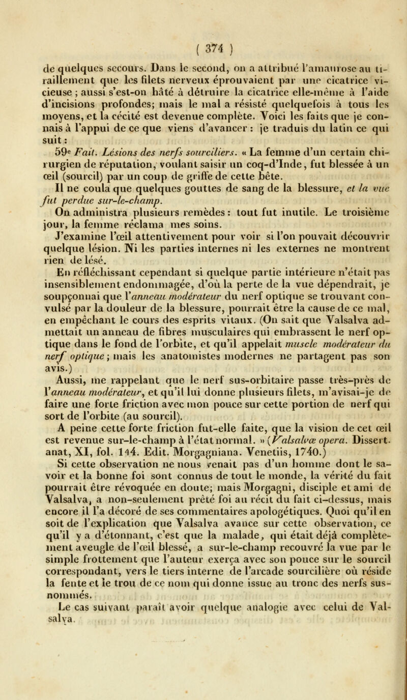 de quelques secours. Dans le second, on a attribué l'amaurose au ti- raillement que les filets nerveux éprouvaient par une cicatrice vi- cieuse ; aussi s'est-on hâté à détruire la cicatrice elle-même à l'aide d'incisions profondes; mais le mal a résisté quelquefois à tous les moyens, et la cécité est devenue complète. Voici les faits que je con- nais à l'appui de ce que viens d'avancer : je traduis du latin ce qui suit : 59e Fait. Lésions des nerfs sourciliers. « La femme d'un certain chi- rurgien de réputation, voulant saisir un coq-d'Inde, fut blessée à un œil (sourcil) par un coup de griffe de cette bête. Il ne coula que quelques gouttes de sang de la blessure, et la vue fut perdue sur-le-champ. On administra plusieurs remèdes : tout fut inutile. Le troisième jour, la femme réclama mes soins. J'examine l'œil attentivement pour voir si l'on pouvait découvrir quelque lésion. Ni les parties internes ni les externes ne montrent rien de lésé. En réfléchissant cependant si quelque partie intérieure n'était pas insensiblement endommagée, d'où la perte de la vue dépendrait, je soupçonnai que Vanneau modérateur du nerf optique se trouvant con- vulsé par la douleur de la blessure, pourrait être la cause de ce mal, en empêchant le cours des esprits vitaux. (On sait que Valsalva ad- mettait un anneau de fibres musculaires qui embrassent le nerf op- tique dans le fond de l'orbite, et qu'il appelait muscle modérateur du nerf optique ; mais les anatomistes modernes ne partagent pas son avis.) Aussi, me rappelant que le nerf sus-orbitaire passe très-près de Xanneau modérateur, et qu'il lui donne plusieurs filets, m'avisai-je de faire une forte friction avec mon pouce sur cette portion de nerf qui sort de l'orbite (au sourcil). A peine cette forte friction fut-elle faite, que la vision de cet œil est revenue sur-le-champ à l'état normal. »{Valsalvœ opéra. Dissert. anat, XI, fol. 144. Edit. Morgagniana. Venetiis, 1740.) Si cette observation ne nous menait pas d'un homme dont le sa- voir et la bonne foi sont connus de tout le monde, la vérité du fait pourrait être révoquée en doute; mais Morgagni, disciple et ami de Valsalva, a non-seulement prêté foi au récit du fait ci-dessus, mais encore il l'a décoré de ses commentaires apologétiques. Quoi qu'il en soit de l'explication que Valsalva avance sur cette observation, ce qu'il y a d'étonnant, c'est que la malade, qui était déjà complète- ment aveugle de l'œil blessé, a sur-le-champ recouvré la vue par le simple frottement que l'auteur exerça avec son pouce sur le sourcil correspondant, vers le tiers interne de l'arcade sourcilière où réside la fente et le trou de ce nom qui donne issue au tronc des nerfs sus- nommés. Le cas suivant paraît avoir quelque analogie avec celui de Val- salva.