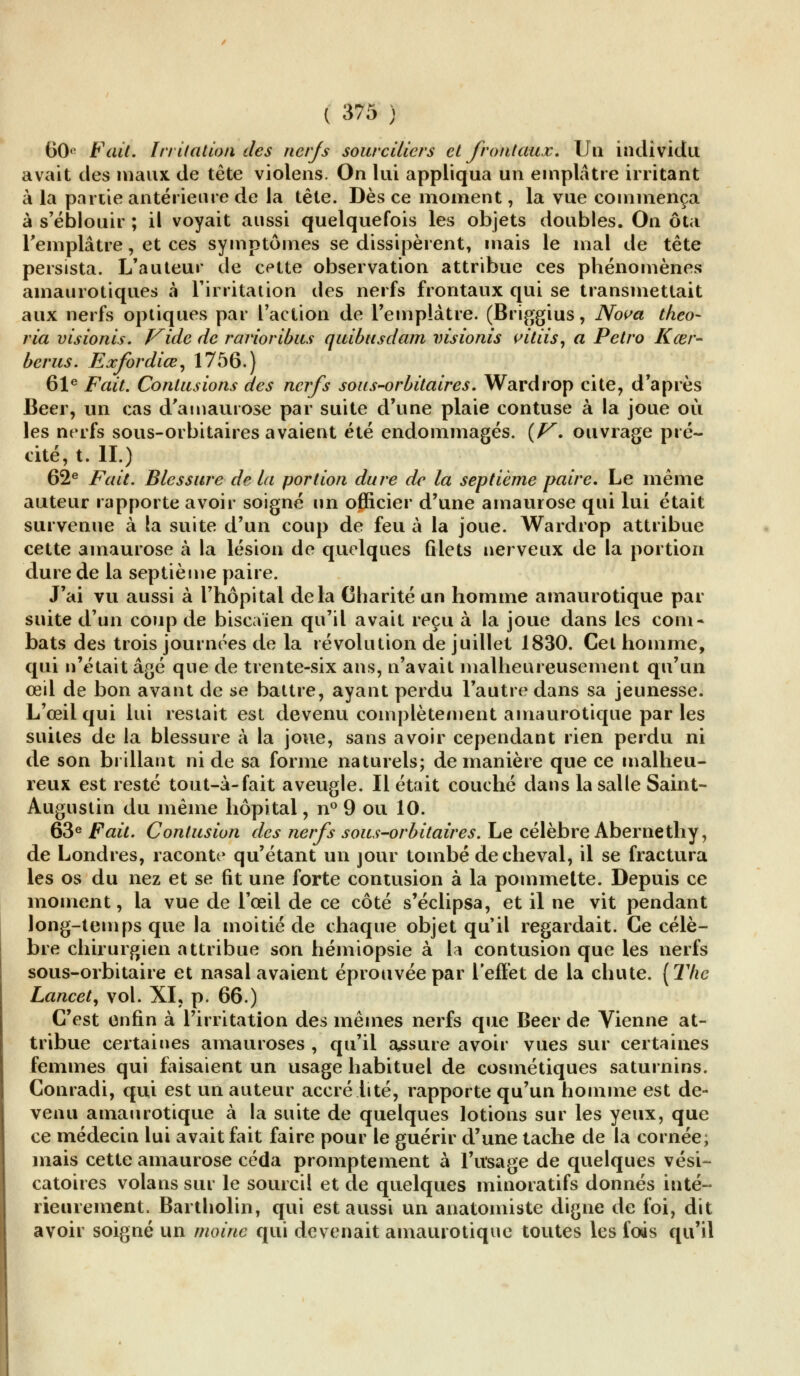 60(> Fait. Irritation des nerfs sourcilicrs et frontaux. Un individu avait des maux de tête violens. On lui appliqua un emplâtre irritant à la partie antérieure de la tête. Dès ce moment, la vue commença à s'éblouir ; il voyait aussi quelquefois les objets doubles. On ôta l'emplâtre, et ces symptômes se dissipèrent, mais le mal de tête persista. L'auteur de cette observation attribue ces phénomènes amaurotiques à l'irritation des nerfs frontaux qui se transmettait aux nerfs optiques par l'action de l'emplâtre. (Briggius, Nova theo- ria visionis. Kide de rarioribus quibusdam visionis vitiis, a Petro Kœr- berus. Exfordiœ, 1756.) 61e Fait. Contusions des nerfs sous-orbitaires. Wardrop cite, d'après Béer, un cas d'amaurose par suite d'une plaie contuse à la joue où les nerfs sous-orbitaires avaient été endommagés. (V. ouvrage pré- cité, t. II.) 62e Fait. Blessure de la portion dure de la septième paire. Le même auteur rapporte avoir soigné un officier d'une amaurose qui lui était survenue à la suite d'un coup de feu à la joue. Wardrop attribue cette amaurose à la lésion de quelques filets nerveux de la portion dure de la septième paire. J'ai vu aussi à l'hôpital delà Charité un homme amaurotique par suite d'un coup de biscaïen qu'il avait reçu à la joue dans les corn* bats des trois journées de la révolution de juillet 1830. Cet homme, qui n'était âgé que de trente-six ans, n'avait malheureusement qu'un œil de bon avant de se battre, ayant perdu l'autre dans sa jeunesse. L'œil qui lui restait est devenu complètement amaurotique par les suites de la blessure à la joue, sans avoir cependant rien perdu ni de son brillant ni de sa forme naturels; de manière que ce malheu- reux est resté tout-à-fait aveugle. Il était couché dans la salle Saint- Augustin du même hôpital, n° 9 ou 10. 63e Fait. Contusion des nerfs sous-orbitaires. Le célèbre Abernethy, de Londres, raconte qu'étant un jour tombé de cheval, il se fractura les os du nez et se fit une forte contusion à la pommette. Depuis ce moment, la vue de l'œil de ce côté s'éclipsa, et il ne vit pendant long-temps que la moitié de chaque objet qu'il regardait. Ce célè- bre chirurgien attribue son hémiopsie à la contusion que les nerfs sous-orbitaire et nasal avaient éprouvée par l'effet de la chute. (The Lancet, vol. XI, p. 66.) C'est enfin à l'irritation des mêmes nerfs que Béer de Vienne at- tribue certaines amauroses , qu'il assure avoir vues sur certaines femmes qui faisaient un usage habituel de cosmétiques saturnins. Conradi, qui est un auteur accrédité, rapporte qu'un homme est de- venu amaurotique à la suite de quelques lotions sur les yeux, que ce médecin lui avait fait faire pour le guérir d'une tache de la cornée; mais cette amaurose céda promptement à l'usage de quelques vési- catoires volans sur le sourcil et de quelques minoratifs donnés inté- rieurement. Bartholin, qui est aussi un anatomiste digne de foi, dit avoir soigné un moine qui devenait amaurotique toutes les fais qu'il