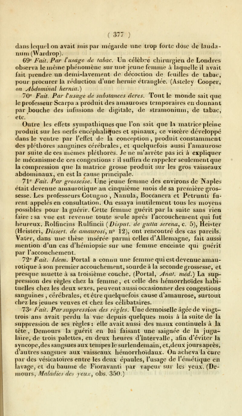 dans lequel ou avait mis pat mégarde une trop forte dose de lauda- num (Wardrop). 69e Fait. Par l'usage de tabac. Un célèbre chirurgien de Londres observa le même phénomène sur une jeune femme à laquelle il avait fait prendre un demi-lavement de décoction de feuilles de tabac, pour procurer la réduction d'une hernie étranglée. (Asteley Cooper, on Abdominal hernia.) 70e Fait. Par l'usage de substances acres. Tout le monde sait que le professeur Scarpa a produit des amauroses temporaires en donnant par bouche des infusions de digitale, de stramonium, de tabac, etc. Outre les effets sympathiques que l'on sait que la matrice pleine produit sur les nerfs encéphaliques et spinaux, ce viscère développé dans le ventre par l'effet de la conception, produit constamment des pléthores sanguines cérébrales, et quelquefois aussi l'amaurose par suite de ces mêmes pléthores. Je ne m'arrête pas ici à expliquer le mécanisme de ces congestions : il suffira de rappeler seulement que la compression que la matrice grosse produit sur les gros vaisseaux abdominaux, en est la cause principale. 71e Fait. Par grossesse. Une jeune femme des environs de Naples était devenue ainaurotique au cinquième mois de sa première gros- sesse. Les professeurs Cotugno , Nanula, Boccanera et Petrunti fu- rent appelés en consultation. On essaya inutilement tous les moyens possibles pour la guérir. Cette femme guérit par la suite sans rien faire : sa vue est revenue toute seule après l'accouchement qui fut heureux. Rolfincius Rulfincii (Disput. de gutta serena, c. 5), Heister (Heisteri, Dissert, de amaurosi, n° 12), ont rencontré des cas pareils. Vater, dans une thèse insérée parmi celles d'Allemagne, fait aussi mention d'un cas d'hémiopsie sur une femme enceinte qui guérit par l'accouchement. 72e Fait. Idem. Portai a connu une femme qui est devenue amau- rotique à son premier accouchement, sourde à la seconde grossesse, et presque muette à sa troisième couche. (Portai, Anat. méd.) La sup- pression des règles chez la femme, et celle des hémorrhoïdes habi- tuelles chez les deux sexes, peuvent aussi occasionner des congestions sanguines , cérébrales, et être quelquefois cause d'amaurose, surtout chez les jeunes veuves et chez les célibataires. 73e Fait. Par suppression des règles. Une demoiselle âgée de vingt- trois ans avait perdu la vue depuis quelques mois à la suite de la suppression de ses règles : elle avait aussi des maux continuels à la tête, Demours la guérit en lui faisant une saignée de la jugu- laire, de trois palettes, en deux heures d'intervalle, afin d'éviter la syncope,des sangsues aux tempes le surlendemain, et,deux jours après, d'autres sangsues aux vaisseaux hémorrhoïdaux. On acheva la cure par des vésicatoires entre les deux épaules, l'usage de i'émétique en lavage, et du baume de Fioravanti par vapeur sur les yeux. (De- mours, Maladies des yeuxy obs. 350.)