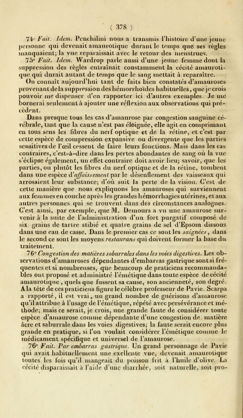 74e Fait. Idem. Penchilini nous a transmis l'histoire d'une jeune personne qui devenait amaurotique durant le temps que ses règles manquaient; la vue reparaissait avec le retour des menstrues. 75e Fait. Idem. AVardrop parle aussi d'une jeune femme dont la suppression des règles entraînait constamment la cécité amauroti- que qui durait autant de temps que le sang mettait à reparaître. On connaît aujourd'hui tant de faits bien constatés d'amauroses provenant delà suppression des hémorrhoïdes habituelles, que je crois pouvoir me dispenser d'en rapporter ici d'autres exemples. Je me bornerai seulement à ajouter une réflexion aux observations qui pré- cèdent. Dans presque tous les cas d'amaurose par congestion sanguine cé- rébrale, tant que la cause n'est pas éloignée, elle agit en comprimant en tous sens les fibres du nerf optique et de la rétine, et c'est par cette espèce de compression expansive ou divergente que les parties sensitivesde l'œil cessent de faire leurs fonctions. Mais dans les cas contraires, c'est-à-dire dans les pertes abondantes de sang où la vue s'éclipse également, un effet contraire doit avoir lieu; savoir, que les parties, ou plutôt les fibres du nerf optique et de la rétine, tombent dans une espèce à*affaissement par le désenDément des vaisseaux qui arrosaient leur substance; d'où suit la perte de la vision. C'est de cette manière que nous expliquons les amauroses qui surviennent aux femmes en couche après les grandes hémorrhagiesutérines, et aux autres personnes qui se trouvent dans des circonstances analogues. C'est ainsi, par exemple, que M. Demours a vu une amaurose sur- venir à la suite de l'administration d'un fort purgatif composé de six grains de tartre stibié et quatre grains de sel d'Epsom dissous dans une eau de casse. Dans le premier cas ce sont les saignées, dans le second ce sont les moyens rcstaurans qui doivent former la base du traitement. 76° Congestion des matières saburrales dans les voies digestwes. Les ob- servations d'amauroses dépendantes d'embarras gastrique sont si fré- quentes et si nombreuses, que beaucoup de praticiens recommanda- bles ont proposé et administré Fémétique dans toute espèce de cécité amaurotique , quels que fussent sa cause, son ancienneté, son degré. A la tête de ces praticiens figure le célèbre professeur de Pavie. Scarpa a rapporté, il est vrai, un grand nombre de guérisons d'amaurose qu'il attribue à l'usage de Fémétique, répété avec persévérance et mé- thode; mais ce serait, je crois, une grande faute de considérer toute espèce d'amaurose comme dépendante d'une congestion de matière acre et saburrale dans les voies digestives; la faute serait encore plus grande en pratique, si l'on voulait considérer Fémétique comme le médicament spécifique et universel de Famaurose. 76e Fait. Par embarras gastrique. Un grand personnage de Pavie qui avait habituellement une exellente vue, devenait amaurotique toutes les fois qu'il mangeait du poisson frit à l'huile d'olive. La cécité disparaissait à l'aide d'une diarrhée, soit naturelle, soit pro-