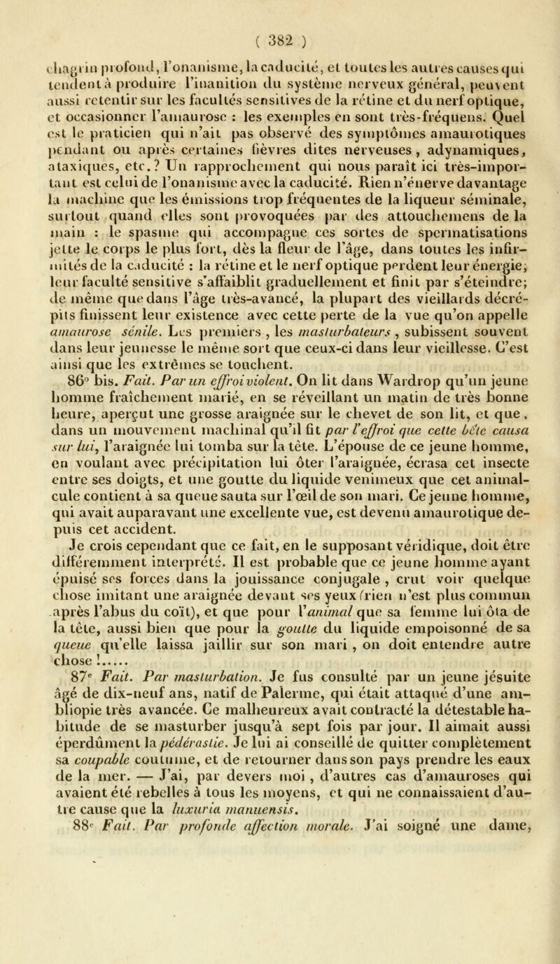 chagrin profond, l'onanisme, la caducité, et toutes les autres causes qui tendent à produire l'inanition du système nerveux général, peuvent aussi retentir sur les facultés scnsitives de la rétine et du nerf optique, et occasionner l'amaurose : les exemples en sont très-fréquens. Quel est le praticien qui n'ait pas observé des symptômes amaurotiques pendant ou après certaines fièvres dites nerveuses, adynamiques, ataxiques, etc.? Un rapprochement qui nous paraît ici très-impor- tant est celui de l'onanisme avec la caducité. Rien n'énerve davantage la machine que les émissions trop fréquentes de la liqueur séminale, surtout quand elles sont provoquées par des attouchemens de la main : le spasme qui accompagne ces sortes de spermatisations jette le corps le plus fort, dès la fleur de l'âge, dans toutes les infir- mités de la caducité : la rétine et le nerf optique perdent leur énergie, leur faculté sensitive s'affaiblit graduellement et finit par s'éteindre; de même que dans l'âge très-avancé, la plupart des vieillards décré- pits finissent leur existence avec cette perte de la vue qu'on appelle amaurose sénile. Les premiers , les maslurbateurs , subissent souvent dans leur jeunesse le même sort que ceux-ci dans leur vieillesse. C'est ainsi que les extrêmes se touchent. 86° bis. Fait. Par un effroi violent. On lit dans Wardrop qu'un jeune homme fraîchement marié, en se réveillant un matin de très bonne heure, aperçut une grosse araignée sur le chevet de son lit, et que, dans un mouvement machinal qu'il fit par l'effroi que cette ùetc causa sur lui, l'araignée lui tomba sur la tête. L'épouse de ce jeune homme, en voulant avec précipitation lui ôter l'araignée, écrasa cet insecte entre ses doigts, et une goutte du liquide venimeux que cet animal- cule contient à sa queue sauta sur l'œil de son mari. Ce jeune homme, qui avait auparavant une excellente vue, est devenu amaurotique de- puis cet accident. Je crois cependant que ce fait, en le supposant véiidique, doit être différemment interprété. Il est probable que ce jeune homme ayant épuisé ses forces dans la jouissance conjugale , crut voir quelque chose imitant une araignée devant ses yeux (rien n'est plus commun après l'abus du coït), et que pour Y animal que sa femme lui ôla de la tête, aussi bien que pour la goutte du liquide empoisonné de sa queue qu'elle laissa jaillir sur son mari , on doit entendre autre chose ! 87e Fait. Par masturbation. Je fus consulté par un jeune jésuite âgé de dix-neuf ans, natif de Palerme, qui était attaqué d'une ain- bliopie très avancée. Ce malheureux avait contracté la détestable ha- bitude de se masturber jusqu'à sept fois par jour. Il aimait aussi éperdûment la pédérastie. Je lui ai conseillé de quitter complètement sa coupable coutume, et de retourner dans son pays prendre les eaux de la mer. — J'ai, par devers moi , d'autres cas d'amauroses qui avaient été rebelles à tous les moyens, et qui ne connaissaient d'au- tre cause que la luxuria manuensis. 88e Fait. Par profonde affection morale. J'ai soigné une dame,