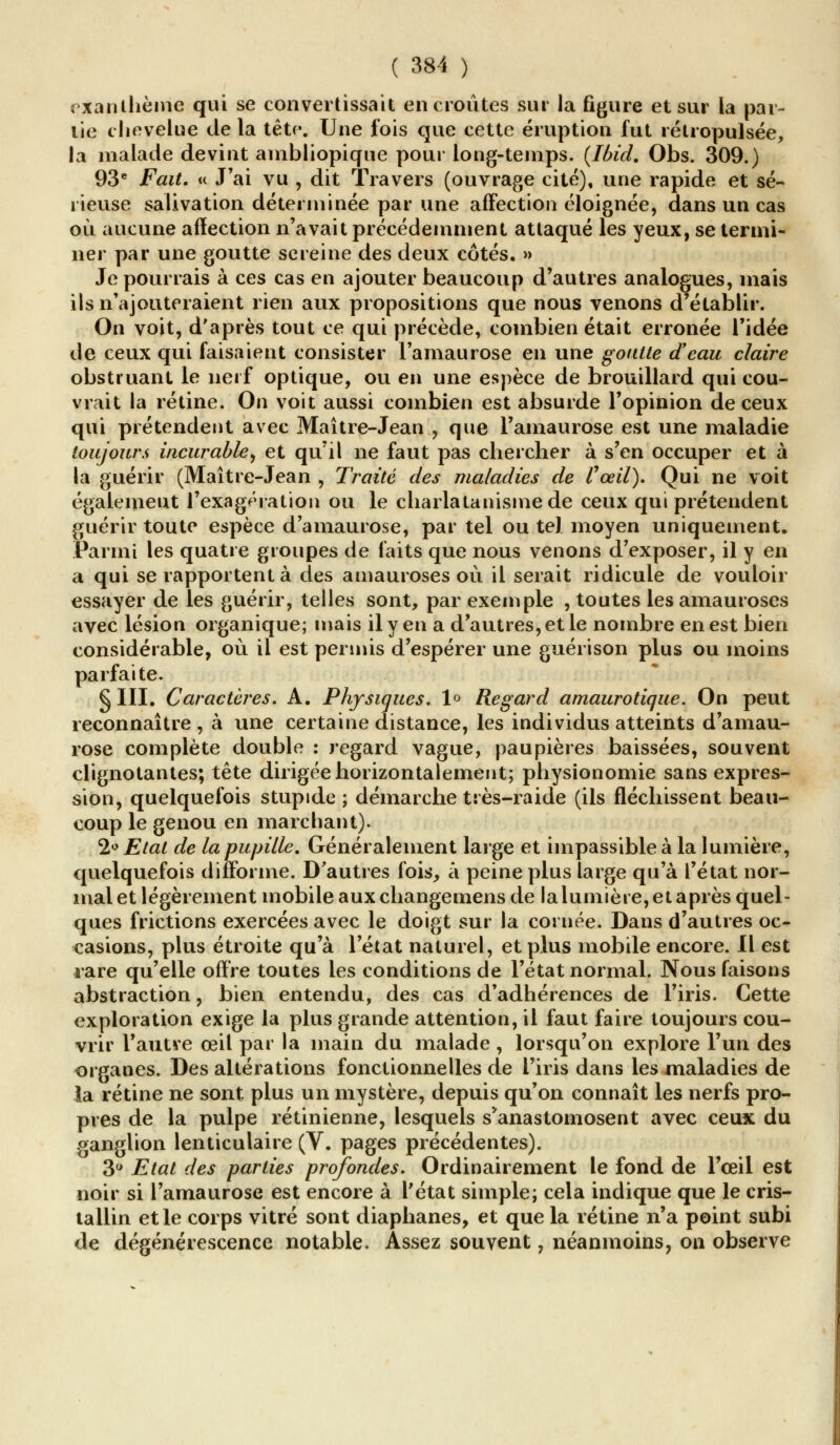 exanthème qui se convertissait encroûtes sur la figure et sur la par- tie chevelue de la tête». Une fois que cette éruption fut 1 élropulsée, la malade devint ambliopique pour long-temps. (Ibid. Obs. 309.) 93e Fait. « J'ai vu , dit Travers (ouvrage cité), une rapide et sé- rieuse salivation déterminée par une affection éloignée, dans un cas où aucune affection n'avait précédemment attaqué les yeux, se termi- ner par une goutte sereine des deux côtés. » Je pourrais à ces cas en ajouter beaucoup d'autres analogues, mais ils n'ajouteraient rien aux propositions que nous venons d'établir. On voit, d'après tout ce qui précède, combien était erronée l'idée de ceux qui faisaient consister Famaurose en une goutte d'eau claire obstruant le nerf optique, ou en une espèce de brouillard qui cou- vrait la rétine. On voit aussi combien est absurde l'opinion de ceux qui prétendent avec Maître-Jean , que l'amaurose est une maladie toujours incurable, et qu'il ne faut pas chercher à s'en occuper et à la guérir (Maître-Jean , Traité des maladies de l'œil). Qui ne voit également l'exagération ou le charlatanisme de ceux qui prétendent guérir toute espèce d'amaurose, par tel ou tel moyen uniquement. Parmi les quatre groupes de faits que nous venons d'exposer, il y en a qui se rapportent à des amauroses où il serait ridicule de vouloir essayer de les guérir, telles sont, par exemple , toutes les amauroses avec lésion organique; mais il y en a d'autres, et le nombre en est bien considérable, où il est permis d'espérer une guérison plus ou inoins parfaite. § III. Caractères. A. Physiques. 1° Regard amaurotique. On peut reconnaître, à une certaine distance, les individus atteints d'amau- rose complète double : regard vague, paupières baissées, souvent clignotantes; tête dirigée horizontalement; physionomie sans expres- sion, quelquefois stupide ; démarche très-raide (ils fléchissent beau- coup le genou en marchant). 2° Etat de la pupille. Généralement large et impassible à la lumière, quelquefois difforme. D'autres fois, à peine plus large qu'à l'état nor- mal et légèrement mobile aux changemens de la lumière, et après quel- ques frictions exercées avec le doigt sur la cornée. Dans d'autres oc- casions, plus étroite qu'à l'état naturel, et plus mobile encore. Il est rare qu'elle offre toutes les conditions de l'état normal. Nous faisons abstraction, bien entendu, des cas d'adhérences de l'iris. Cette exploration exige la plus grande attention, il faut faire toujours cou- vrir l'autre œil par la main du malade , lorsqu'on explore l'un des organes. Des altérations fonctionnelles de l'iris dans les maladies de la rétine ne sont plus un mystère, depuis qu'on connaît les nerfs pro- pres de la pulpe rétinienne, lesquels s'anastomosent avec ceux du ganglion lenticulaire (V. pages précédentes). 3° Etat des parties profondes. Ordinairement le fond de l'œil est noir si l'amaurose est encore à l'état simple; cela indique que le cris- tallin et le corps vitré sont diaphanes, et que la rétine n'a point subi de dégénérescence notable. Assez souvent, néanmoins, on observe