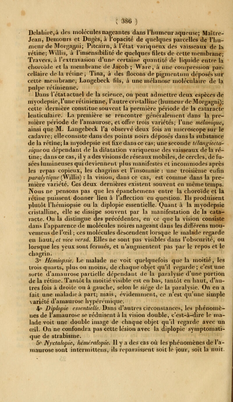 Delahire,à des molécules nageantes dans l'humeur aqueuse; Maître- Jean, Demours et Dugès, à l'opacité de quelques parcelles de Fhu- meur de Morgagni; Pitcairn, à l'état variqueux des vaisseaux de la rétine; Willis, à l'insensibilité de quelques filets de cette membrane; Travers, à i'extravasion d'une certaine quantité de liquide entre la choroïde et la membrane de Jacob ; Ware, à une compression par- cellaire de la réiine ; Tina, à des flocons de pigmentum déposés sur cette membrane; Langebeck fils, à une mélanose moléculaire de la pulpe rétinienne. Dans l'état actuel de la science, on peut admettre deux espèces de myodepsie,l'une rétinienne, l'autre cristalline (humeur deMorgagni); cette dernière constitue souvent la première période de la cataracte lenticulaire. La première se rencontre généralement dans la pre- mière période de l'amaurose, et offre trois variétés; l'une mélaniquc, ainsi que M. Langebeck l'a observé deux l'ois au microscope sur le cadavre; elle consiste dans des points noirs déposés dans la substance de la rétine; la myodepsie est fixe dans ce cas; une seconde télangiecta- siqueou dépendant de la dilatation variqueuse des vaisseaux de la ré- tine; dans ce cas, il y a des visions de réseaux mobiles, de cercles, de fu- sées lumineuses qui deviennent plus manifestes et incommodes après les repas copieux, les chagrins et l'insomnie : une troisième enfin paralytique (Willis) : la vision, dans ce cas, est comme dans la pre- mière variété. Ces deux dernières existent souvent en même temps. Nous ne pensons pas que les épanchemens entre la choroïde et la rétine puissent donner lieu à l'aflection en question. Ils produisent plutôt l'hémiopsie ou la diplopie essentielle. Quant à la myodepsie cristalline, elle se dissipe souvent par la manifestation de la cata- racte. On la distingue des précédentes, en ce que la vision consiste dans l'apparence de molécules noires nageant dans les différens mou- vemens de l'œil ; ces molécules descendent lorsque le malade regarde en haut, et vice versa. Elles ne sont pas visibles dans l'obscurité, ou lorsque les yeux sont fermés, et n'augmentent pas par le repos et le chagrin. 3° Hémiopsie. Le malade ne voit quelquefois que la moitié, les trois quarts, plus ou moins, de chaque objet qu'il regarde ; c'est une sorte d'amaurose partielle dépendant de la paralysie d'une portion de la rétine. Tantôt la moitié visible est en bas, tantôt en haut, d'au- tres fois à droite ou à gauche, selon le siège de la paralysie. On en a fait une maladie à part; mais, évidemment, ce n'est qu'une simple variété d'amaurose hypérémique. 4° Diplopie essentielle. Dans d'autres circonstances, les phénomè- nes de l'amaurose se réduisent à la vision double, c'est-à-dire le ma- lade voit une double image de chaque objet qu'il regarde avec un œil. On ne confondra pas cette lésion avec la diplopie symptomati- que de strabisme. 5° Nyctalopie, héméralopie. Il y a des cas où les phénomènes de l'a- maurose sont intermittens, ils reparaissent soit le jour, soit la nuit.