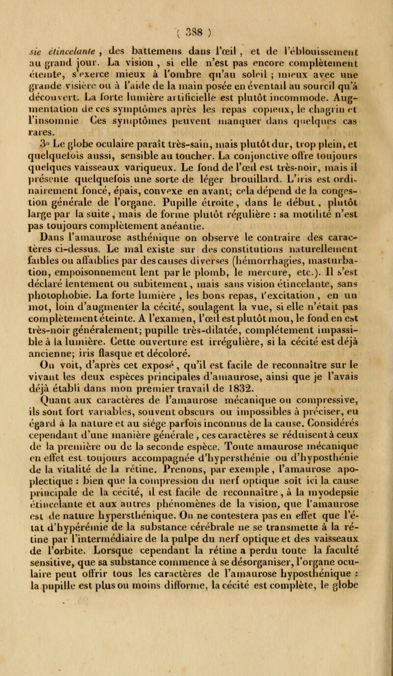 sic étincelante , des battemens dans l'œil , et de l'éblouissement au grand jour. La vision , si elle n'est pas encore complètement éteinte, s'exerce mieux à l'ombre qu'au soleil ; mieux avec une grande visière ou à l'aide de la main posée en éventail au sourcil qu'à découvert. La forte lumière artificielle est plutôt incommode. Aug- mentation de ces symptômes après les repas copieux, le chagrin vt l'insomnie Ces symptômes peuvent manquer dans quelques cas rares. 3° Le globe oculaire paraît très-sain, mais plutôt dur, trop plein, et quelquefois aussi, sensible au toucher. La conjonctive offre toujours quelques vaisseaux variqueux. Le fond de l'œil est très-noir, mais il présente quelquefois une sorte de léger brouillard. L'iris est ordu nairement foncé, épais, convexe en avant; cela dépend de la conges- tion générale de l'organe. Pupille étroite, dans le début , plutôt large par la suite, mais de forme plutôt régulière : sa motilité n'est pas toujours complètement anéantie. Dans l'amaurose asthénique on observe le contraire des carac- tères ci-dessus. Le mal existe sur des constitutions naturellement faibles ou affaiblies par des causes diverses (hémorrhagies, masturba- tion, empoisonnement lent parle plomb, le mercure, etc.). Il s'est déclaré lentement ou subitement, mais sans vision étincelante, sans photophobie. La forte lumière , les bons repas, l'excitation , en un mot, loin d'augmenter la cécité, soulagent la vue, si elle n'était pas complètement éteinte. A l'examen, l'œil est plutôt mou, le fond en e&t très-noir généralement; pupille très-dilatée, complètement impassi- ble à la lumière. Cette ouverture est irrégulière, si la cécité est déjà ancienne; iris flasque et décoloré. On voit, d'après cet exposé, qu'il est facile de reconnaître sur le vivant les deux espèces principales d'amaurose, ainsi que je l'avais déjà établi dans mon premier travail de 1832. Quant aux caractères de Tamaurose mécanique ou compressive, ils sont fort variables, souvent obscurs ou impossibles à préciser, eu égard à la nature et au siège parfois inconnus de la cause. Considérés cependant d'une manière générale, ces caractères se réduisent à ceux de la première ou de la seconde espèce. Toute ainaurose mécanique en effet est toujours accompagnée d'hypersthénie ou d'hyposthénie de la vitalité de la rétine. Prenons, par exemple, l'amaurose apo- plectique : bien que la compression du nerf optique soit ici la cause principale de la cécité, il est facile de reconnaître, à la myodepsie étincelante et aux autres phénomènes de la vision, que l'amaurose est de nature hyperstliénique. On ne contestera pas en effet que l'é- tat d'hypérémie de la substance cérébrale ne se transmette à la ré- tine par l'intermédiaire de la pulpe du nerf optique et des vaisseaux de l'orbite. Lorsque cependant la rétine a perdu toute la faculté sensitive, que sa substance commence à se désorganiser, l'organe ocu- laire peut offrir tous les caractères de l'amaurose hyposthénique : la pupille est plus ou moins difforme, la cécité est complète, le globe