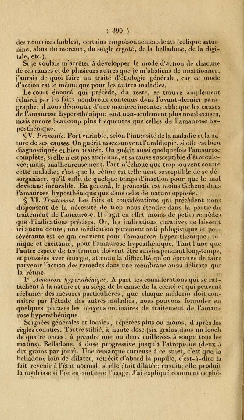 des nourrices faibles), certains empoisonnemens lents (colique satur- nine, abus du mercure, du seigle ergoté, de la belladone, de la digi- tale, etc.). Si je voulais m arrêter à développer le mode d'action de chacune de ces causes et de plusieurs autres que je m'abstiens de mentionner, j'aurais de quoi faire un traité d'étiologie générale, car ce mode d'action est le même que pour les autres maladies. Le court énoncé qui précède, du reste, se trouve amplement éclairci par les faits nombreux contenus dans l'avant-dernier para- graphe; il nous démontre d'une manière incontestable que les causes de l'amaurose hypersthénique sont non-seulement plus nombreuses, mais encore beaucoup plus fréquentes que celles de l'amaurose hy- posthénique. § V. Pronostic. Fort variable, selon l'intensité de la maladie et la na- ture de ses causes. On guérit assez souvent l'ambliopie, si elle est bien diagnostiquée et bien traitée. On guérit aussi quelquefois l'amaurose complète, si elle n'est pas ancienne, et sa cause susceptible d'être enle- vée; mais, malheureusement, l'art n'échoue que trop souvent contre cette maladie; c'est que la rétine est tellement susceptible de se dé- sorganiser, qu'il suffit de quelque temps d'inaction pour que le mal devienne incurable. En général, le pronostic est moins fâcheux dans l'amaurose hyposthénique que dans celle de nature opposée. § VI. Traitement. Les faits et considérations qui précèdent nous dispensent de la nécessité de trop nous étendre dans la partie du traitement de l'amaurose. Il s'agit en effet moins de petits remèdes que d'indications précises. Or, les indications curatives ne laissent ici aucun doute; une médication purement anti-phlogistique et per- sévérante est ce qui convient pour l'amaurose hypersthénique ; to- nique et excitante, pour l'amaurose hyposthénique. Tant l'une que l'autre espèce de traitement doivent être suivies pendant long-temps, et poussées avec énergie, attendu la difficulté qu'on éprouve de faire parvenir l'action des remèdes dans une membrane aussi délicate que la rétine. 1° Amaurose hypersthénique. A part les considérations qui se rat- tachent à la nature et au siège de la cause de la cécité et qui peuvent réclamer des mesures particulières , que chaque médecin doit con- naître par l'étude des autres maladies, nous pouvons formuler en quelques phrases les moyens ordinaires de traitement de l'ainaur- rose hypersthénique. Saignées générales et locales , répétées plus ou moins, d'après les règles connues. Tartre stibié, à haute dose (six grains dans un looch de quatre onces , à prendre une ou deux cuillerées à soupe tous les matins). Belladone, à dose progressive jusqu'à l'atropisme (deux à dix grains par jour). Une remarque curieuse à ce sujet, c'est que la belladone loin de dilater, rétrécit d'abord la pupille, c'est-à-dire la fait revenir à l'état normal, si elle était dilatée; ensuite elle produit la mydriase si l'on en continue l'usage. J'ai expliqué comment cephé-