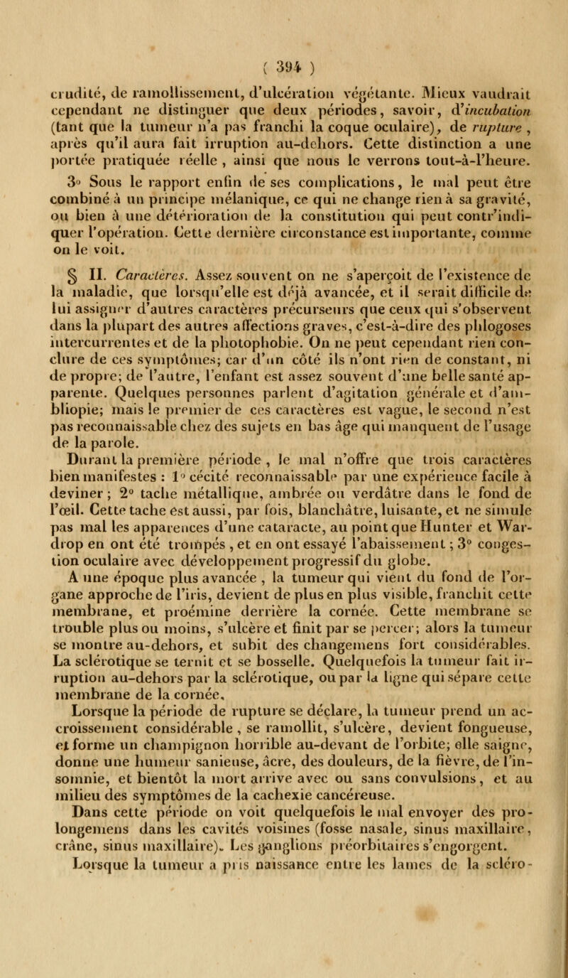 crudité, de ramollissement, d'ulcération végétante. Mieux vaudrait cependant ne distinguer que deux périodes, savoir, ft incubation (tant que la tumeur n'a pas franchi la coque oculaire), de rupture , après qu'il aura fait irruption au-dehors. Cette distinction a une portée pratiquée réelle , ainsi que nous le verrons tout-à-1'heure. 3° Sous le rapport enfin de ses complications, le mal peut être combiné à un principe mélanique, ce qui ne change rien à sa gravité, ou bien à une détérioration de la constitution qui peut contr'indi- quer l'opération. Cette dernière circonstance est importante, comme on le voit. § II. Caractères. Assez souvent on ne s'aperçoit de l'existence de la maladie, que lorsqu'elle est déjà avancée, et il serait difficile de lui assigner d'autres caractères précurseurs que ceux qui s'observent dans la plupart des autres affections graves, c'est-à-dire des phlogoses intercurrentes et de la photophobie. On ne peut cependant rien con- clure de ces symptômes; car d'un côté ils n'ont rien de constant, ni de propre; de l'autre, l'enfant est assez souvent d'une belle santé ap- parente. Quelques personnes parlent d'agitation générale et d'am- bliopie; mais le premier de ces caractères est vague, le second n'est pas reconnaissable chez des sujets en bas âge qui manquent de l'usage de la parole. Durant la première période , le mal n'offre que trois caractères bien manifestes : 1° cécité reconnaissable par une expérience facile à deviner; 2° tache métallique, ambrée ou verdâtre dans le fond de l'œil. Cette tache est aussi, par fois, blanchâtre, luisante, et ne simule pas mal les apparences d'une cataracte, au point que Hunter et War- drop en ont été trompés , et en ont essayé l'abaissement ; 3° conges- tion oculaire avec développement progressif du globe. A une époque plus avancée , la tumeur qui vient du fond de l'or- gane approche de l'iris, devient de plus en plus visible, franchit cette membrane, et proémine derrière la cornée. Cette membrane se trouble plus ou moins, s'ulcère et finit par se percer; alors la tumeur se montre au-dehors, et subit des changemens fort considérables. La sclérotique se ternit et se bosselle. Quelquefois la tumeur fait ir- ruption au-dehors par la sclérotique, ou par la ligne qui sépare cette membrane de la cornée. Lorsque la période de rupture se déclare, la tumeur prend un ac- croissement considérable, se ramollit, s'ulcère, devient fongueuse, et forme un champignon horrible au-devant de l'orbite; elle saigne, donne une humeur sanieuse, acre, des douleurs, de la fièvre, de l'in- somnie, et bientôt la mort arrive avec ou sans convulsions, et au milieu des symptômes de la cachexie cancéreuse. Dans cette période on voit quelquefois le mal envoyer des pro- longemens dans les cavités voisines (fosse nasale,, sinus maxillaire, crâne, sinus maxillaire). Les jonglions préorbitaires s'engorgent. Lorsque la tumeur a pris naissance entre les laines de la sclcro-