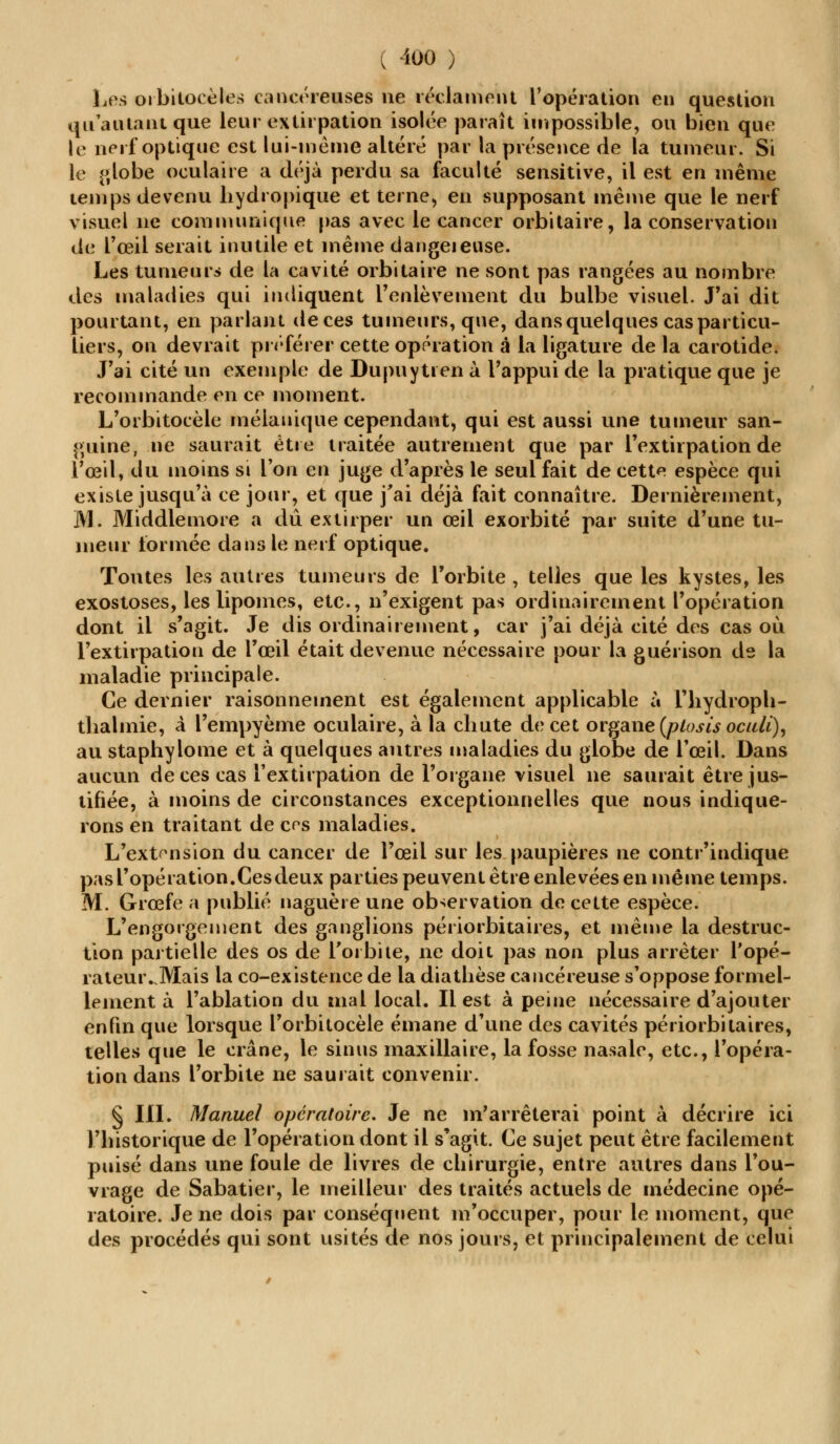 Les orbitocèles cancéreuses ne réclament l'opération en question qu'a niant que leur extirpation isolée paraît impossible, ou bien que le nerf optique est lui-même altéré par la présence de la tumeur. Si le globe oculaire a déjà perdu sa faculté sensitive, il est en même temps devenu hydropique et terne, en supposant même que le nerf visuel ne communique pas avec le cancer orbitaire, la conservation de l'œil serait inutile et même dangeieuse. Les tumeur* de la cavité orbitaire ne sont pas rangées au nombre des maladies qui indiquent l'enlèvement du bulbe visuel. J'ai dit pourtant, en parlant de ces tumeurs, que, dans quelques cas particu- liers, on devrait préférer cette opération à la ligature de la carotide. J'ai cité un exemple de DupuyUen à l'appui de la pratique que je recommande en ce moment. L'orbitocèle mélanique cependant, qui est aussi une tumeur san- guine, ne saurait être traitée autrement que par l'extirpation de l'œil, du moins si Ton en juge d'après le seul fait de cette espèce qui existe jusqu'à ce jour, et que j'ai déjà fait connaître. Dernièrement, M. Middlemore a du extirper un œil exorbité par suite d'une tu- meur formée dans le nerf optique. Toutes les autres tumeurs de l'orbite , telles que les kystes, les exostoses, les lipomes, etc., n'exigent pas ordinairement l'opération dont il s'agit. Je dis ordinairement, car j'ai déjà cité des cas où l'extirpation de l'œil était devenue nécessaire pour la guérison de la maladie principale. Ce dernier raisonnement est également applicable à l'hydroph- thalmie, à l'empyème oculaire, à la chute de cet organe (plosis oculi), au staphylome et à quelques autres maladies du globe de l'œil. Dans aucun de ces cas l'extirpation de l'organe visuel ne saurait être jus- tifiée, à moins de circonstances exceptionnelles que nous indique- rons en traitant de ces maladies. L'extension du cancer de l'œil sur les paupières ne contr'indique pas l'opération.Cesdeux parties peuvent être enlevées en même temps. M. Grœfe a publié naguère une observation de cette espèce. L'engorgement des ganglions périorbitaires, et même la destruc- tion partielle des os de l'orbite, ne doit pas non plus arrêter l'opé- rateuivMais la co-existence de la diathèse cancéreuse s'oppose formel- lement à l'ablation du mal local. Il est à peine nécessaire d'ajouter enfin que lorsque l'orbitocèle émane d'une des cavités périorbitaires, telles que le crâne, le sinus maxillaire, la fosse nasale, etc., l'opéra- tion dans l'orbite ne saurait convenir. § III. Manuel opératoire. Je ne m'arrêterai point à décrire ici l'historique de l'opération dont il s'agit. Ce sujet peut être facilement puisé dans une foule de livres de chirurgie, entre autres dans l'ou- vrage de Sabatier, le meilleur des traités actuels de médecine opé- ratoire. Je ne dois par conséquent m'occuper, pour le moment, que des procédés qui sont usités de nos jours, et principalement de celui