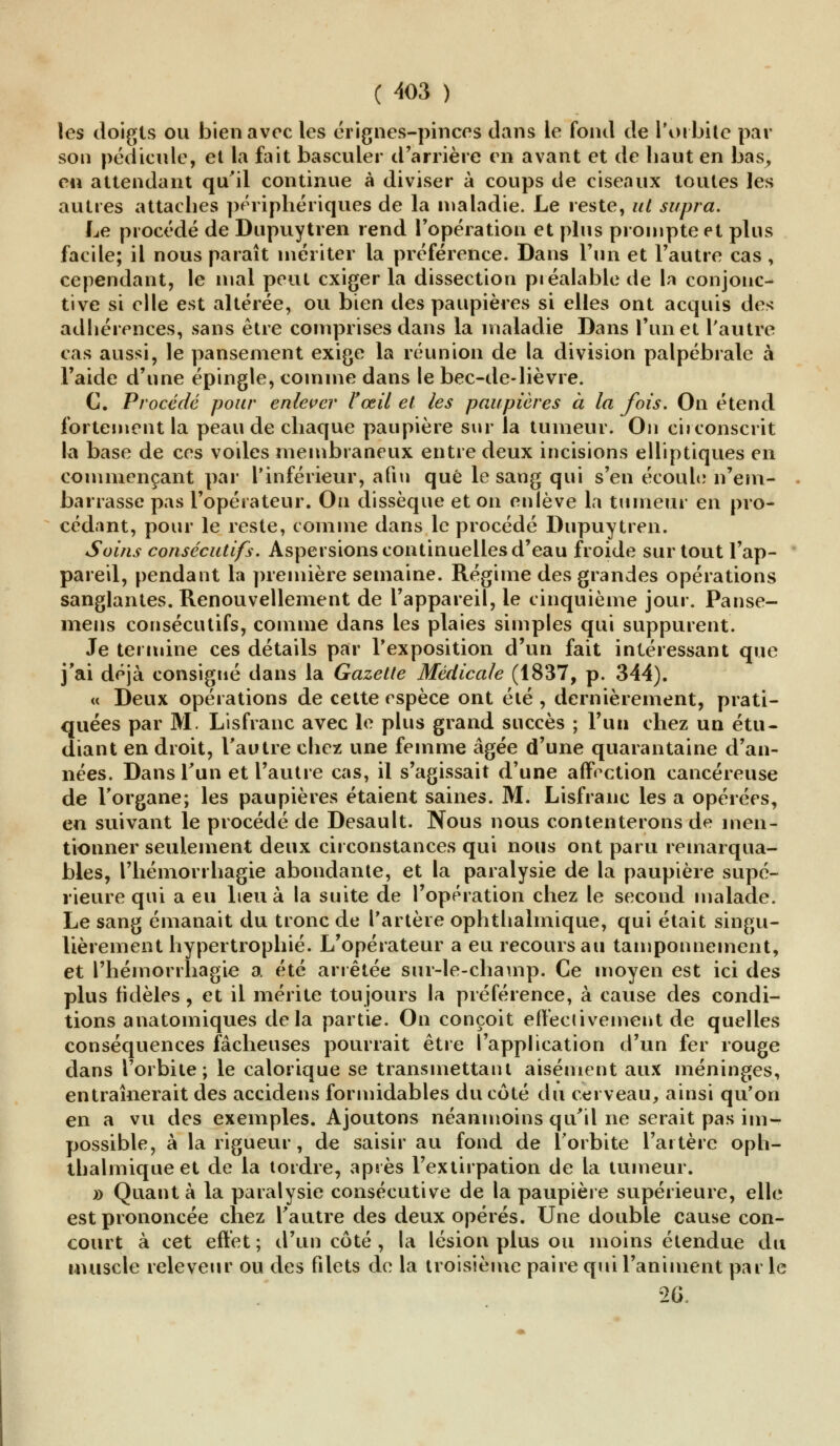 les doigts ou bien avec les érignes-pinccs dans le fond de Toi bile par son pédicule, et la fait basculer d'arrière en avant et de haut en bas, en attendant qu'il continue à diviser à coups de ciseaux toutes les autres attaches périphériques de la maladie. Le reste, ut supra. Le procédé de Dupuytren rend l'opération et plus prompte et plus facile; il nous paraît mériter la préférence. Dans l'un et l'autre cas , cependant, le mal peut exiger la dissection préalable de la conjonc- tive si elle est altérée, ou bien des paupières si elles ont acquis des adhérences, sans être comprises dans la maladie Dans l'un et l'autre cas aussi, le pansement exige la réunion de la division palpébrale à l'aide d'une épingle, comme dans le bec-de-lièvre. C. Procédé pour enlever F œil et les paupières à la fois. On étend fortement la peau de chaque paupière sur la tumeur. On circonscrit la base de ces voiles membraneux entre deux incisions elliptiques en commençant par l'inférieur, afin que le sang qui s'en écoule n'em- barrasse pas l'opérateur. On dissèque et on enlève la tumeur en pro- cédant, pour le reste, comme dans le procédé Dupuytren. Soins consécutifs. Aspersions continuelles d'eau froide sur tout l'ap- pareil, pendant la première semaine. Régime des grandes opérations sanglantes. Renouvellement de l'appareil, le cinquième jour. Panse- mens consécutifs, comme dans les plaies simples qui suppurent. Je termine ces détails par l'exposition d'un fait intéressant que j'ai déjà consigné dans la Gazette Médicale (1837, p. 344). « Deux opérations de cette espèce ont été , dernièrement, prati- quées par M. Lisfranc avec le plus grand succès ; l'un chez un étu- diant en droit, l'autre chez une femme âgée d'une quarantaine d'an- nées. Dans l'un et l'autre cas, il s'agissait d'une affection cancéreuse de l'organe; les paupières étaient saines. M. Lisfranc les a opérées, en suivant le procédé de Desault. Nous nous contenterons de men- tionner seulement deux circonstances qui nous ont paru remarqua- bles, l'hémorrhagie abondante, et la paralysie de la paupière supé- rieure qui a eu lieu à la suite de l'opération chez le second malade. Le sang émanait du tronc de l'artère ophthalmique, qui était singu- lièrement hypertrophié. L'opérateur a eu recours au tamponnement, et l'hémorrhagie a été arrêtée sur-le-champ. Ce moyen est ici des plus fidèles , et il mérite toujours la préférence, à cause des condi- tions anatomiques delà partie. On conçoit effectivement de quelles conséquences fâcheuses pourrait être l'application d'un fer rouge dans l'orbite; le calorique se transmettant aisément aux méninges, entraînerait des accidens formidables du côté du cerveau, ainsi qu'on en a vu des exemples. Ajoutons néanmoins qu'il ne serait pas im- possible, à la rigueur, de saisir au fond de l'orbite l'artère oph- thalmique et de la tordre, après l'extirpation de la tumeur. » Quanta la paralysie consécutive de la paupière supérieure, elle est prononcée chez l'autre des deux opérés. Une double cause con- court à cet effet ; d'un côté , la lésion plus ou moins étendue du muscle releveur ou des filets de la troisième paire qui l'animent par le 26.