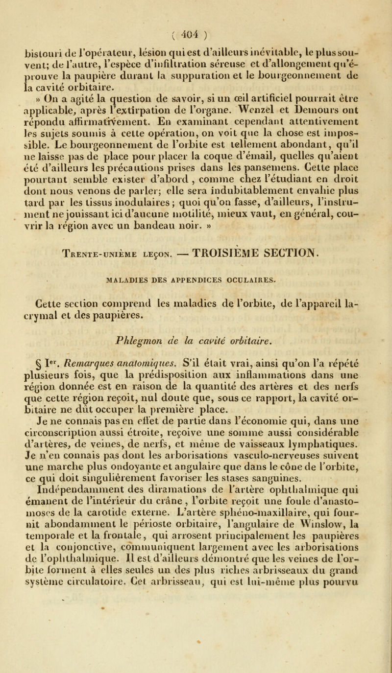 bistouri de l'opérateur, lésion qui est d'ailleurs inévitable, le plus sou- vent; de l'autre, l'espèce d'infiltration séreuse et d'allongement qu'é- prouve la paupière durant la suppuration et le bourgeonnement de la cavité orbitaire. » On a agité la question de savoir, si un œil artificiel pourrait être applicable, après l'extirpation de l'organe. Wenzel et Demours ont répondu affirmativement. En examinant cependant attentivement les sujets soumis à cette opération, on voit que la chose est impos- sible. Le bourgeonnement de l'orbite est tellement abondant, qu'il ne laisse pas de place pour placer la coque d'émail, quelles qu'aient été d'ailleurs les précautions prises dans les pansemens. Cette place pourtant semble exister d'abord , comme chez l'étudiant en droit dont nous venons de parler; elle sera indubitablement envahie plus tard par les tissus modulaires ; quoi qu'on fasse, d'ailleurs, l'instru- ment ne jouissant ici d'aucune motilité, mieux vaut, en général, cou- vrir la région avec un bandeau noir. » Trente-unième leçon. — TROISIEME SECTION. MALADIES DES APPENDICES OCULAIRES. Cette sec lion comprend les maladies de l'orbite, de l'appareil la- crymal et des paupières. Phlegmon de la cavité orbitaire. § Ier. Remarques anatomiques. S'il était vrai, ainsi qu'on l'a répété plusieurs fois, que la prédisposition aux inflammations dans une région donnée est en raison de la quantité des artères et des nerfs que cette région reçoit, nul doute que, sous ce rapport, la cavité or- bitaire ne dût occuper la première place. Je ne connais pas en effet de partie dans l'économie qui, dans une circonscription aussi étroite, reçoive une somme aussi considérable d'artères, de veines, de nerfs, et même de vaisseaux lymphatiques. Je n'en connais pas dont les arborisations vasculo-nerveuses suivent une marche plus ondoyante et angulaire que dans le cône de l'orbite, ce qui doit singulièrement favoriser les stases sanguines. Indépendamment des diramations de l'artère ophtlialmique qui émanent de l'intérieur du crâne , l'orbite reçoit une foule d'anasto- moses de la carotide externe. L'artère sphéno-maxillaire, qui four- nit abondamment le périoste orbitaire, l'angulaire de Winslow, la temporale et la frontale, qui arrosent principalement les paupières et la conjonctive, communiquent largement avec les arborisations de l'ophthalinique. Il est d'ailleurs démontré que les veines de Tor- bjte forment à elles seules un des plus riches arbrisseaux du grand système circulatoire. Cet arbrisseau, qui est lui-même plus pourvu