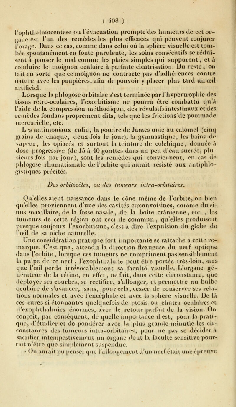 rophthaimoccntèse ou 1 évacuation prompte des humeurs de cet or- gane est L'un des remèdes les plus efficaces qui peuvent conjurer l'orage. Dans ce cas, comme dans celui où la sphère visuelle est tom- bée spontanément en fonte purulente, les soins consécutifs se rédui- sent à panser le mal comme les plaies simples qui suppurent, et à conduire le inoignon oculaire à parfaite cicatrisation. Du reste, on fait en sorte que ce moignon ne contracte pas d'adhérences contre nature avec les paupières, afin de pouvoir y placer plus tard un œil artificiel. Lorsque laphlogoseorbitaire s'est terminée par l'hypertrophie des tissus rétro-oculaires, l'exorbitisine ne pourra être combattu qu'à l'aide de la compression méthodique, des révulsifs intestinaux et des remèdes fonda ns proprement dits, tels que les frictions'de pommade mercurielle, etc. Les antimoniaux enfin, la poudre de James unie au calomel (cinq grains de chaque, deux fois le jour), la gymnastique, les bains de vapeur, les opiacés et surtout la teinture de colchique, donnée à dose progressive (de 15 à 40 gouttes dans un peu d'eau sucrée, plu- sieurs fois par jour), sont les remèdes qui conviennent, en cas de phlogose rhumatismale de l'orbite qui aurait résisté aux antiphlo- gi s tiques précités. Des orbitoccles, ou des tumeurs intra-orbitaires. Qu'elles aient naissance dans le cône même de l'orbite, ou bien qu'elles proviennent d'une des cavités circonvoisines, comme du si- nus maxillaire, de la fosse nasale, de la boite crânienne, etc. , les tumeurs de cette région ont ceci de commun, qu'elles produisent presque toujours l'exorbitisine, c'est-à dire l'expulsion du globe de l'œil de sa niche naturelle. Une considération pratique fort importante se rattache à cette re- marque. C'est que, attendu la direction flexueuse du nerf optique dans l'orbite, lorsque ces tumeurs ne compriment pas sensiblement la pulpe de ce nerf, l'exophlhalmie peut être portée très-loin, sans que l'œil perde irrévocablement sa faculté visuelle. L'organe gé- nérateur de la rétine, en effet, ne fait, dans cette circonstance, que déployer ses courbes, se rectifier, s'allonger, et permettre au bulbe oculaire de s'avancer, sans, pour cela, cesser de conserver ses rela- tions normales et avec l'encéphale et avec la sphère visuelle. De là ces cures si étonnantes quelquefois de ptosis ou chutes oculaires et d'exophthalmies énormes, avec le retour parfait de la vision. On conçoit, par conséquent, de quelle impôt tance il est, pour la prati- que, d'étudier et de pondérer avec la plus grande minutie les cir- constances des tumeurs intra-otbitaires, pour ne pas se décider à sacrifier intempestivement un organe dont la faculté sensitive pour- rait n'être que simplement suspendue. » On aurait pu penser que l'allongement d'un nerf était une épreuve