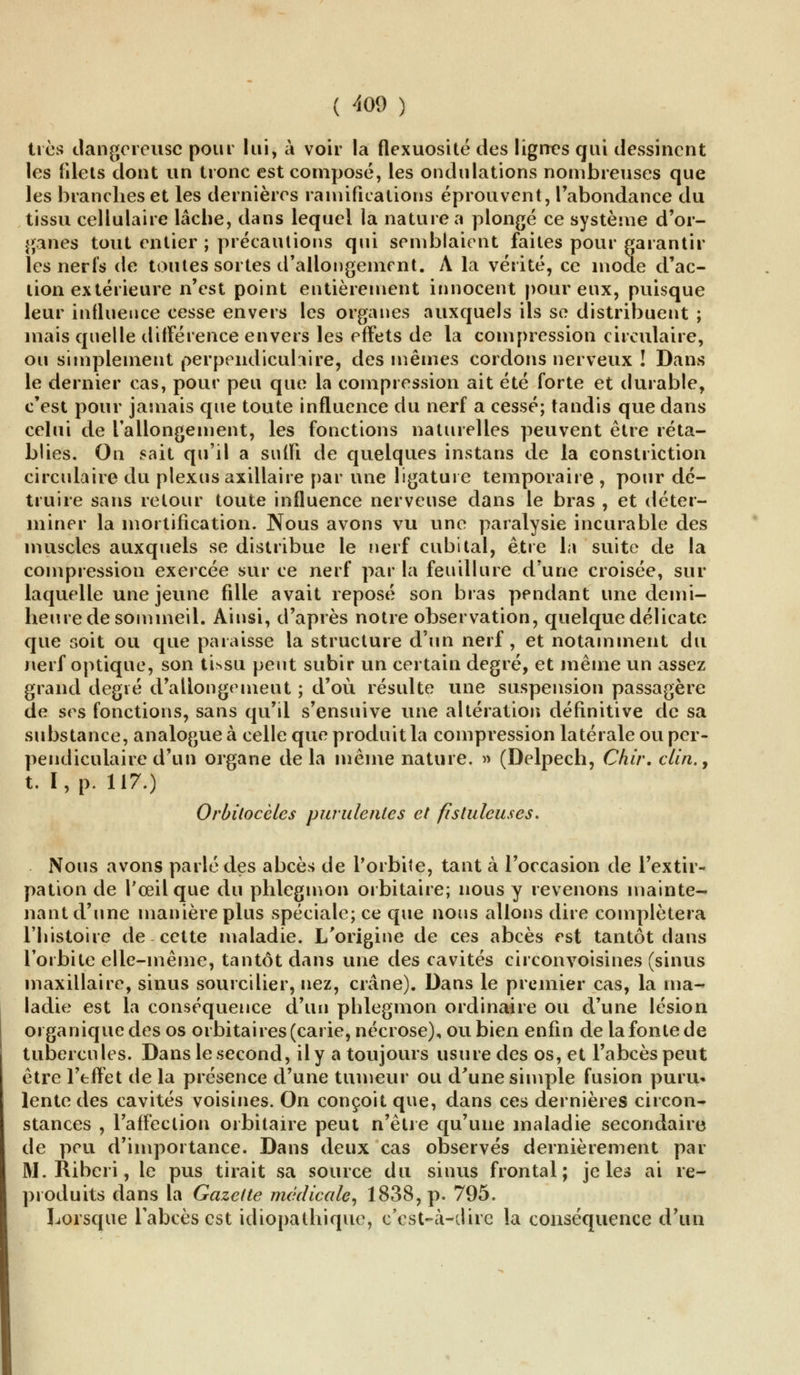 très dangereuse pour lui, à voir la flexuosité des lignes qui dessinent les filets dont un tronc est composé, les ondulations nombreuses que les branches et les dernières ramifications éprouvent, l'abondance du tissu cellulaire lâche, dans lequel la nature a plongé ce système d'or- ganes tout entier ; précautions qui semblaient faites pour garantir les nerfs de toutes sortes d'allongement. A la vérité, ce mode d'ac- tion extérieure n'est point entièrement innocent pour eux, puisque leur influence cesse envers les organes auxquels ils se distribuent ; mais quelle différence envers les effets de la compression circulaire, ou simplement perpendiculaire, des mêmes cordons nerveux ! Dans le dernier cas, pour peu que la compression ait été forte et durable, c'est pour jamais que toute influence du nerf a cessé; tandis que dans celui de l'allongement, les fonctions naturelles peuvent être réta- blies. On sait qu'il a suffi de quelques instans de la constriction circulaire du plexus axillaire par une ligature temporaire , pour dé- truire sans retour toute influence nerveuse dans le bras , et déter- miner la mortification. Nous avons vu une paralysie incurable des muscles auxquels se distribue le nerf cubital, être la suite de la compression exercée sur ce nerf par la feuillure d'une croisée, sur laquelle une jeune fille avait reposé son bras pendant une demi- heure de sommeil. Ainsi, d'après notre observation, quelque délicate que soit ou que paraisse la structure d'un nerf, et notamment du nerf optique, son tissu peut subir un certain degré, et même un assez grand degré d'allongement ; d'où résulte une suspension passagère de ses fonctions, sans qu'il s'ensuive une altération définitive de sa substance, analogue à celle que produit la compression latérale ou per- pendiculaire d'un organe delà même nature. » (Delpech, Chir. clin., t. I, p. 117.) Orùitocèles purulentes et fistuleuses. Nous avons parlé des abcès de l'orbite, tant à l'occasion de l'extir- pation de l'œil que du phlegmon orbitaire; nous y revenons mainte- nant d'une manière plus spéciale; ce que nous allons dire complétera l'histoire de cette maladie. L'origine de ces abcès est tantôt dans l'orbite elle-même, tantôt dans une des cavités circon voisines (sinus maxillaire, sinus sourcilier, nez, crâne). Dans le premier cas, la ma^ ladie est la conséquence d'un phlegmon ordinaire ou d'une lésion organique des os orbitaires (carie, nécrose), ou bien enfin de la fonte de tubercules. Dans le second, il y a toujours usure des os, et l'abcès peut être l'effet de la présence d'une tumeur ou d'une simple fusion puru- lente des cavités voisines. On conçoit que, dans ces dernières circon- stances , l'affection orbitaire peut n'être qu'une maladie secondaire de peu d'importance. Dans deux cas observés dernièrement par M. Riberi, le pus tirait sa source du sinus frontal; je les ai re- produits dans la Gazette médicale, 1838, p. 795. Lorsque l'abcès est idiopathique, c'est-à-dire la conséquence d'un