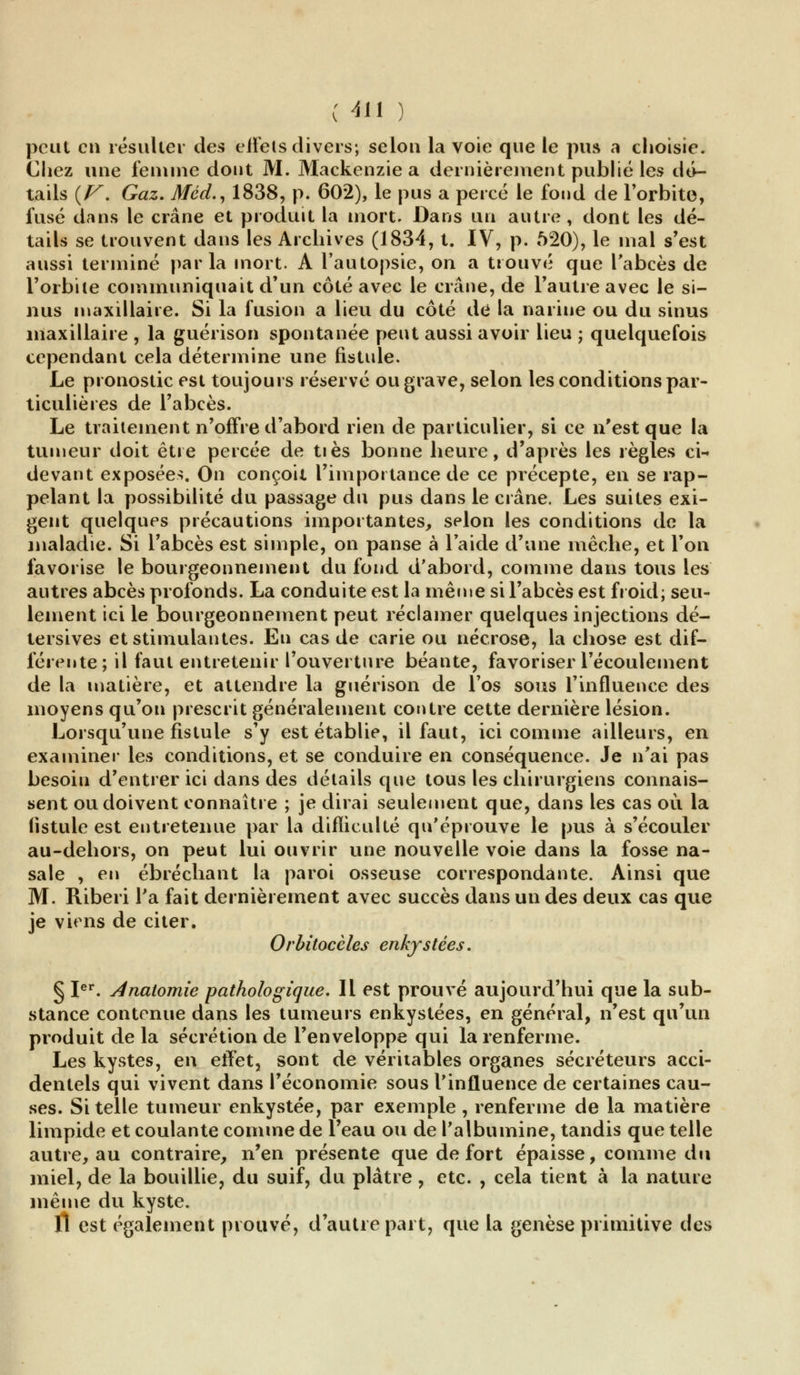 peut en résulter des eiFets divers; selon la voie que le pua a choisie. Chez une femme dont M. Mackenzie a dernièrement publié les dé- tails {V. Gaz. Mcd., 1838, p. 602), le pus a percé le fond de l'orbite, fusé dans le crâne et produit la mort. Dans un autre , dont les dé- tails se trouvent dans les Archives (1834, t. IV, p. 520), le mal s'est aussi terminé parla mort. A l'autopsie, on a trouvé que l'abcès de l'orbite communiquait d'un côté avec le crâne, de l'autre avec Je si- nus maxillaire. Si la fusion a lieu du côté dé la narine ou du sinus maxillaire , la guérison spontanée peut aussi avoir lieu ; quelquefois cependant cela détermine une fistule. Le pronostic est toujours réservé ou grave, selon les conditions par- ticulières de l'abcès. Le traitement n'offre d'abord rien de particulier, si ce n'est que la tumeur doit être percée de tiès bonne heure, d'après les règles ci- devant exposées. On conçoit l'importance de ce précepte, en se rap- pelant la possibilité du passage du pus dans le crâne. Les suites exi- gent quelques précautions importantes, selon les conditions de la maladie. Si l'abcès est simple, on panse à laide d'une mèche, et l'on favorise le bourgeonnement du fond d'abord, comme dans tous les autres abcès profonds. La conduite est la même si l'abcès est froid; seu- lement ici le bourgeonnement peut réclamer quelques injections dé- tersives et stimulantes. En cas de carie ou nécrose, la chose est dif- férente; il faut entretenir l'ouverture béante, favoriser l'écoulement de la matière, et attendre la guérison de l'os sous l'influence des moyens qu'on prescrit généralement contre cette dernière lésion. Lorsqu'une fistule s'y est établie, il faut, ici comme ailleurs, en examiner les conditions, et se conduire en conséquence. Je n'ai pas besoin d'entrer ici dans des détails que tous les chirurgiens connais- sent ou doivent connaître ; je dirai seulement que, dans les cas où la fistule est entretenue par la difficulté qu'éprouve le pus à s'écouler au-dehors, on peut lui ouvrir une nouvelle voie dans la fosse na- sale , en éb ré chant la paroi osseuse correspondante. Ainsi que M. Riberi Ta fait dernièrement avec succès dans un des deux cas que je viens de citer. Orbitocèles enkystées. § Ier. Anaiomie pathologique. Il est prouvé aujourd'hui que la sub- stance contenue dans les tumeurs enkystées, en général, n'est qu'un produit delà sécrétion de l'enveloppe qui la renferme. Les kystes, en effet, sont de véritables organes sécréteurs acci- dentels qui vivent dans l'économie sous l'influence de certaines cau- ses. Si telle tumeur enkystée, par exemple, renferme de la matière limpide et coulante comme de l'eau ou de l'albumine, tandis que telle autre, au contraire, n'en présente que de fort épaisse, comme du miel, de la bouillie, du suif, du plâtre , etc. , cela tient à la nature même du kyste. fl est également prouvé, d'autre part, que la genèse primitive des