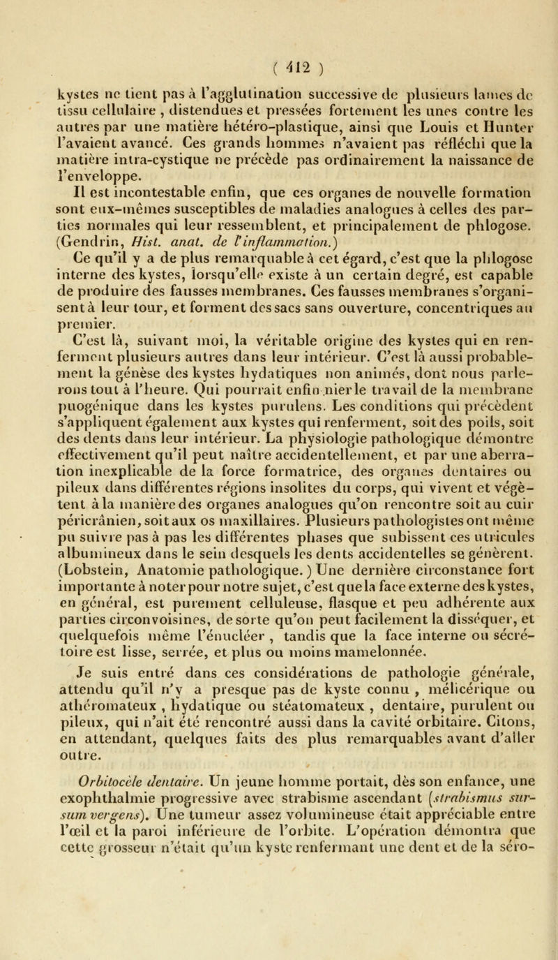 kystes no tient pas à l'agglutination successive de plusieurs lames de tissu cellulaire , distendues et pressées fortement les unes contre les autres par une matière hétéro-plastique, ainsi que Louis et Hunter l'avaient avancé. Ces grands hommes n'avaient pas réfléchi que la matière intra-cystique ne précède pas ordinairement la naissance de l'enveloppe. Il est incontestable enfin, que ces organes de nouvelle formation sont eux-mêmes susceptibles de maladies analogues à celles des par- ties normales qui leur ressemblent, et principalement de phlogose. (Gendrin, Hist. anat. de l'inflammation.) Ce qu'il y a de plus remarquable à cet égard, c'est que la phlogose interne des kystes, lorsqu'elle existe à un certain degré, est capable de produire des fausses membranes. Ces fausses membranes s'organi- sent à leur tour, et forment des sacs sans ouverture, concentriques au premier. C'est là, suivant moi, la véritable origine des kystes qui en ren- ferment plusieurs autres dans leur intérieur. C'est là aussi probable- ment la genèse des kystes hydatiques non animés, dont nous parle- rons tout à l'heure. Qui pourrait enfin nier le travail de la membrane puogénique dans les kystes purulens. Les conditions qui précèdent s'appliquent également aux kystes qui renferment, soit des poils, soit des dents dans leur intérieur. La physiologie pathologique démontre effectivement qu'il peut naître accidentellement, et par une aberra- tion inexplicable de la force formatrice, des organes dentaires ou pileux dans différentes régions insolites du corps, qui vivent et végè- tent à la manière des organes analogues qu'on rencontre soit au cuir péricrânien, soit aux os maxillaires. Plusieurs pathologistes ont même pu suivre pas à pas les différentes phases que subissent ces utricules albumineux dans le sein desquels les dents accidentelles se génèrent. (Lobstein, Anatomie pathologique. ) Une dernière circonstance fort importante à noter pour notre sujet, c'est que la face externe des kystes, en général, est purement celluleuse, flasque et peu adhérente aux parties circonvoisines, de sorte qu'on peut facilement la disséquer, et quelquefois même l'énucléer , tandis que la face interne ou sécré- toire est lisse, serrée, et plus ou moins mamelonnée. Je suis entré dans ces considérations de pathologie générale, attendu qu'il n'y a presque pas de kyste connu , mélicérique ou athéromateux , hydatique ou stéatomateux , dentaire, purulent ou pileux, qui n'ait été rencontré aussi dans la cavité orbitaire. Citons, en attendant, quelques faits des plus remarquables avant d'aller outre. Orbitocèle dentaire. Un jeune homme portait, dès son enfance, une exophthalmie progressive avec strabisme ascendant [strabismus sur- sum vergens). Une tumeur assez volumineuse était appréciable entre l'œil et la paroi inférieure de l'orbite. L'opération démontra que cette grosseur n'était qu'un kyste renfermant une dent et de la séro-