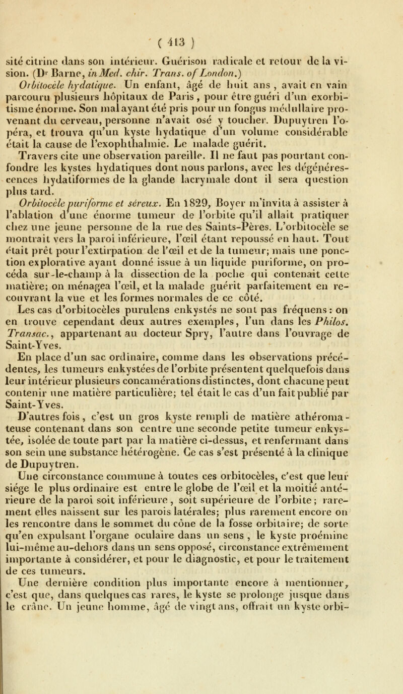 site citrine dans son intérieur. Guérison radicale et retour de la vi- sion. (Dr Barne, inMed. chir. Trans. ofLondon.) Oibitocèle hydatique. Un enfant, âgé de huit ans , avait en vain parcouru plusieurs hôpitaux de Paris , pour être guéri d'un exorbi- tisme énorme. Son mal ayant été pris pour un fongus médullaire pro- venant du cerveau, personne n'avait osé y toucher. Dupuytren l'o- péra, et trouva qu'un kyste hydatique d'un volume considérable était la cause de l'exophthalmie. Le malade guérit. Travers cite une observation pareille. Il ne faut pas pourtant con- fondre les kystes hydatiques dont nous parlons, avec les dégénéres- cences hydatiformes de la glande lacrymale dont il sera question plus tard. Orbitocèle puri'forme et séreux. En 1829, Boyer m'invita à assister à l'ablation d une énorme tumeur de l'orbite qu'il allait pratiquer chez une jeune personne de la rue des Saints-Pères. L'orbitocèle se montrait vers la paroi inférieure, l'œil étant repoussé en haut. Tout était prêt pour l'extirpation de l'œil et de la tumeur; mais une ponc- tion explorative ayant donné issue à un liquide puriforme, on pro- céda sur-le-champ à la dissection de la poche qui contenait cette matière; on ménagea l'œil, et la malade guérit parfaitement en re- couvrant la vue et les formes normales de ce côté. Les cas d'orbitocèles purulens enkystés ne sont pas fréquens : on en trouve cependant deux autres exemples, l'un dans les Philos. Transac, appartenant au docteur Spry, l'autre dans l'ouvrage de Saint-Yves. En place d'un sac ordinaire, comme dans les observations précé- dentes, les tumeurs enkystées de l'orbite présentent quelquefois dans leur intérieur plusieurs concamérations distinctes, dont chacune peut contenir une matière particulière; tel était le cas d'un fait publié par Saint-Yves. D'autres fois, c'est un gros kyste rempli de matière athéroma - teuse contenant dans son centre une seconde petite tumeur enkys- tée, isolée de toute part par la matière ci-dessus, et renfermant dans son sein une substance hétérogène. Ce cas s'est présenté à la clinique de Dupuytren. Une circonstance commune à toutes ces orbitocèles, c'est que leur siège le plus ordinaire est entre le globe de l'œil et la moitié anté- rieure de la paroi soit inférieure , soit supérieure de l'orbite ; rare- ment elles naissent sur les parois latérales; plus rarement encore on les rencontre dans le sommet du cône de la fosse orbitaire; de sorte qu'en expulsant l'organe oculaire dans un sens , le kyste proémine lui-même au-dehors dans un sens opposé, circonstance extrêmement importante à considérer, et pour le diagnostic, et pour le traitement de ces tumeurs. Une dernière condition plus importante encore à mentionner7 c'est que, dans quelques cas rares, le kyste se prolonge jusque dans le crâne. Un jeune homme, âgé de vingt ans, offrait un kyste orbi-