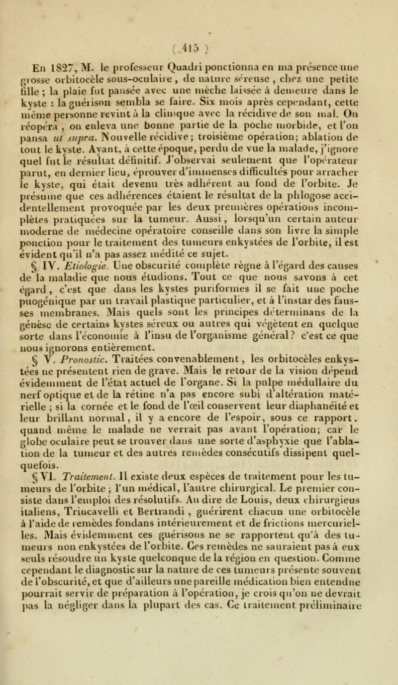 . *»5 ; En 1827, M. le professeur Quadri ponctionna en ma présence une grosse orbitocèle sous-oculaire , de nature séreuse , chez une petite fille ; la plaie fut pansée avec une mèche laissée à demeure dans le kyste : laguéiison sembla se faire. Six mois après cependant, cette même personne revint à la clinique avec la récidive de son mal. On réopéra , on enleva une bonne partie de la poche morbide, et Ton pansa ut supra. Nouvelle récidive ; troisième opération; ablation de tout le kyste. Ayant, à cette époque, perdu de vue la malade, j'ignore quel fut le résultat définitif. J'observai seulement que l'opérateur parut, en dernier lieu, éprouver d'immenses difficultés pour arracher le kyste, qui était devenu très adhérent au fond de l'orbite. Je présume que ces adhérences étaient le résultat delà phlogose acci- dentellement provoquée par les deux premières opérations incom- plètes pratiquées sur la tumeur. Aussi, lorsqu'un certain auteur moderne de médecine opératoire conseille dans son livre la simple ponction pour le traitement des tumeurs enkystées de l'orbite, il est évident qu'il n'a pas assez médité ce sujet. § IV. Etiologie. Une obscurité complète règne à l'égard des causes de la maladie que nous étudions. Tout ce que nous savons à cet égard, c'est que dans les kystes puriformes il se fait une poche puogénique par un travail plastique particulier, et à l'instar des faus- ses membranes. Mais quels sont les principes déterminans de la genèse de certains kystes séreux ou autres qui végètent en quelque sorte dans l'économie à Tinsu de l'organisme général? c'est ce que nous ignorons entièrement. § V. Pronostic. Traitées convenablement, les orbitocèles enkys- tées ne présentent rien de grave. Mais le retour de la vision dépend évidemment de l'état actuel de l'organe. Si la pulpe médullaire du nerf optique et de la rétine n'a pas encore subi d'altération maté- rielle; si la cornée et le fond de l'œil conservent leur diaphanéité et leur brillant normal, il y a encore de l'espoir, sous ce rapport, quand même le malade ne verrait pas avant l'opération; car le globe oculaire peut se trouver dans une sorte d'asphyxie que l'abla- tion de la tumeur et des autres remèdes consécutifs dissipent quel- quefois. § VI. Traitement. Il existe deux espèces de traitement pour les tu- meurs de l'orbite ; l'un médical, l'autre chirurgical. Le premier con- siste dans l'emploi des résolutifs. Au dire de Louis, deux chit urgieus italiens, Trincavelli et Bertrandi , guérirent chacun une orbilocèle à l'aide de remèdes fondans intérieurement et de frictions inercuriel- les. Mais évidemment ces guérisons ne se rapportent qu'à des tu- meurs non enkystées de l'orbite. Ces remèdes ne sauraient pas à eux seuls résoudre un kyste quelconque de la région en question. Comme cependant le diagnostic sur la nature de ces tumeurs présente souvent de l'obscurité, et que d'ailleurs une pareille médication bien entendue pourrait servir de préparation à l'opération, je crois qu'on ne devrait pas la négliger dans la plupart des cas. Ce traitement préliminaire