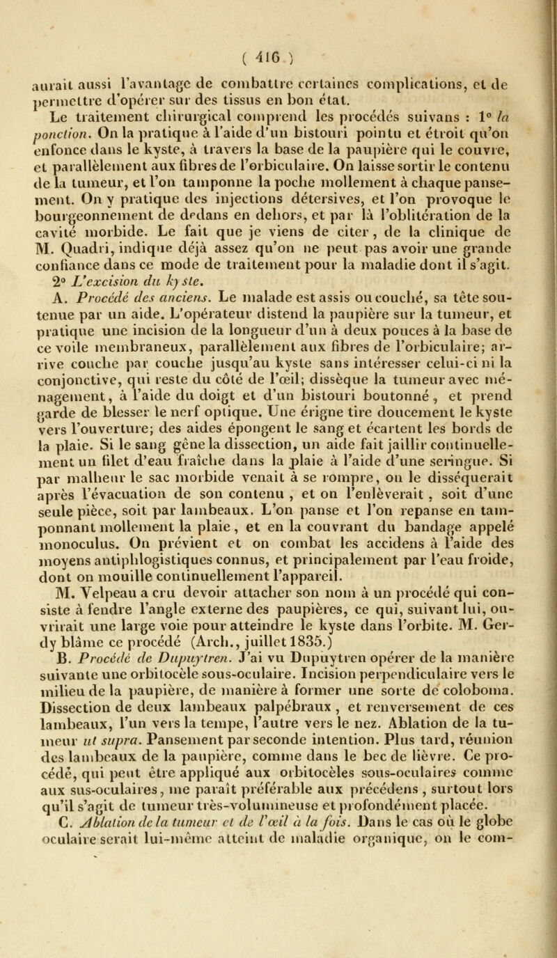 aurait aussi l'avantage de combattre certaines complications, et de permettre d'opérer sur des tissus en bon état. Le traitement chirurgical comprend les procédés suivans : 1° la ponction. On la pratique à l'aide d'un bistouri pointu et étroit qu'on enfonce dans le kyste, à travers la base de la paupière qui le couvre, et parallèlement aux fibres de l'orbiculaire. On laisse sortir le contenu de la tumeur, et l'on tamponne la poche mollement à chaque panse- ment. On y pratique des injections détersives, et l'on provoque le bourgeonnement de dedans en dehors, et par là l'oblitération de la cavité morbide. Le fait que je viens de citer , de la clinique de M. Quadri, indique déjà assez qu'on ne peut pas avoir une grande confiance dans ce mode de traitement pour la maladie dont il s'agit. 2° L'excision du kyste. A. Procédé des anciens. Le malade est assis ou couché, sa tête sou- tenue par un aide. L'opérateur distend la paupière sur la tumeur, et pratique une incision de la longueur d'un à deux pouces à la base de ce voile membraneux, parallèlement aux fibres de Torbiculaiie; ar- rive couche par couche jusqu'au kyste sans intéresser celui-ci ni la conjonctive, qui reste du côté de l'œil; dissèque la tumeur avec mé- nagement, à l'aide du doigt et d'un bistouri boutonné, et prend garde de blesser le nerf optique. Une érigne tire doucement le kyste vers l'ouverture; des aides épongent le sang et écartent les bords de la plaie. Si le sang gêne la dissection, un aide fait jaillir continuelle- ment un filet d'eau fraîche dans la plaie à l'aide d'une seringue. Si par malheur le sac morbide venait à se rompre, on le disséquerait après l'évacuation de son contenu , et on l'enlèverait . soit d'une seule pièce, soit par lambeaux. L'on panse et l'on repanse en tam- ponnant mollement la plaie, et en la couvrant du bandage appelé monoculus. On prévient et on combat les accidens à l'aide des moyens antiphlogistiques connus, et principalement par l'eau froide, dont on mouille continuellement l'appareil. M. Velpeau a cru devoir attacher son nom à un procédé qui con- siste à fendre l'angle externe des paupières, ce qui, suivant lui, ou- vrirait une large voie pour atteindre le kyste dans l'orbite. M. Ger- dy blâme ce procédé (Arch., juillet 1835.) B. Procédé de Dupujtren. J'ai vu Dupuytren opérer de la manière suivante une orbitocèle sous-oculaire. Incision perpendiculaire vers le milieu de la paupière, de manière à former une sorte de coloboma. Dissection de deux lambeaux palpébraux , et renversement de ces lambeaux, l'un vers la tempe, l'autre vers le nez. Ablation de la tu- meur ut supra. Pansement par seconde intention. Plus tard, réunion des lambeaux de la paupière, comme dans le bec de lièvre. Ce pro- cédé, qui peut être appliqué aux orbitocèles sous-oculaires comme aux sus-oculaires, me paraît préférable aux précédens , surtout lors qu'il s'agit de tumeur très-volumineuse et profondément placée. C. ablation de la tumeur et de Vœil à la fois. Dans le cas où. le globe oculaire serait lui-même atteint de maladie organique, on le com-