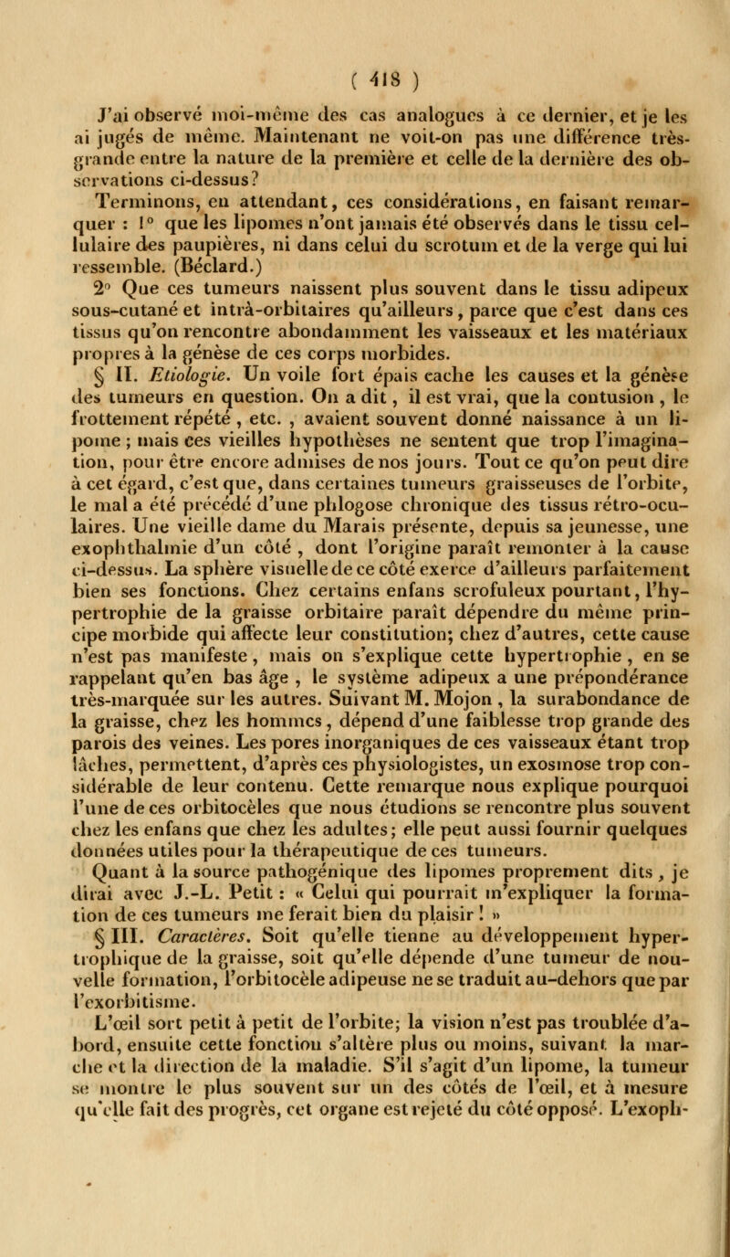 J'ai observé moi-même des cas analogues à ce dernier, et je les ai jugés de même. Maintenant ne voit-on pas une différence très- grande entre la nature de la première et celle de la dernière des ob- servations ci-dessus? Terminons, en attendant, ces considérations, en faisant remar- quer : 1° que les lipomes n'ont jamais été observés dans le tissu cel- lulaire des paupières, ni dans celui du scrotum et de la verge qui lui ressemble. (Béclard.) 2° Que ces tumeurs naissent plus souvent dans le tissu adipeux sous-cutané et intrà-orbitaires qu'ailleurs , parce que c'est dans ces tissus qu'on rencontre abondamment les vaisseaux et les matériaux propres à la genèse de ces corps morbides. § IL Etiologie. Un voile fort épais cache les causes et la genèse des tumeurs en question. On a dit, il est vrai, que la contusion , le frottement répété , etc. , avaient souvent donné naissance à un li- pome ; mais ces vieilles hypothèses ne sentent que trop l'imagina- tion, pour être encore admises de nos jours. Tout ce qu'on peut dire à cet égard, c'est que, dans certaines tumeurs graisseuses de l'orbite, le mal a été précédé d'une phlogose chronique des tissus rétro-ocu- laires. Une vieille dame du Marais présente, depuis sa jeunesse, une exophthalmie d'un côté , dont l'origine paraît remonter à la cause ci-dessus. La sphère visuelle de ce côté exerce d'ailleurs parfaitement bien ses fonctions. Chez certains enfans scrofuleux pourtant, l'hy- pertrophie de la graisse orbitaire paraît dépendre du même prin- cipe morbide qui affecte leur constitution; chez d'autres, cette cause n'est pas manifeste, mais on s'explique cette hypertrophie , en se rappelant qu'en bas âge , le système adipeux a une prépondérance très-marquée sur les autres. Suivant M. Mojon , la surabondance de la graisse, chez les hommes, dépend d'une faiblesse trop grande des parois des veines. Les pores inorganiques de ces vaisseaux étant trop lâches, permettent, d'après ces physiologistes, un exosmose trop con- sidérable de leur contenu. Cette remarque nous explique pourquoi l'une de ces orbitocèles que nous étudions se rencontre plus souvent chez les enfans que chez les adultes; elle peut aussi fournir quelques données utiles pour la thérapeutique de ces tumeurs. Quant à la source pathogénique des lipomes proprement dits, je dirai avec J.-L. Petit : « Celui qui pourrait m'expliquer la forma- tion de ces tumeurs me ferait bien du plaisir ! » § III. Caractères. Soit qu'elle tienne au développement hyper- trophique de la graisse, soit qu'elle dépende d'une tumeur de nou- velle formation, l'orbitocèle adipeuse ne se traduit au-dehors que par Texorbitisme. L'œil sort petit à petit de l'orbite; la vision n'est pas troublée d'a- bord, ensuite cette fonction s'altère plus ou moins, suivant la mar- che et la direction de la maladie. S'il s'agit d'un lipome, la tumeur se montre le plus souvent sur un des côtés de l'œil, et à mesure qu'elle fait des progrès, cet organe est rejeté du côté opposé. L'exoph-