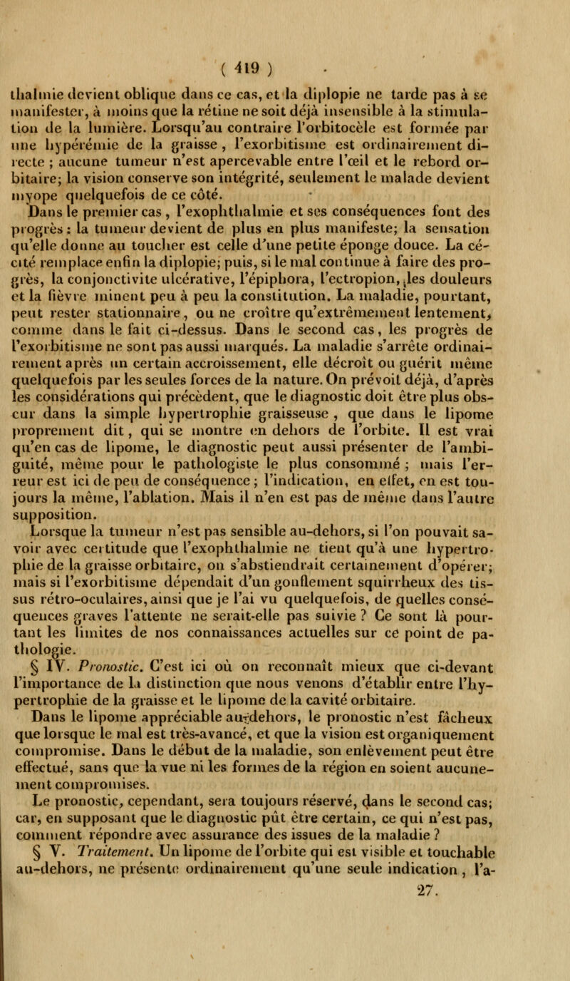 thalmie devient oblique dans ce cas, et la diplopie ne tarde pas à se manifester, à moins que la rétine ne soit déjà insensible à la stimula- tion de la lumière. Lorsqu'au contraire l'orbitocèle est formée par une hypérémie de la graisse , l'exorbitisme est ordinairement di- recte ; aucune tumeur n'est apercevable entre l'œil et le rebord or- bitaire; la vision conserve son intégrité, seulement le malade devient myope quelquefois de ce côté. Dans le premier cas , l'exophthalmie et ses conséquences font des progrès: la tumeur devient de plus en plus manifeste; la sensation qu'elle donne au toucher est celle d'une petite éponge douce. La cé- cité remplace enfin la diplopie; puis, si le mal continue à faire des pro- grès, la conjonctivite ulcérative, l'épiphora, l'ectropion^les douleurs et la fièvre minent peu à peu la constitution. La maladie, pourtant, peut rester stationnaire, ou ne croître qu'extrêmement lenternent> comme dans le fait ci-dessus. Dans le second cas, les progrès de Fexorbitisme ne sont pas aussi marqués. La maladie s'arrête ordinai- rement après un certain accroissement, elle décroît ou guérit même quelquefois par les seules forces de la nature. On prévoit déjà, d'après les considérations qui précèdent, que le diagnostic doit être plus obs- cur dans la simple hypertrophie graisseuse , que dans le lipome proprement dit, qui se montre en dehors de l'orbite. Il est vrai qu'en cas de lipome, le diagnostic peut aussi présenter de l'ambi- guité, même pour le pathologiste le plus consommé ; mais l'er- reur est ici de peu de conséquence ; l'indication, en eifet, en est tou- jours la même, l'ablation. Mais il n'en est pas de même dans l'autre supposition. Lorsque la tumeur n'est pas sensible au-dehors, si l'on pouvait sa- voir avec certitude que l'exophtlialmie ne tient qu'à une hypertro- phie de la graisse orbitaire, on s'abstiendrait certainement d'opérer; mais si l'exorbitisme dépendait d'un gonflement squirrheux des tis- sus rétro-oculaires, ainsi que je l'ai vu quelquefois, de quelles consé- quences graves l'attente ne serait-elle pas suivie ? Ce sont là pour- tant les limites de nos connaissances actuelles sur ce point de pa- thologie. § IV. Pronostic. C'est ici où on reconnaît mieux que ci-devant l'importance de la distinction que nous venons d'établir entre l'hy- pertrophie de la graisse et le lipome de la cavité orbitaire. Dans le lipome appréciable au-dehors, le pronostic n'est fâcheux que lorsque le mal est très-avancé, et que la vision est organiquement compromise. Dans le début de la maladie, son enlèvement peut être effectué, sans que la vue ni les formes de la région en soient aucune- ment compromises. Le pronostic, cependant, sera toujours réservé, clans le second cas; car, en supposant que le diagnostic pût être certain, ce qui n'est pas, comment répondre avec assurance des issues de la maladie ? § V. Traitement. Un lipome de l'orbite qui est visible et touchable au-dehors, ne présente ordinairement qu'une seule indication , l'a- 27.