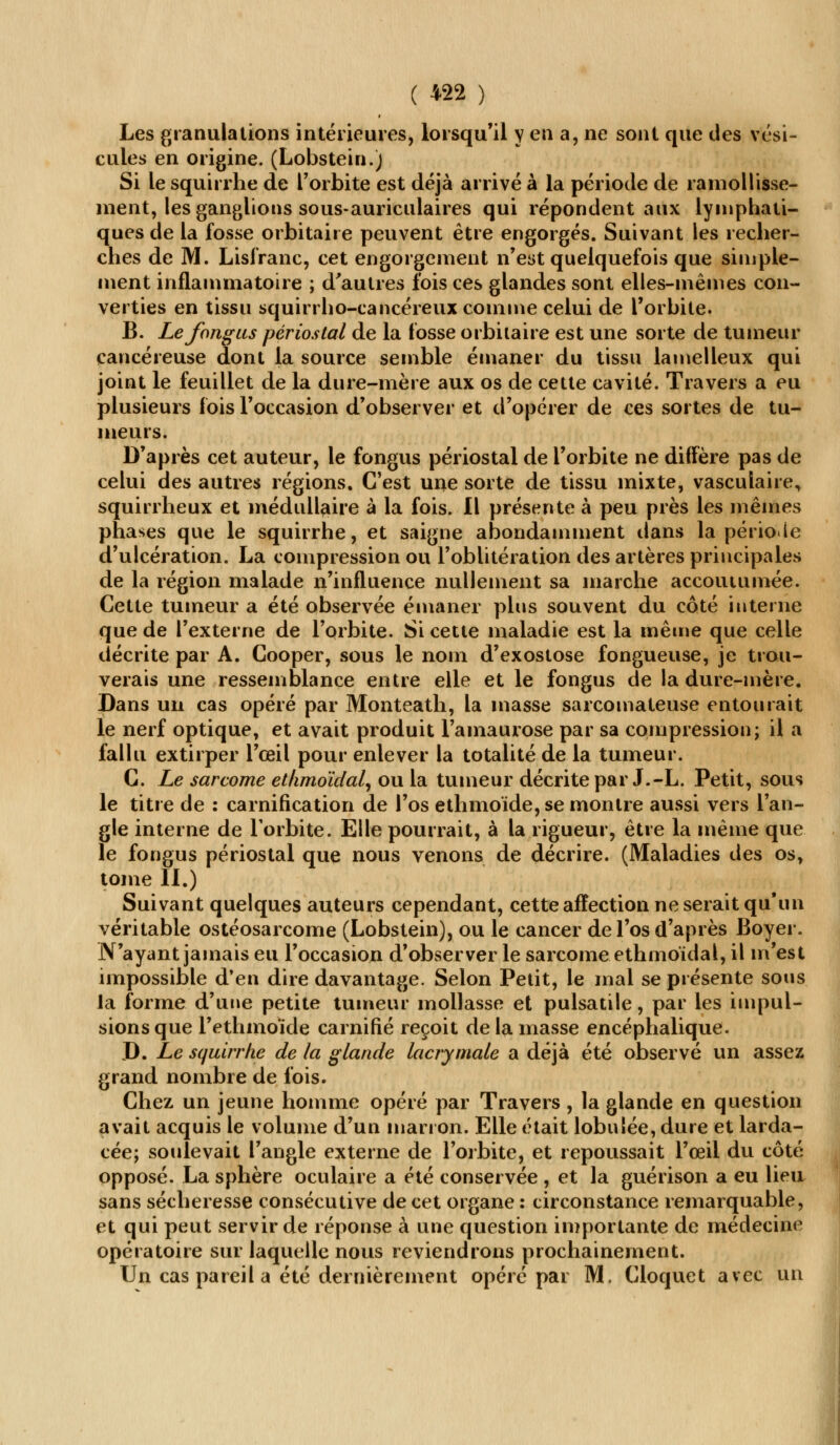 Les granulations intérieures, lorsqu'il Y en a, ne sont que des vési- cules en origine. (Lobstein.) Si le squirrhe de l'orbite est déjà arrivé à la période de ramollisse- ment, les ganglions sous-auriculaires qui répondent aux lymphati- ques de la fosse orbitaire peuvent être engorgés. Suivant les recher- ches de M. Lisfranc, cet engorgement n'est quelquefois que simple- ment inflammatoire ; d'autres fois ces glandes sont elles-mêmes con- verties en tissu squirrho-cancéreux comme celui de l'orbite. B. Le fongus périostal de la fosse orbitaire est une sorte de tumeur cancéreuse dont la source semble émaner du tissu lamelleux qui joint le feuillet de la dure-mère aux os de cette cavité. Travers a eu plusieurs fois l'occasion d'observer et d'opérer de ces sortes de tu- meurs. D'après cet auteur, le fongus périostal de l'orbite ne diffère pas de celui des autres régions. C'est une sorte de tissu mixte, vascuiaire, squirrlieux et médullaire à la fois. Il présente à peu près les mêmes phases que le squirrhe, et saigne abondamment dans la période d'ulcération. La compression ou l'oblitération des artères principales de la région malade n'influence nullement sa marche accoutumée. Cette tumeur a été observée émaner plus souvent du côté interne que de l'externe de l'orbite. Si cette maladie est la même que celle décrite par A. Cooper, sous le nom d'exostose fongueuse, je trou- verais une ressemblance entre elle et le fongus de la dure-mère. Dans un cas opéré par Monteath, la masse sarcomateuse entourait le nerf optique, et avait produit l'amaurose par sa compression; il a fallu extirper l'œil pour enlever la totalité de la tumeur. C. Le sarcome etlimoïdal, ou la tumeur décrite par J.-L. Petit, sous le titre de : carnification de l'os ethmoïde, se montre aussi vers l'an- gle interne de l'orbite. Elle pourrait, à la rigueur, être la même que le fongus périostal que nous venons de décrire. (Maladies des os, tome II.) Suivant quelques auteurs cependant, cette affection ne serait qu'un véritable ostéosarcome (Lobstein), ou le cancer de l'os d'après Boyer. N'ayant jamais eu l'occasion d'observer le sarcome ethmoïdal, il m'est impossible d'en dire davantage. Selon Petit, le mal se présente sous la forme d'une petite tumeur mollasse et pulsatile, par les impul- sions que l'ethmoïde carnifié reçoit de la masse encéphalique. D. Le squirrhe de la glande lacrymale a déjà été observé un assez grand nombre de fois. Chez un jeune homme opéré par Travers, la glande en question avait acquis le volume d'un marron. Elle était lobulée, dure et larda- cée; soulevait l'angle externe de l'orbite, et repoussait l'œil du côte- opposé. La sphère oculaire a été conservée , et la guérison a eu lieu sans sécheresse consécutive de cet organe : circonstance remarquable, et qui peut servir de réponse à une question importante de médecine opératoire sur laquelle nous reviendrons prochainement. Un cas pareil a été dernièrement opéré par M. Cloquet avec un