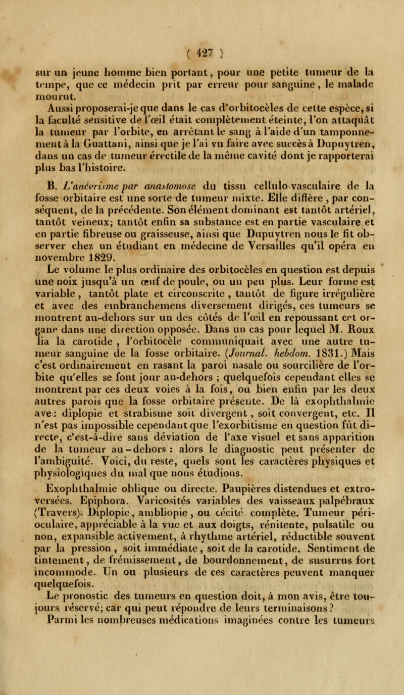 sur un jeune homme bien portant, pour une petite tumeur de la tempe, que ce médecin prit par erreur pour sanguine, le malade mourut. Aussi proposerai-je que dans le cas d'orbitocèles de cette espèce, si la faculté sensitive de l'œil était complètement éteinte, Ton attaquât la tumeur par l'orbite, en arrêtant le sang à l'aide d'un tamponne- ment à la Guattani, ainsi que je l'ai vu faire avec succès à Dupuytren, dans un cas de tumeur érectile de la même cavité dont je rapporterai plus bas l'histoire. B. L'ancvrisme par anastomose du tissu cellulo vasculaire de la fosse orbitaire est une sorte de tumeur mixte. Elle diffère , par con- séquent, de la précédente. Son élément dominant est tantôt artériel, tantôt veineux; tantôt enfin sa substance est en partie vasculaire et en partie fibreuse ou graisseuse, ainsi que Dupuytren nous le fit ob- server chez un étudiant en médecine de Versailles qu'il opéra eu novembre 1829. Le volume le plus ordinaire des orbitocèles en question est depuis une noix jusqu'à un œuf de poule, ou un peu plus. Leur forme est variable , tantôt plate et circonscrite , tantôt de figure irrégulière et avec des embranchemens diversement dirigés, ces tumeurs se montrent au-dehors sur un des côtés de l'œil en repoussant cet or- gane dans une direction opposée. Dans un cas pour lequel M. Roux lia la carotide , l'orbitocèle communiquait avec une autre tu- meur sanguine de la fosse orbitaire. {Journal, hebdom. 1831.) Mais c'est ordinairement en rasant la paroi nasale ou sourcilière de l'or- bite qu'elles se font jour au-dehors ; quelquefois cependant elles se montrent par ces deux voies à la fois, ou bien enfin parles deux autres parois que la fosse orbitaire présente. De là exophthalmie ave: diplopie et strabisme soit divergent, soit convergent, etc. Il n'est pas impossible cependant que Texorbitisme en question fût di- recte, c'est-à-dire sans déviation de l'axe visuel et sans apparition de la tumeur au-dehors : alors le diagnostic peut présenter de l'ambiguité. Voici, du reste, quels sont les caractères physiques et physiologiques du mal que nous étudions. Exophthalmie oblique ou directe. Paupières distendues et extro- vcrsées. Epiphora. Varicosités variables des vaisseaux palpébraux (Travers). Diplopie, ambliopie , ou cécité complète. Tumeur péri- oculaire, appréciable à la vue et aux doigts, rénitente, pulsatile ou non, expansible activement, à rhythme artériel, réductible souvent par la pression , soit immédiate, soit de la carotide. Sentiment de tintement, de frémissement, de bourdonnement, de susurrus fort incommode. Un ou plusieurs de ces caractères peuvent manquer quelquefois. Le pronostic des tumeurs en question doit, à mon avis, être tou- jours réservé; car qui peut répondre de leurs terminaisons? Parmi les nombreuses médications imaginées contre les tumeurs